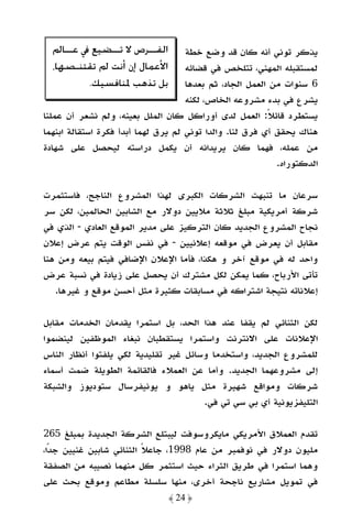 ‫ﺍﻟﻔـ ـﺮﺹ ﻻ ﺗـ ـﻀﻴﻊ ﰲ ﻋـ ـﺎﱂ‬
     ‫ـ‬        ‫ـ‬        ‫ـ‬             ‫ﻳﺬﻛﺮ ﺗﻮﻧﻲ أﻧﻪ ﻛﺎن ﻗﺪ وﺿﻊ ﺧﻄﺔ‬
  ‫ﺍﻷﻋﻤﺎﻝ ﺇﻥ ﺃﻧﺖ ﱂ ﺗﻘﺘﻨـﺼﻬﺎ،‬          ‫ﻟﻤﺴﺘﻘﺒﻠﻪ اﻟﻤﻬﻨﻲ، ﺗﺘﻠﺨﺺ ﻓﻲ ﻗﻀﺎﺋﻪ‬
          ‫ﺑﻞ ﺗﺬﻫﺐ ﳌﻨﺎﻓﺴﻴﻚ.‬           ‫6 ﺳﻨﻮات ﻣﻦ اﻟﻌﻤﻞ اﻟﺠﺎد، ﺛﻢ ﺑﻌﺪﻫﺎ‬
                                     ‫ﻳﺸﺮع ﻓﻲ ﺑﺪء ﻣﺸﺮوﻋﻪ اﻟﺨﺎص، ﻟﻜﻨﻪ‬
‫ﻳﺴﺘﻄﺮد ﻗﺎﺋﻼ: اﻟﻌﻤﻞ ﻟﺪى أوراﻛﻞ ﻛﺎن اﻟﻤﻠﻞ ﺑﻌﻴﻨﻪ، وﻟﻢ ﻧﺸﻌﺮ أن ﻋﻤﻠﻨﺎ‬
                                                          ‫ً‬
‫ﻫﻨﺎك ﻳﺤﻘﻖ أي ﻓﺮق ﻟﻨﺎ. واﻟﺪا ﺗﻮﻧﻲ ﻟﻢ ﻳﺮق ﻟﻬﻤﺎ أﺑﺪأ ﻓﻜﺮة اﺳﺘﻘﺎﻟﺔ اﺑﻨﻬﻤﺎ‬
‫ﻣﻦ ﻋﻤﻠﻪ، ﻓﻬﻤﺎ ﻛﺎن ﻳﺮﻳﺪاﻧﻪ أن ﻳﻜﻤﻞ دراﺳﺘﻪ ﻟﻴﺤﺼﻞ ﻋﻠﻰ ﺷﻬﺎدة‬
                                                            ‫اﻟﺪﻛﺘﻮراه.‬

‫ﺳﺮﻋﺎن ﻣﺎ ﺗﻨﺒﻬﺖ اﻟﺸﺮﻛﺎت اﻟﻜﺒﺮى ﻟﻬﺬا اﻟﻤﺸﺮوع اﻟﻨﺎﺟﺢ، ﻓﺎﺳﺘﺜﻤﺮت‬
‫ﺷﺮﻛﺔ أﻣﺮﻳﻜﻴﺔ ﻣﺒﻠﻎ ﺛﻼﺛﺔ ﻣﻼﻳﻴﻦ دوﻻر ﻣﻊ اﻟﺸﺎﺑﻴﻦ اﻟﺤﺎﻟﻤﻴﻦ، ﻟﻜﻦ ﺳﺮ‬
‫ﻧﺠﺎح اﻟﻤﺸﺮوع اﻟﺠﺪﻳﺪ ﻛﺎن اﻟﺘﺮﻛﻴﺰ ﻋﻠﻰ ﻣﺪﻳﺮ اﻟﻤﻮﻗﻊ اﻟﻌﺎدي - اﻟﺬي ﻓﻲ‬
‫ﻣﻘﺎﺑﻞ أن ﻳﻌﺮض ﻓﻲ ﻣﻮﻗﻌﻪ إﻋﻼﻧﻴﻴﻦ - ﻓﻲ ﻧﻔﺲ اﻟﻮﻗﺖ ﻳﺘﻢ ﻋﺮض إﻋﻼن‬
‫واﺣﺪ ﻟﻪ ﻓﻲ ﻣﻮﻗﻊ آﺧﺮ و ﻫﻜﺬا، ﻓﺄﻣﺎ اﻹﻋﻼن اﻹﺿﺎﻓﻲ ﻓﻴﺘﻢ ﺑﻴﻌﻪ وﻣﻦ ﻫﻨﺎ‬
‫ﺗﺄﺗﻰ اﻷرﺑﺎح، ﻛﻤﺎ ﻳﻤﻜﻦ ﻟﻜﻞ ﻣﺸﺘﺮك أن ﻳﺤﺼﻞ ﻋﻠﻰ زﻳﺎدة ﻓﻲ ﻧﺴﺒﺔ ﻋﺮض‬
   ‫إﻋﻼﻧﺎﺗﻪ ﻧﺘﻴﺠﺔ اﺷﺘﺮاﻛﻪ ﻓﻲ ﻣﺴﺎﺑﻘﺎت ﻛﺜﻴﺮة ﻣﺜﻞ أﺣﺴﻦ ﻣﻮﻗﻊ و ﻏﻴﺮﻫﺎ.‬

‫ﻟﻜﻦ اﻟﺜﻨﺎﺋﻲ ﻟﻢ ﻳﻘﻔﺎ ﻋﻨﺪ ﻫﺬا اﻟﺤﺪ، ﺑﻞ اﺳﺘﻤﺮا ﻳﻘﺪﻣﺎن اﻟﺨﺪﻣﺎت ﻣﻘﺎﺑﻞ‬
‫اﻹﻋﻼﻧﺎت ﻋﻠﻰ اﻻﻧﺘﺮﻧﺖ واﺳﺘﻤﺮا ﻳﺴﺘﻘﻄﺒﺎن ﻧﺒﻐﺎء اﻟﻤﻮﻇﻔﻴﻦ ﻟﻴﻨﻀﻤﻮا‬
‫ﻟﻠﻤﺸﺮوع اﻟﺠﺪﻳﺪ، واﺳﺘﺨﺪﻣﺎ وﺳﺎﺋﻞ ﻏﻴﺮ ﺗﻘﻠﻴﺪﻳﺔ ﻟﻜﻲ ﻳﻠﻔﺘﻮا أﻧﻈﺎر اﻟﻨﺎس‬
‫إﻟﻰ ﻣﺸﺮوﻋﻬﻤﺎ اﻟﺠﺪﻳﺪ. وأﻣﺎ ﻋﻦ اﻟﻌﻤﻼء ﻓﺎﻟﻘﺎﺋﻤﺔ اﻟﻄﻮﻳﻠﺔ ﺿﻤﺖ أﺳﻤﺎء‬
‫ﺷﺮﻛﺎت وﻣﻮاﻗﻊ ﺷﻬﻴﺮة ﻣﺜﻞ ﻳﺎﻫﻮ و ﻳﻮﻧﻴﻔﺮﺳﺎل ﺳﺘﻮدﻳﻮز واﻟﺸﺒﻜﺔ‬
                                       ‫اﻟﺘﻠﻴﻔﺰﻳﻮﻧﻴﺔ أي ﺑﻲ ﺳﻲ ﺗﻲ ﻓﻲ.‬

‫ﺗﻘﺪم اﻟﻌﻤﻼق اﻷﻣﺮﻳﻜﻲ ﻣﺎﻳﻜﺮوﺳﻮﻓﺖ ﻟﻴﺒﺘﻠﻊ اﻟﺸﺮﻛﺔ اﻟﺠﺪﻳﺪة ﺑﻤﺒﻠﻎ 562‬
‫ﻣﻠﻴﻮن دوﻻر ﻓﻲ ﻧﻮﻓﻤﺒﺮ ﻣﻦ ﻋﺎم 8991، ﺟﺎﻋﻼ اﻟﺜﻨﺎﺋﻲ ﺷﺎﺑﻴﻦ ﻏﻨﻴﻴﻦ ﺟﺪا،‬
  ‫ً‬                      ‫ً‬
‫وﻫﻤﺎ اﺳﺘﻤﺮا ﻓﻲ ﻃﺮﻳﻖ اﻟﺜﺮاء ﺣﻴﺚ اﺳﺘﺜﻤﺮ ﻛﻞ ﻣﻨﻬﻤﺎ ﻧﺼﻴﺒﻪ ﻣﻦ اﻟﺼﻔﻘﺔ‬
‫ﻓﻲ ﺗﻤﻮﻳﻞ ﻣﺸﺎرﻳﻊ ﻧﺎﺟﺤﺔ أﺧﺮى، ﻣﻨﻬﺎ ﺳﻠﺴﻠﺔ ﻣﻄﺎﻋﻢ وﻣﻮﻗﻊ ﺑﺤﺚ ﻋﻠﻰ‬
                                ‫﴿ 42 ﴾‬
 