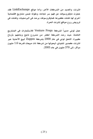 ‫اﻧﺘﺮﻧﺖ، واﻟﻌﺪﻳﺪ ﻣﻦ اﻟﺸﺮﻛﺎت اﻷﺧﺮ، وأﻣﺎ ﻣﻮﻗﻊ ‪ LinkExchange‬ﻓﻘﺪ‬
‫ﻋﺠﺰت ﻣﺎﻳﻜﺮوﺳﻮﻓﺖ ﻋﻦ ﻓﻬﻢ ﺳﺮ ﻧﺠﺎﺣﻪ، وﻃﻮﺗﻪ ﺿﻤﻦ ﻣﺸﺎرﻳﻊ اﻗﺘﺼﺎدﻳﺔ‬
‫أﺧﺮى ﻟﻬﺎ، ﻓﺸﻠﺖ ﻛﻐﻴﺮﻫﺎ، ﻓﻤﺎﻳﻜﺮوﺳﻮﻓﺖ ﺑﺮﻋﺖ ﻓﻲ اﻟﺒﺮﻣﺠﻴﺎت، وﻓﺸﻠﺖ ﻓﻲ‬
                                 ‫ﺗﺮوﻳﺾ روح ﻣﻮاﻗﻊ إﻧﺘﺮﻧﺖ اﻟﺤﺮة.‬

‫ﻋﻤﻞ ﺗﻮﻧﻲ ﻣﺪﻳﺮًا ﻟﺸﺮﻛﺔ ‪ Venture Frogs‬ﻟﻼﺳﺘﺜﻤﺎرات ﻓﻲ اﻟﻤﺸﺎرﻳﻊ‬
‫اﻟﻨﺎﺷﺌﺔ، ﺣﻴﺚ رﻋﺖ اﻟﺸﺮﻛﺔ أﻛﺜﺮ ﻣﻦ ﻣﺸﺮوع ﻧﺎﺟﺢ وﺑﺎﻋﺘﻬﻢ ﺑﺄرﺑﺎح‬
‫ﻛﺒﻴﺮة. اﻟﺘﺤﻖ ﺗﻮﻧﻲ ﻓﻲ ﻋﺎم 0002 ﺑﺸﺮﻛﺔ ‪ Zappos‬ﻟﺒﻴﻊ اﻷﺣﺬﻳﺔ ﻋﺒﺮ‬
‫اﻧﺘﺮﻧﺖ، ﻛﻤﺪﻳﺮ ﺗﻨﻔﻴﺬي، ﻟﻴﺤﻮﻟﻬﺎ ﻣﻦ ﺷﺮﻛﺔ ذات ﻣﺒﻴﻌﺎت ﻗﺪرﻫﺎ 6.1 ﻣﻠﻴﻮن‬
                               ‫دوﻻر، إﻟﻰ 073 ﻣﻠﻴﻮن ﻓﻲ ﻋﺎم 5002.‬




                             ‫﴿ 52 ﴾‬
 