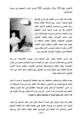 ‫اﻷﺧﻮان دﻓﻊ 005 دوﻻر واﻗﺘﺮاض 009 أﺧﺮى ﻟﺸﺮاء اﻟﻤﻄﻌﻢ ﻓﻲ ﻣﺪﻳﻨﺔ‬
                                                 ‫ﻳﺒﺘﺰﻳﻠﻨﺘﻲ.‬

                           ‫ﺣﺼﻞ ﺗﻮم ﻋﻠﻰ درس ﻣﻜﺜﻒ ﻓﻲ ﺷﺮح ﻃﺮﻳﻘﺔ‬
                           ‫ﻃﺒﺦ اﻟﺒﻴﺘﺰا، اﺳﺘﻤﺮ رﺑﻊ اﻟﺴﺎﻋﺔ ﻓﻘﻂ، ﺑﻌﺪﻫﺎ‬
                           ‫رﺣﻞ اﻟﻤﺪرس وﺻﺎﺣﺐ اﻟﻤﻄﻌﻢ اﻟﺴﺎﺑﻖ. ﻛﺎن‬
                           ‫اﻷﺧﻮان ﺑﻼ أي ﺧﺒﺮة، وﻫﻤﺎ أﺷﺘﺮا اﻟﻤﻄﻌﻢ‬
                           ‫دون اﺳﺘﺸﺎرة ﻣﺤﺎﻣﻲ، وﻣﺎرﺳﺎ ﺑﻴﻊ اﻟﺒﻴﺘﺰا دون‬
                           ‫ﺣﺘﻰ ﺧﺼﻢ اﻟﻀﺮاﺋﺐ ﻛﻤﺎ ﻛﺎﻧﺖ ﺗﻘﺘﻀﻲ‬
                           ‫اﻟﻘﻮاﻧﻴﻦ اﻟﻤﻨﻈﻤﺔ وﻗﺘﻬﺎ! ﻛﺎﻧﺖ اﻟﺨﻄﺔ أن‬
                           ‫ﻳﻌﻤﻞ ﺗﻮم ﻧﺼﻒ اﻟﻠﻴﻞ، وﻳﻜﻤﻞ أﺧﻮه اﻟﻨﺼﻒ‬
                           ‫اﻵﺧﺮ، وﻫﻮ ﻣﺎ رﻓﻀﻪ ﺟﻴﻤﺲ، اﻟﺬي ﻛﺎن ﻳﺮﻳﺪ‬
                             ‫اﻟﺤﻔﺎظ ﻋﻠﻰ وﻇﻴﻔﺘﻪ اﻟﻨﻬﺎرﻳﺔ ﻛﺮﺟﻞ ﺑﺮﻳﺪ.‬

‫ﺑﻌﺪ ﻣﺮور ﺛﻤﺎﻧﻴﺔ ﺷﻬﻮر ﻋﻠﻰ اﻟﺒﺪاﻳﺔ، ﻗﺮر ﺟﻴﻤﺲ اﻻﻧﺴﺤﺎب ﻣﻦ ﻫﺬا‬
‫اﻟﻤﺸﺮوع، ﻓﻤﺎ ﻛﺎن ﻣﻦ ﺗﻮم ﺳﻮى أن ﻗﺎﻳﻀﻪ ﺑﺴﻴﺎرة ﻓﻮﻟﻜﺲ ﻓﺎﺟﻦ ﻣﻦ ﻃﺮاز‬
‫اﻟﺨﻨﻔﺴﺔ ﺑﻴﺘﻠﺰ ﻛﺎﻧﺎ ﻳﺴﺘﺨﺪﻣﺎﻧﻬﺎ ﻟﺘﻮﺻﻴﻞ اﻟﻄﻠﺒﺎت. ﻛﺎﻧﺖ اﻟﺴﻨﺔ اﻷوﻟﻰ‬
‫ﻣﻀﻨﻴﺔ ﻟﻠﻐﺎﻳﺔ، وﻟﻢ ﻳﺘﻤﻜﻦ ﺗﻮم ﻣﻦ ﺗﺤﻘﻴﻖ رﺑﺢ ﻳﺬﻛﺮ، وﻫﻮ ﺗﺄﺧﺮ ﻓﻲ ﺳﺪاد‬
                                          ‫اﻟﻔﻮاﺗﻴﺮ اﻟﻤﺴﺘﺤﻘﺔ ﻋﻠﻴﻪ.‬

‫ﺑﻌﺪﻣﺎ ﺿﺎﻗﺖ واﺳﺘﺤﻜﻤﺖ ﺣﻠﻘﺎﺗﻬﺎ، ﺟﺎء ﻳﻮم اﻟﻌﻄﻠﺔ اﻷﺳﺒﻮﻋﻴﺔ، وﺣﺪث أن ﻏﺎب‬
‫ﻧﺼﻒ ﻓﺮﻳﻖ اﻟﻌﻤﻞ ﻋﻦ اﻟﺤﻀﻮر، وﻛﺎن ﻫﺬا أﻛﺜﺮ ﻳﻮم ﻣﻦ ﺣﻴﺚ اﻟﻤﺒﻴﻌﺎت، إذ‬
‫أن اﻟﺪور اﻟﺠﺎﻣﻌﻴﺔ ﻟﻢ ﺗﻜﻦ ﺗﻮﻓﺮ اﻟﻮﺟﺒﺎت ﻟﻄﻼﺑﻬﺎ ﻓﻲ ﻫﺬا اﻟﻴﻮم، وﻛﺎن‬
‫ﻣﻄﻌﻢ ﺗﻮم ﻗﺮﻳﺒﺎ ﻣﻦ ﻫﺬه اﻟﺪور. ﻟﻢ ﻳﺪر ﺗﻮم ﻣﺎذا ﻳﻔﻌﻞ ﻣﻊ ﻫﺬا اﻟﻐﻴﺎب ﻓﻲ‬
                                                        ‫ً‬
                     ‫ﻗﻮة اﻟﻌﻤﻞ، ﻫﻞ ﻳﻐﻠﻖ أﺑﻮاﺑﻪ أم ﻳﻔﺘﺤﻬﺎ وﻟﻴﻜﻦ ﻣﺎ ﻳﻜﻮن؟‬

‫ﻛﺎن ﺗﻮم ﻳﻘﺪم اﻟﺒﻴﺘﺰا ﻓﻲ ﺧﻤﺴﺔ أﺣﺠﺎم، ﻟﻜﻦ أﺷﺎر ﻋﻠﻴﻪ أﺣﺪﻫﻢ ﺑﺄن ﻳﻘﺪم‬
‫اﻟﺒﻴﺘﺰا ذات اﻟﺤﺠﻢ ﺳﺖ ﺑﻮﺻﺎت ﻓﻘﻂ، ﻓﻬﻲ ﻛﺎﻧﺖ ﺗﻜﻠﻒ ذات ﺗﻜﻠﻔﺔ اﻟﺤﺠﻢ‬
‫اﻟﻜﺒﻴﺮ وﺗﺤﺘﺎج ذات اﻟﻮﻗﺖ ﻓﻲ اﻟﺘﻮﺻﻴﻞ ﻟﻜﻨﻬﺎ ﻛﺎﻧﺖ ﺗﻜﻠﻒ أﻗﻞ ورﺑﺤﻬﺎ‬
                                ‫﴿ 82 ﴾‬
 