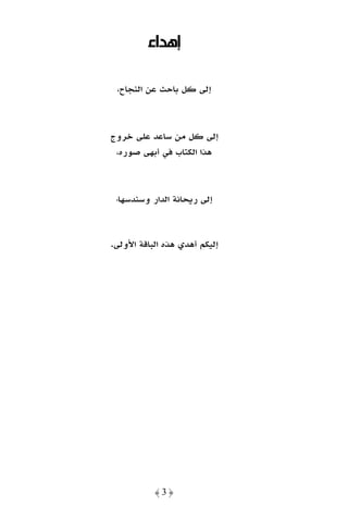 ‫إﻫﺪاء‬

 ‫إﻟﻰ ﻛﻞ ﺑﺎﺣﺚ ﻋﻦ اﻟﻨﺠﺎح،‬



‫إﻟﻰ ﻛﻞ ﻣﻦ ﺳﺎﻋﺪ ﻋﻠﻰ ﺧﺮوج‬
 ‫ﻫﺬا اﻟﻜﺘﺎب ﻓﻲ أﺑﻬﻰ ﺻﻮره،‬



 ‫إﻟﻰ رﻳﺤﺎﻧﺔ اﻟﺪار وﺳﻨﺪﺳﻬﺎ،‬



‫إﻟﻴﻜﻢ أﻫﺪي ﻫﺬه اﻟﺒﺎﻗﺔ اﻷوﻟﻰ.‬




           ‫﴿3﴾‬
 