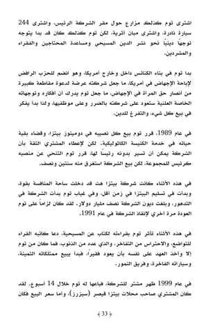 ‫اﺷﺘﺮى ﺗﻮم ﻛﺬﻟﻚ ﻣﺰارع ﺣﻮل ﻣﻘﺮ اﻟﺸﺮﻛﺔ اﻟﺮﺋﻴﺲ، واﺷﺘﺮى 442‬
‫ﺳﻴﺎرة ﻧﺎدرة، واﺷﺘﺮى ﻣﺒﺎن أﺛﺮﻳﺔ، ﻟﻜﻦ ﺗﻮم ﻛﺬﻟﻚ ﻛﺎن ﻗﺪ ﺑﺪا ﻳﺘﻮﺟﻪ‬
‫ﺗﻮﺟﻬﺎ دﻳﻨﻴﺎ ﻧﺤﻮ ﻧﺸﺮ اﻟﺪﻳﻦ اﻟﻤﺴﻴﺤﻲ وﻣﺴﺎﻋﺪة اﻟﻤﺤﺘﺎﺟﻴﻦ واﻟﻔﻘﺮاء‬
                                                  ‫ً‬     ‫ً‬
                                                  ‫واﻟﻤﺸﺮدﻳﻦ.‬

‫ﺑﺪا ﺗﻮم ﻓﻲ ﺑﻨﺎء اﻟﻜﻨﺎﺋﺲ داﺧﻞ وﺧﺎرج أﻣﺮﻳﻜﺎ، وﻫﻮ اﻧﻀﻢ ﻟﻠﺤﺰب اﻟﺮاﻓﺾ‬
‫ﻹﺑﺎﺣﺔ اﻹﺟﻬﺎض ﻓﻲ أﻣﺮﻳﻜﺎ، ﻣﺎ ﺟﻌﻞ ﺷﺮﻛﺘﻪ ﻋﺮﺿﺔ ﻟﺪﻋﻮة ﻣﻘﺎﻃﻌﺔ ﻛﺒﻴﺮة‬
‫ﻣﻦ أﻧﺼﺎر ﺣﻖ اﻟﻤﺮأة ﻓﻲ اﻹﺟﻬﺎض، ﻣﺎ ﺟﻌﻞ ﺗﻮم ﻳﺪرك أن أﻓﻜﺎره وﺗﻮﺟﻬﺎﺗﻪ‬
‫اﻟﺨﺎﺻﺔ اﻟﻌﻠﻨﻴﺔ ﺳﺘﻌﻮد ﻋﻠﻰ ﺷﺮﻛﺘﻪ ﺑﺎﻟﻀﺮر وﻋﻠﻰ ﻣﻮﻇﻔﻴﻬﺎ، وﻟﺬا ﺑﺪأ ﻳﻔﻜﺮ‬
                                     ‫ﻓﻲ ﺑﻴﻊ ﻛﻞ ﺷﻲء، واﻟﺘﻔﺮغ ﻟﻠﺪﻳﻦ.‬

‫ﻓﻲ ﻋﺎم 9891، ﻗﺮر ﺗﻮم ﺑﻴﻊ ﻛﻞ ﻧﺼﻴﺒﻪ ﻓﻲ دوﻣﻴﻨﻮز ﺑﻴﺘﺰا، وﻗﻀﺎء ﺑﻘﻴﺔ‬
‫ﺣﻴﺎﺗﻪ ﻓﻲ ﺧﺪﻣﺔ اﻟﻜﻨﻴﺴﺔ اﻟﻜﺎﺛﻮﻟﻴﻜﻴﺔ. ﻟﻜﻦ ﻹﻋﻄﺎء اﻟﻤﺸﺘﺮي اﻟﺜﻘﺔ ﺑﺄن‬
‫اﻟﺸﺮﻛﺔ ﻳﻤﻜﻦ أن ﺗﺴﻴﺮ ﺑﺪوﻧﻪ رﺋﻴﺴﺎ ﻟﻬﺎ، ﻗﺮر ﺗﻮم اﻟﺘﻨﺤﻲ ﻋﻦ ﻣﻨﺼﺒﻪ‬
                                ‫ً‬
        ‫ﻛﺮﺋﻴﺲ ﻟﻠﻤﺠﻤﻮﻋﺔ، ﻟﻜﻦ ﺑﻴﻊ اﻟﺸﺮﻛﺔ اﺳﺘﻐﺮق ﻣﻨﻪ ﺳﻨﺘﻴﻦ وﻧﺼﻒ.‬

‫ﻓﻲ ﻫﺬه اﻷﺛﻨﺎء ﻛﺎﻧﺖ ﺷﺮﻛﺔ ﺑﻴﺘﺰا ﻫﺖ ﻗﺪ دﺧﻠﺖ ﺳﺎﺣﺔ اﻟﻤﻨﺎﻓﺴﺔ ﺑﻘﻮة،‬
‫وﺑﺪأت ﻓﻲ ﺗﺴﻠﻴﻢ اﻟﺒﻴﺘﺰا ﻓﻲ زﻣﻦ أﻗﻞ، وﻓﻲ ﻏﻴﺎب ﺗﻮم ﺑﺪأت اﻟﺸﺮﻛﺔ ﻓﻲ‬
‫اﻟﺘﺪﻫﻮر، وﺑﻠﻐﺖ دﻳﻮن اﻟﺸﺮﻛﺔ ﻧﺼﻒ ﻣﻠﻴﺎر دوﻻر. ﻟﻘﺪ ﻛﺎن ﻟﺰاﻣﺎ ﻋﻠﻰ ﺗﻮم‬
        ‫ً‬
                       ‫اﻟﻌﻮدة ﻣﺮة أﺧﺮي ﻹﻧﻘﺎذ اﻟﺸﺮﻛﺔ ﻓﻲ ﻋﺎم 1991.‬

‫ﻓﻲ ﻫﺬه اﻷﺛﻨﺎء ﺗﺄﺛﺮ ﺗﻮم ﺑﻘﺮاءﺗﻪ ﻟﻜﺘﺎب ﻋﻦ اﻟﻤﺴﻴﺤﻴﺔ، دﻋﺎ ﻛﺎﺗﺒﻪ اﻟﻘﺮاء‬
‫ﻟﻠﺘﻮاﺿﻊ، واﻻﺣﺘﺮاس ﻣﻦ اﻟﺘﻔﺎﺧﺮ، واﻟﺬي ﻋﺪه ﻣﻦ اﻟﺬﻧﻮب، ﻓﻤﺎ ﻛﺎن ﻣﻦ ﺗﻮم‬
‫إﻻ وأﺧﺬ اﻟﻌﻬﺪ ﻋﻠﻰ ﻧﻔﺴﻪ ﺑﺄن ﻳﻌﻮد ﻓﻘﻴﺮًا، ﻓﺒﺪأ ﻳﺒﻴﻊ ﻣﻤﺘﻠﻜﺎﺗﻪ اﻟﺜﻤﻴﻨﺔ،‬
                                        ‫وﺳﻴﺎراﺗﻪ اﻟﻔﺎﺧﺮة، وﻓﺮﻳﻖ اﻟﻨﻤﻮر.‬

‫ﻓﻲ ﻋﺎم 9991 ﻇﻬﺮ ﻣﺸﺘﺮ ﻟﻠﺸﺮﻛﺔ، ﻓﺒﺎﻋﻬﺎ ﻟﻪ ﺗﻮم ﺧﻼل 41 أﺳﺒﻮع. ﻟﻘﺪ‬
‫ﻛﺎن اﻟﻤﺸﺘﺮي ﺻﺎﺣﺐ ﻣﺤﻼت ﺑﻴﺘﺰا ﻗﻴﺼﺮ )ﺳﻴﺰرز(، وأﻣﺎ ﺳﻌﺮ اﻟﺒﻴﻊ ﻓﻜﺎن‬

                                ‫﴿ 33 ﴾‬
 