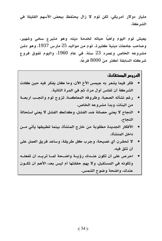 ‫ﻣﻠﻴﺎر دوﻻر أﻣﺮﻳﻜﻲ، ﻟﻜﻦ ﺗﻮم ﻻ زال ﻳﺤﺘﻔﻆ ﺑﺒﻌﺾ اﻷﺳﻬﻢ اﻟﻘﻠﻴﻠﺔ ﻓﻲ‬
                                                    ‫اﻟﺸﺮﻛﺔ.‬

‫ﻳﻌﻴﺶ ﺗﻮم اﻟﻴﻮم واﻫﺒﺎ ﺣﻴﺎﺗﻪ ﻟﺨﺪﻣﺔ دﻳﻨﻪ، وﻫﻮ ﻣﺘﺒﺮع ﺳﺨﻲ وﺷﻬﻴﺮ،‬
                                           ‫ً‬
‫وﺻﺎﺣﺐ ﺟﺎﻣﻌﺎت دﻳﻨﻴﺔ ﻛﺜﻴﺮة. ﺗﻮم ﻣﻦ ﻣﻮاﻟﻴﺪ 52 ﻣﺎرس 7391، وﻫﻮ دﺷﻦ‬
‫ﻣﺸﺮوﻋﻪ اﻟﺨﺎص وﻋﻤﺮه 32 ﺳﻨﺔ، ﻓﻲ ﻋﺎم 0691، واﻟﻴﻮم ﺗﻔﻮق ﻓﺮوع‬
                             ‫ﺷﺮﻛﺘﻪ اﻟﺴﺎﺑﻘﺔ أﻛﺜﺮ ﻣﻦ 0008 ﻓﺮﻋًﺎ.‬

                                                 ‫د :‬        ‫א د وسא‬
‫• ﻓﻜﺮ ﻓﻴﻤﺎ ﻳﺸﻌﺮ ﺑﻪ ﺟﻴﻤﺲ اﻷخ اﻵن، وﻣﺎ ﻛﺎن ﻳﻔﻜﺮ ﻓﻴﻪ ﺣﻴﻦ ﻛﺎدت‬
                  ‫اﻟﺸﺮﻛﺔ أن ﺗﻔﻠﺲ أول ﻣﺮة، ﺛﻢ ﻓﻲ اﻟﻤﺮة اﻟﺜﺎﻧﻴﺔ.‬
‫• رﻏﻢ ﻧﺸﺄﺗﻪ اﻟﺼﻌﺒﺔ، وﻇﺮوﻓﻪ اﻟﻤﻌﺎﻛﺴﺔ، ﺗﺰوج ﺗﻮم وأﻧﺠـﺐ أرﺑﻌـﺔ‬
                                  ‫ﻣﻦ اﻟﺒﻨﺎت، وﺑﺪأ ﻣﺸﺮوﻋﻪ اﻟﺨﺎص.‬
‫• اﻟﻨﺠﺎح ﻻ ﻳﻌﻨﻲ ﺣﺼﺎﻧﺔ ﺿﺪ اﻟﻔﺸﻞ، وﻛﺬﻟﻚ اﻟﻔﺸﻞ ﻻ ﻳﻌﻨﻲ اﺳﺘﺤﺎﻟﺔ‬
                                                         ‫اﻟﻨﺠﺎح.‬
‫• اﻷﻓﻜﺎر اﻟﺠﺪﻳﺪة ﻣﻄﻠﻮﺑﺔ ﻣﻦ ﺧﺎرج اﻟﻤﻨﺸﺄة، ﺑﻴﻨﻤﺎ ﺗﻄﺒﻴﻘﻬﺎ ﻳﺄﺗﻲ ﻣـﻦ‬
                                                   ‫داﺧﻞ اﻟﻤﻨﺸﺄة.‬
‫• ﻻ ﺗﺤﻘﺮن أي ﻧﺼﻴﺤﺔ، وﺟﺮب ﻛﻞ ﻃﺮﻳﻘﺔ، وﺳﺎﻋﺪ ﻓﺮﻳﻖ اﻟﻌﻤﻞ ﻋﻠﻰ‬
                                                     ‫أن ﺗﺜﻖ ﻓﻴﻪ.‬
‫• اﺣﺮص ﻋﻠﻰ أن ﺗﻜﻮن ﻋﻨـﺪك رؤﻳـﺔ واﺿـﺤﺔ ﻟﻤـﺎ ﺗﺮﻳـﺪ أن ﺗﻔﻌﻠـﻪ‬
‫وﺗﻜﻮﻧﻪ ﻓﻲ اﻟﻤﺴﺘﻘﺒﻞ، وﻻ ﻳﻬﻢ ﺣﻘﻘﺘﻬﺎ أم ﻟﻴﺲ ﺑﻌﺪ، اﻷﻫﻢ أن ﺗﻜـﻮن‬
                                    ‫ﻋﻨﺪك، واﺿﺤﺔ وﺿﻮح اﻟﺸﻤﺲ.‬




                                ‫﴿ 43 ﴾‬
 