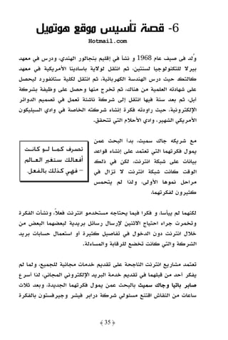 ‫6- ﻗﺼﺔ ﺗﺄﺳﻴﺲ ﻣﻮﻗﻊ ﻫﻮﺗﻤﻴﻞ‬
                           ‫‪Hotmail.com‬‬

‫وﻟﺪ ﻓﻰ ﺻﻴﻒ ﻋﺎم 8691 و ﻧﺸﺄ ﻓﻲ إﻗﻠﻴﻢ ﺑﻨﺠﺎﻟﻮر اﻟﻬﻨﺪي، ودرس ﻓﻲ ﻣﻌﻬﺪ‬
‫ﺑﻴﺮﻻ ﻟﻠﺘﻜﻨﻮﻟﻮﺟﻴﺎ ﻟﺴﻨﺘﻴﻦ، ﺛﻢ اﻧﺘﻘﻞ ﻟﻮﻻﻳﺔ ﺑﺎﺳﺎدﻳﻨﺎ اﻷﻣﺮﻳﻜﻴﺔ ﻓﻲ ﻣﻌﻬﺪ‬
‫ﻛﺎﻟﺘﻚ ﺣﻴﺚ درس اﻟﻬﻨﺪﺳﺔ اﻟﻜﻬﺮﺑﺎﺋﻴﺔ، ﺛﻢ اﻧﺘﻘﻞ ﻟﻜﻠﻴﺔ ﺳﺘﺎﻧﻔﻮرد ﻟﻴﺤﺼﻞ‬
‫ﻋﻠﻰ ﺷﻬﺎدﺗﻪ اﻟﻌﻠﻤﻴﺔ ﻣﻦ ﻫﻨﺎك، ﺛﻢ ﺗﺨﺮج ﻣﻨﻬﺎ وﺣﺼﻞ ﻋﻠﻰ وﻇﻴﻔﺔ ﺑﺸﺮﻛﺔ‬
‫أﺑﻞ، ﺛﻢ ﺑﻌﺪ ﺳﻨﺔ ﻓﻴﻬﺎ اﻧﺘﻘﻞ إﻟﻰ ﺷﺮﻛﺔ ﻧﺎﺷﺌﺔ ﺗﻌﻤﻞ ﻓﻲ ﺗﺼﻤﻴﻢ اﻟﺪواﺋﺮ‬
‫اﻹﻟﻜﺘﺮوﻧﻴﺔ، ﺣﻴﺚ راودﺗﻪ ﻓﻜﺮة إﻧﺸﺎء ﺷﺮﻛﺘﻪ اﻟﺨﺎﺻﺔ ﻓﻲ وادي اﻟﺴﻴﻠﻴﻜﻮن‬
                           ‫اﻷﻣﺮﻳﻜﻲ اﻟﺸﻬﻴﺮ، وادي اﻷﺣﻼم اﻟﺘﻲ ﺗﺘﺤﻘﻖ.‬

                             ‫ﻣﻊ ﺷﺮﻳﻜﻪ ﺟﺎك ﺳﻤﻴﺚ، ﺑﺪآ اﻟﺒﺤﺚ ﻋﻤﻦ‬
  ‫ﺗﺼﺮﻑ ﻛﻤـﺎ ﻟـﻮ ﻛﺎﻧـﺖ‬        ‫ﻳﻤﻮل ﻓﻜﺮﺗﻬﻤﺎ اﻟﺘﻲ ﺗﻌﺘﻤﺪ ﻋﻠﻰ إﻧﺸﺎء ﻗﻮاﻋﺪ‬
  ‫ﺃﻓﻌﺎﻟﻚ ﺳﺘﻐﲑ ﺍﻟﻌـﺎﱂ‬         ‫ﺑﻴﺎﻧﺎت ﻋﻠﻰ ﺷﺒﻜﺔ اﻧﺘﺮﻧﺖ، ﻟﻜﻦ ﻓﻲ ذﻟﻚ‬
  ‫– ﻓﻬﻲ ﻛﺬﻟﻚ ﺑﺎﻟﻔﻌﻞ.‬         ‫اﻟﻮﻗﺖ ﻛﺎﻧﺖ ﺷﺒﻜﺔ اﻧﺘﺮﻧﺖ ﻻ ﺗﺰال ﻓﻲ‬
                             ‫ﻣﺮاﺣﻞ ﻧﻤﻮﻫﺎ اﻷوﻟﻰ، وﻟﺬا ﻟﻢ ﻳﺘﺤﻤﺲ‬
                                                   ‫ﻛﺜﻴﺮون ﻟﻔﻜﺮﺗﻬﻤﺎ،‬

‫ﻟﻜﻨﻬﻤﺎ ﻟﻢ ﻳﻴﺄﺳﺎ، و ﻓﻜﺮا ﻓﻴﻤﺎ ﻳﺤﺘﺎﺟﻪ ﻣﺴﺘﺨﺪﻣﻮ اﻧﺘﺮﻧﺖ ﻓﻌﻼً، وﻧﺸﺄت اﻟﻔﻜﺮة‬
‫وﺗﺨﻤﺮت ﺟﺮاء اﺣﺘﻴﺎج اﻻﺛﻨﻴﻦ ﻹرﺳﺎل رﺳﺎﺋﻞ ﺑﺮﻳﺪﻳﺔ ﻟﺒﻌﻀﻬﻤﺎ اﻟﺒﻌﺾ ﻣﻦ‬
‫ﺧﻼل اﻧﺘﺮﻧﺖ دون اﻟﺪﺧﻮل ﻓﻲ ﺗﻔﺎﺻﻴﻞ ﻛﺜﻴﺮة أو اﺳﺘﻌﻤﺎل ﺣﺴﺎﺑﺎت ﺑﺮﻳﺪ‬
                         ‫اﻟﺸﺮﻛﺔ واﻟﺘﻲ ﻛﺎﻧﺖ ﺗﺨﻀﻊ ﻟﻠﺮﻗﺎﺑﺔ واﻟﻤﺴﺎءﻟﺔ.‬

‫ﺗﻌﺘﻤﺪ ﻣﺸﺎرﻳﻊ اﻧﺘﺮﻧﺖ اﻟﻨﺎﺟﺤﺔ ﻋﻠﻰ ﺗﻘﺪﻳﻢ ﺧﺪﻣﺎت ﻣﺠﺎﻧﻴﺔ ﻟﻠﺠﻤﻴﻊ، وﻟﻤﺎ ﻟﻢ‬
‫ﻳﻔﻜﺮ أﺣﺪ ﻣﻦ ﻗﺒﻠﻬﻤﺎ ﻓﻲ ﺗﻘﺪﻳﻢ ﺧﺪﻣﺔ اﻟﺒﺮﻳﺪ اﻹﻟﻜﺘﺮوﻧﻲ اﻟﻤﺠﺎﻧﻲ، ﻟﺬا أﺳﺮع‬
‫ﺻﺎﺑﺮ ﺑﺎﺗﻴﺎ وﺟﺎك ﺳﻤﻴﺚ ﺑﺎﻟﺒﺤﺚ ﻋﻤﻦ ﻳﻤﻮل ﻓﻜﺮﺗﻬﻤﺎ اﻟﺠﺪﻳﺪة، وﺑﻌﺪ ﺛﻼث‬
‫ﺳﺎﻋﺎت ﻣﻦ اﻟﻨﻘﺎش اﻗﺘﻨﻊ ﻣﺴﺌﻮﻟﻲ ﺷﺮﻛﺔ دراﺑﺮ ﻓﻴﺸﺮ وﺟﻴﺮﻓﺴﺘﻮن ﺑﺎﻟﻔﻜﺮة‬


                               ‫﴿ 53 ﴾‬
 