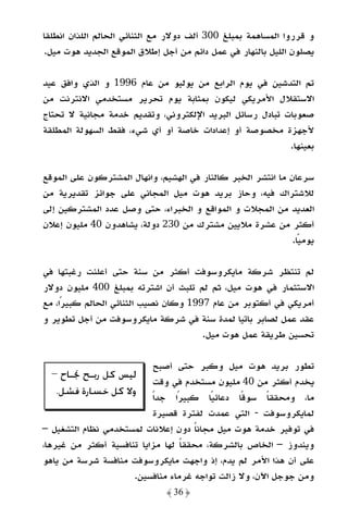 ‫و ﻗﺮروا اﻟﻤﺴﺎﻫﻤﺔ ﺑﻤﺒﻠﻎ 003 أﻟﻒ دوﻻر ﻣﻊ اﻟﺜﻨﺎﺋﻲ اﻟﺤﺎﻟﻢ اﻟﻠﺬان اﻧﻄﻠﻘﺎ‬
‫ﻳﺼﻠﻮن اﻟﻠﻴﻞ ﺑﺎﻟﻨﻬﺎر ﻓﻲ ﻋﻤﻞ داﺋﻢ ﻣﻦ أﺟﻞ إﻃﻼق اﻟﻤﻮﻗﻊ اﻟﺠﺪﻳﺪ ﻫﻮت ﻣﻴﻞ.‬

‫ﺗﻢ اﻟﺘﺪﺷﻴﻦ ﻓﻲ ﻳﻮم اﻟﺮاﺑﻊ ﻣﻦ ﻳﻮﻟﻴﻮ ﻣﻦ ﻋﺎم 6991 و اﻟﺬي واﻓﻖ ﻋﻴﺪ‬
‫اﻻﺳﺘﻘﻼل اﻷﻣﺮﻳﻜﻲ ﻟﻴﻜﻮن ﺑﻤﺜﺎﺑﺔ ﻳﻮم ﺗﺤﺮﻳﺮ ﻣﺴﺘﺨﺪﻣﻲ اﻻﻧﺘﺮﻧﺖ ﻣﻦ‬
‫ﺻﻌﻮﺑﺎت ﺗﺒﺎدل رﺳﺎﺋﻞ اﻟﺒﺮﻳﺪ اﻹﻟﻜﺘﺮوﻧﻲ، وﺗﻘﺪﻳﻢ ﺧﺪﻣﺔ ﻣﺠﺎﻧﻴﺔ ﻻ ﺗﺤﺘﺎج‬
‫ﻷﺟﻬﺰة ﻣﺨﺼﻮﺻﺔ أو إﻋﺪادات ﺧﺎﺻﺔ أو أي ﺷﻲء، ﻓﻘﻂ اﻟﺴﻬﻮﻟﺔ اﻟﻤﻄﻠﻘﺔ‬
                                                          ‫ﺑﻌﻴﻨﻬﺎ.‬

‫ﺳﺮﻋﺎن ﻣﺎ اﻧﺘﺸﺮ اﻟﺨﺒﺮ ﻛﺎﻟﻨﺎر ﻓﻲ اﻟﻬﺸﻴﻢ، واﻧﻬﺎل اﻟﻤﺸﺘﺮﻛﻮن ﻋﻠﻰ اﻟﻤﻮﻗﻊ‬
‫ﻟﻼﺷﺘﺮاك ﻓﻴﻪ، وﺣﺎز ﺑﺮﻳﺪ ﻫﻮت ﻣﻴﻞ اﻟﻤﺠﺎﻧﻲ ﻋﻠﻰ ﺟﻮاﺋﺰ ﺗﻘﺪﻳﺮﻳﺔ ﻣﻦ‬
‫اﻟﻌﺪﻳﺪ ﻣﻦ اﻟﻤﺠﻼت و اﻟﻤﻮاﻗﻊ و اﻟﺨﺒﺮاء، ﺣﺘﻰ وﺻﻞ ﻋﺪد اﻟﻤﺸﺘﺮﻛﻴﻦ إﻟﻰ‬
‫أﻛﺜﺮ ﻣﻦ ﻋﺸﺮة ﻣﻼﻳﻴﻦ ﻣﺸﺘﺮك ﻣﻦ 032 دوﻟﺔ، ﻳﺸﺎﻫﺪون 04 ﻣﻠﻴﻮن إﻋﻼن‬
                                                              ‫ﻳﻮﻣﻴﺎ.‬
                                                                ‫ً‬

‫ﻟﻢ ﺗﻨﺘﻈﺮ ﺷﺮﻛﺔ ﻣﺎﻳﻜﺮوﺳﻮﻓﺖ أﻛﺜﺮ ﻣﻦ ﺳﻨﺔ ﺣﺘﻰ أﻋﻠﻨﺖ رﻏﺒﺘﻬﺎ ﻓﻲ‬
‫اﻻﺳﺘﺜﻤﺎر ﻓﻲ ﻫﻮت ﻣﻴﻞ، ﺛﻢ ﻟﻢ ﺗﻠﺒﺚ أن اﺷﺘﺮﺗﻪ ﺑﻤﺒﻠﻎ 004 ﻣﻠﻴﻮن دوﻻر‬
‫أﻣﺮﻳﻜﻲ ﻓﻲ أﻛﺘﻮﺑﺮ ﻣﻦ ﻋﺎم 7991 وﻛﺎن ﻧﺼﻴﺐ اﻟﺜﻨﺎﺋﻲ اﻟﺤﺎﻟﻢ ﻛﺒﻴﺮا، ﻣﻊ‬
     ‫ً‬
‫ﻋﻘﺪ ﻋﻤﻞ ﻟﺼﺎﺑﺮ ﺑﺎﺗﻴﺎ ﻟﻤﺪة ﺳﻨﺔ ﻓﻲ ﺷﺮﻛﺔ ﻣﺎﻳﻜﺮوﺳﻮﻓﺖ ﻣﻦ أﺟﻞ ﺗﻄﻮﻳﺮ و‬
                                      ‫ﺗﺤﺴﻴﻦ ﻃﺮﻳﻘﺔ ﻋﻤﻞ ﻫﻮت ﻣﻴﻞ.‬

                            ‫ﺗﻄﻮر ﺑﺮﻳﺪ ﻫﻮت ﻣﻴﻞ وﻛﺒﺮ ﺣﺘﻰ أﺻﺒﺢ‬
  ‫ﻟﻴﺲ ﻛﻞ ﺭﺑـﺢ ﳒـﺎﺡ –‬
                            ‫ﻳﺨﺪم أﻛﺜﺮ ﻣﻦ 04 ﻣﻠﻴﻮن ﻣﺴﺘﺨﺪم ﻓﻲ وﻗﺖ‬
   ‫ﻭﻻ ﻛﻞ ﺧﺴﺎﺭﺓ ﻓﺸﻞ.‬
                           ‫ﻣﺎ، وﻣﺤﻘﻘﺎ ﺳﻮﻗﺎ دﻋﺎﺋﻴﺎ ﻛﺒﻴﺮا ﺟﺪًا‬
                                 ‫ً‬       ‫ً‬     ‫ً‬     ‫ً‬
                            ‫ﻟﻤﺎﻳﻜﺮوﺳﻮﻓﺖ - اﻟﺘﻲ ﻋﻤﺪت ﻟﻔﺘﺮة ﻗﺼﻴﺮة‬
‫ﻓﻲ ﺗﻮﻓﻴﺮ ﺧﺪﻣﺔ ﻫﻮت ﻣﻴﻞ ﻣﺠﺎﻧﺎ دون إﻋﻼﻧﺎت ﻟﻤﺴﺘﺨﺪﻣﻲ ﻧﻈﺎم اﻟﺘﺸﻐﻴﻞ –‬
                                     ‫ً‬
‫وﻳﻨﺪوز – اﻟﺨﺎص ﺑﺎﻟﺸﺮﻛﺔ، ﻣﺤﻘﻘﺎ ﻟﻬﺎ ﻣﺰاﻳﺎ ﺗﻨﺎﻓﺴﻴﺔ أﻛﺜﺮ ﻣﻦ ﻏﻴﺮﻫﺎ،‬
                                  ‫ً‬
‫ﻋﻠﻰ أن ﻫﺬا اﻷﻣﺮ ﻟﻢ ﻳﺪم، إذ واﺟﻬﺖ ﻣﺎﻳﻜﺮوﺳﻮﻓﺖ ﻣﻨﺎﻓﺴﺔ ﺷﺮﺳﺔ ﻣﻦ ﻳﺎﻫﻮ‬
                     ‫وﻣﻦ ﺟﻮﺟﻞ اﻵن، وﻻ زاﻟﺖ ﺗﻮاﺟﻪ ﻏﺮﻣﺎء ﻣﻨﺎﻓﺴﻴﻦ.‬
                              ‫﴿ 63 ﴾‬
 