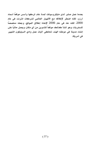 ‫ﺑﻌﺪﻣﺎ ﻋﻤﻞ ﺻﺎﺑﺮ ﻟﺪى ﻣﺎﻳﻜﺮوﺳﻮﻓﺖ ﻟﻤﺪة ﻋﺎم، ﺗﺮﻛﻬﺎ وأﺳﺲ ﻣﻮﻗﻌﺎ أﺳﻤﺎه‬
        ‫ً‬
‫أرزو، ﻟﻜﻨﻪ اﺿﻄﺮ ﻹﻏﻼﻗﻪ ﻣﻊ اﻻﻧﻬﻴﺎر اﻟﻌﺎﻟﻤﻲ ﻟﺸﺮﻛﺎت اﻧﺘﺮﻧﺖ ﻓﻲ ﻋﺎم‬
‫0002، ﻟﻜﻨﻪ ﻋﺎد ﻓﻲ ﻋﺎم 6002 ﻹﻋﺎدة إﻃﻼق اﻟﻤﻮﻗﻊ، وﺟﻌﻠﻪ ﻣﺨﺼﺼًﺎ‬
‫ﻟﻠﺴﻔﺮﻳﺎت، وﻫﻮ أﻧﺸﺄ ﻛﺬﻟﻚ ﻣﻮﻗﻌﺎ ﻟﻠﺘﺪوﻳﻦ ﻣﻦ أي ﻣﻜﺎن، وﻳﻌﻤﻞ ﺣﺎﻟﻴًﺎ ﻋﻠﻰ‬
                                     ‫ً‬
‫إﻧﺸﺎء ﻣﺪﻳﻨﺔ ﻓﻲ ﻣﻮﻃﻨﻪ اﻟﻬﻨﺪ، ﺗﺤﺎﻛﻲ آﻟﻴﺎت ﻋﻤﻞ وادي اﻟﺴﻴﻠﻴﻜﻮن اﻟﺸﻬﻴﺮ‬
                                                        ‫ﻓﻲ أﻣﺮﻳﻜﺎ.‬




                              ‫﴿ 73 ﴾‬
 