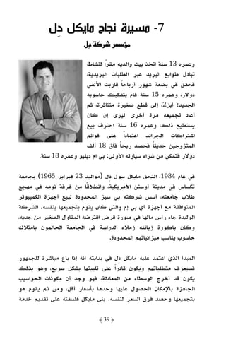 ‫7- ﻣﺴﻴﺮة ﻧﺠﺎح ﻣﺎﻳﻜﻞ ِل‬
            ‫د‬
                        ‫دل‬         ‫س‬

                        ‫وﻋﻤﺮه 31 ﺳﻨﺔ اﺗﺨﺬ ﺑﻴﺖ واﻟﺪﻳﻪ ﻣﻘﺮا ﻟﻨﺸﺎط‬
                                ‫ً‬
                        ‫ﺗﺒﺎدل ﻃﻮاﺑﻊ اﻟﺒﺮﻳﺪ ﻋﺒﺮ اﻟﻄﻠﺒﺎت اﻟﺒﺮﻳﺪﻳﺔ،‬
                        ‫ﻓﺤﻘﻖ ﻓﻲ ﺑﻀﻌﺔ ﺷﻬﻮر أرﺑﺎﺣﺎ ﻗﺎرﺑﺖ اﻷﻟﻔﻲ‬
                                      ‫ً‬
                        ‫دوﻻر، وﻋﻤﺮه 51 ﺳﻨﺔ ﻗﺎم ﺑﺘﻔﻜﻴﻚ ﺣﺎﺳﻮﺑﻪ‬
                        ‫اﻟﺠﺪﻳﺪ: أﺑﻞ2، إﻟﻰ ﻗﻄﻊ ﺻﻐﻴﺮة ﻣﺘﻨﺎﺛﺮة، ﺛﻢ‬
                        ‫أﻋﺎد ﺗﺠﻤﻴﻌﻪ ﻣﺮة أﺧﺮى ﻟﻴﺮى إن ﻛﺎن‬
                        ‫ﻳﺴﺘﻄﻴﻊ ذﻟﻚ، وﻋﻤﺮه 61 ﺳﻨﺔ اﺣﺘﺮف ﺑﻴﻊ‬
                        ‫اﺷﺘﺮاﻛﺎت اﻟﺠﺮاﺋﺪ اﻋﺘﻤﺎدًا ﻋﻠﻰ ﻗﻮاﺋﻢ‬
                        ‫اﻟﻤﺘﺰوﺟﻴﻦ ﺣﺪﻳﺜﺎ ﻓﺤﺼﺪ رﺑﺤﺎ ﻓﺎق 81 أﻟﻒ‬
                                     ‫ً‬             ‫ً‬
       ‫دوﻻر ﻓﺘﻤﻜﻦ ﻣﻦ ﺷﺮاء ﺳﻴﺎرﺗﻪ اﻷوﻟﻰ: ﺑﻲ ام دﺑﻠﻴﻮ وﻋﻤﺮه 81 ﺳﻨﺔ.‬

‫ﻓﻲ ﻋﺎم 4891، اﻟﺘﺤﻖ ﻣﺎﻳﻜﻞ ﺳﻮل دل )ﻣﻮاﻟﻴﺪ 32 ﻓﺒﺮاﻳﺮ 5691( ﺑﺠﺎﻣﻌﺔ‬
‫ﺗﻜﺴﺎس ﻓﻲ ﻣﺪﻳﻨﺔ أوﺳﺘﻦ اﻷﻣﺮﻳﻜﻴﺔ، واﻧﻄﻼﻗًﺎ ﻣﻦ ﻏﺮﻓﺔ ﻧﻮﻣﻪ ﻓﻲ ﻣﻬﺠﻊ‬
‫ﻃﻼب ﺟﺎﻣﻌﺘﻪ، أﺳﺲ ﺷﺮﻛﺘﻪ ﺑﻲ ﺳﻴﺰ اﻟﻤﺤﺪودة ﻟﺒﻴﻊ أﺟﻬﺰة اﻟﻜﻤﺒﻴﻮﺗﺮ‬
‫اﻟﻤﺘﻮاﻓﻘﺔ ﻣﻊ أﺟﻬﺰة آي ﺑﻲ إم واﻟﺘﻲ ﻛﺎن ﻳﻘﻮم ﺑﺘﺠﻤﻴﻌﻬﺎ ﺑﻨﻔﺴﻪ. اﻟﺸﺮﻛﺔ‬
‫اﻟﻮﻟﻴﺪة ﺟﺎء رأس ﻣﺎﻟﻬﺎ ﻓﻲ ﺻﻮرة ﻗﺮض اﻗﺘﺮﺿﻪ اﻟﻤﻘﺎول اﻟﺼﻐﻴﺮ ﻣﻦ ﺟﺪﻳﻪ،‬
‫وﻛﺎن ﺑﺎﻛﻮرة زﺑﺎﺋﻨﻪ زﻣﻼء اﻟﺪراﺳﺔ ﻓﻲ اﻟﺠﺎﻣﻌﺔ اﻟﺤﺎﻟﻤﻮن ﺑﺎﻣﺘﻼك‬
                                 ‫ﺣﺎﺳﻮب ﻳﻨﺎﺳﺐ ﻣﻴﺰاﻧﻴﺎﺗﻬﻢ اﻟﻤﺤﺪودة.‬

‫اﻟﻤﺒﺪأ اﻟﺬي اﻋﺘﻤﺪ ﻋﻠﻴﻪ ﻣﺎﻳﻜﻞ دل ﻓﻲ ﺑﺪاﻳﺘﻪ أﻧﻪ إذا ﺑﺎع ﻣﺒﺎﺷﺮة ﻟﻠﺠﻤﻬﻮر‬
‫ﻓﺴﻴﻌﺮف ﻣﺘﻄﻠﺒﺎﺗﻬﻢ وﻳﻜﻮن ﻗﺎدرًا ﻋﻠﻰ ﺗﻠﺒﻴﺘﻬﺎ ﺑﺸﻜﻞ ﺳﺮﻳﻊ، وﻫﻮ ﺑﺬﻟﻚ‬
‫ﻳﻜﻮن ﻗﺪ أﺧﺮج اﻟﻮﺳﻄﺎء ﻣﻦ اﻟﻤﻌﺎدﻟﺔ، ﻓﻬﻮ وﺟﺪ أن ﻣﻜﻮﻧﺎت اﻟﺤﻮاﺳﻴﺐ‬
‫اﻟﺠﺎﻫﺰة ﺑﺎﻹﻣﻜﺎن اﻟﺤﺼﻮل ﻋﻠﻴﻬﺎ وﺣﺪﻫﺎ ﺑﺄﺳﻌﺎر أﻗﻞ، وﻣﻦ ﺛﻢ ﻳﻘﻮم ﻫﻮ‬
‫ﺑﺘﺠﻤﻴﻌﻬﺎ وﺣﺼﺪ ﻓﺮق اﻟﺴﻌﺮ ﻟﻨﻔﺴﻪ. ﺑﻨﻰ ﻣﺎﻳﻜﻞ ﻓﻠﺴﻔﺘﻪ ﻋﻠﻰ ﺗﻘﺪﻳﻢ ﺧﺪﻣﺔ‬

                              ‫﴿ 93 ﴾‬
 