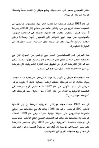 ‫أﻓﻀﻞ ﻟﻠﺠﻤﻬﻮر ﺑﺴﻌﺮ أﻗﻞ. ﻋﻨﺪ ﺑﺪاﻳﺘﻪ، وﺿﻊ ﻣﺎﻳﻜﻞ دل ﻟﻨﻔﺴﻪ ﻫﺪﻓًﺎ واﺿﺤًﺎ:‬
                                               ‫ﻫﺰﻳﻤﺔ ﺷﺮﻛﺔ آي ﺑﻲ ام.‬

‫ﻓﻲ ﻋﺎم 5891 ﺗﻤﻜﻨﺖ ﺷﺮﻛﺘﻪ ﻣﻦ ﺗﻘﺪﻳﻢ أول ﺟﻬﺎز ﻛﻤﺒﻴﻮﺗﺮ ﺷﺨﺼﻲ ﻣﻦ‬
‫ﺗﺼﻤﻴﻤﻬﺎ ﺳﻤﺘﻪ ﺗﻴﺮﺑﻮ ﺑﻲ ﺳﻲ، واﻟﺬي اﻋﺘﻤﺪ ﻋﻠﻰ ﻣﻌﺎﻟﺞ إﻧﺘﻞ 8808 وﺑﺴﺮﻋﺔ‬
‫8 ﻣﻴﺠﺎ ﻫﺮﺗﺰ. رﻛﺰت دﻋﺎﻳﺎت ﻫﺬا اﻟﺠﻬﺎز اﻟﺠﺪﻳﺪ ﻓﻲ اﻟﻤﺠﻼت اﻟﻤﻬﺘﻤﺔ‬
‫ﺑﺎﻟﺤﻮاﺳﻴﺐ ﻋﻠﻰ ﻣﺒﺪأ اﻟﺒﻴﻊ اﻟﻤﺒﺎﺷﺮ إﻟﻰ اﻟﺠﻤﻬﻮر )دون وﺳﻄﺎء( وﻋﻠﻰ‬
‫إﻣﻜﺎﻧﻴﺔ ﺗﺠﻤﻴﻊ اﻷﺟﻬﺰة وﻓﻘﺎ ﻟﻤﺎ ﻳﺮﻳﺪه ﻛﻞ ﻣﺴﺘﺨﺪم، ﺣﺴﺐ ﻣﺠﻤﻮﻋﺔ ﻣﻦ‬
                                        ‫ً‬
                                                ‫اﻟﺨﻴﺎرات اﻟﻤﺘﻮﻓﺮة.‬

‫ﻫﺬا اﻟﻌﺮض ﻗﺪم ﻟﻠﻤﺴﺘﺨﺪﻣﻴﻦ أﺳﻌﺎر ﺑﻴﻊ أرﺧﺺ ﻣﻦ اﻟﺴﻮق، ﻟﻜﻦ ﻣﻊ‬
‫ﻣﺼﺪاﻗﻴﺔ أﻛﺒﺮ ﻣﻤﺎ ﻟﻮ ﻛﺎن ﻛﻞ ﻣﺴﺘﺨﺪم ﻗﺎم ﺑﺘﺠﻤﻴﻊ ﺟﻬﺎزه ﺑﻨﻔﺴﻪ. رﻏﻢ‬
‫أﻧﻬﺎ ﻟﻢ ﺗﻜﻦ اﻟﺸﺮﻛﺔ اﻷوﻟﻰ ﻓﻲ ﺗﻄﺒﻴﻖ ﻫﺬه اﻟﻔﻜﺮة اﻟﺘﺴﻮﻳﻘﻴﺔ، ﻟﻜﻦ ﺷﺮﻛﺔ‬
                    ‫ﺑﻲ ﺳﻴﺰ اﻟﻤﺤﺪودة ﻛﺎﻧﺖ أول ﻣﻦ ﻧﺠﺢ ﻓﻲ ﺗﻄﺒﻴﻘﻬﺎ.‬

‫ﻫﺬا اﻟﻨﺠﺎح دﻓﻊ ﻣﺎﻳﻜﻞ دل ﻷن ﻳﺘﺮك دراﺳﺘﻪ ﻟﻴﺮﻛﺰ ﻋﻠﻰ إدارة ﻋﻤﻠﻪ اﻟﺠﺪﻳﺪ‬
‫ﺑﺪوام ﻛﺎﻣﻞ، إذ أن ﺷﺮﻛﺘﻪ ﺣﻘﻘﺖ أرﺑﺎﺣﺎ إﺟﻤﺎﻟﻴﺔ ﻓﺎﻗﺖ 6 ﻣﻠﻴﻮن دوﻻر‬
                            ‫ً‬
‫أﻣﺮﻳﻜﻲ ﻓﻲ ﺳﻨﺘﻬﺎ اﻷوﻟﻰ. ﻓﻲ ﻋﺎم 7891 اﻓﺘﺘﺢ ﻣﺎﻳﻜﻞ ﻓﺮع ﺷﺮﻛﺘﻪ ﻓﻲ‬
‫اﻟﻌﺎﺻﻤﺔ اﻹﻧﺠﻠﻴﺰﻳﺔ ﻟﻨﺪن. ﻓﻲ ﻋﺎم 8891 ﺣﻮل ﻣﺎﻳﻜﻞ اﺳﻢ ﺷﺮﻛﺘﻪ إﻟﻰ‬
                                            ‫”ﺷﺮﻛﺔ ﺣﻮاﺳﻴﺐ دل“.‬

‫ﻓﻲ ﻋﺎم 2991 ﺿﻤﺖ ﻣﺠﻠﺔ ﻓﻮرﺗﺸﻦ اﻷﻣﺮﻳﻜﻴﺔ ﺷﺮﻛﺔ دل إﻟﻰ ﻗﺎﺋﻤﺘﻬﺎ‬
‫ﻷﻛﺒﺮ 005 ﺷﺮﻛﺔ، ، وﻓﻲ ﻋﺎم 6991 ﺑﺪأت دل ﺑﻴﻊ ﻣﻨﺘﺠﺎﺗﻬﺎ ﻋﺒﺮ ﻣﻮﻗﻊ‬
‫ﻣﺘﺠﺮﻫﺎ اﻹﻟﻜﺘﺮوﻧﻲ ﻋﻠﻰ اﻟﺸﺒﻜﺔ اﻟﺒﻴﻨﻴﺔ إﻧﺘﺮﻧﺖ، وﻓﻲ ﻋﺎم 9991 ﺗﺨﻄﺖ‬
‫ﺷﺮﻛﺔ دل ﻣﻨﺎﻓﺴﺘﻬﺎ ﻛﻮﻣﺒﺎك ﻓﻲ اﻟﺘﺼﻨﻴﻒ ﻟﺘﺼﺒﺢ اﻟﺒﺎﺋﻊ اﻷﻛﺒﺮ ﻟﻠﺤﻮاﺳﻴﺐ‬
‫ﻓﻲ اﻟﻮﻻﻳﺎت اﻟﻤﺘﺤﺪة اﻷﻣﺮﻳﻜﻴﺔ. وﻓﻲ ﻋﺎم 3002 واﻓﻖ ﻣﺴﺎﻫﻤﻮ اﻟﺸﺮﻛﺔ‬
‫ﻋﻠﻰ ﺗﻐﻴﻴﺮ اﺳﻤﻬﺎ إﻟﻰ ﻣﺆﺳﺴﺔ دل )دل إﻧﻜﻮرﺑﺮﻳﺸﻦ( ﻟﺘﺴﻬﻴﻞ دﺧﻮل اﻟﺸﺮﻛﺔ‬
                          ‫ﻓﻲ ﻣﺠﺎل ﺑﻴﻊ ﻣﻨﺘﺠﺎت أﺧﺮى ﻏﻴﺮ اﻟﺤﻮاﺳﻴﺐ.‬

                              ‫﴿ 04 ﴾‬
 