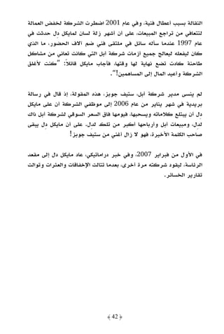 ‫اﻟﻨﻘﺎﻟﺔ ﺑﺴﺒﺐ أﻋﻄﺎل ﻓﻨﻴﺔ، وﻓﻲ ﻋﺎم 1002 اﺿﻄﺮت اﻟﺸﺮﻛﺔ ﻟﺨﻔﺾ اﻟﻌﻤﺎﻟﺔ‬
‫ﻟﺘﺘﻌﺎﻓﻲ ﻣﻦ ﺗﺮاﺟﻊ اﻟﻤﺒﻴﻌﺎت، ﻋﻠﻰ أن أﺷﻬﺮ زﻟﺔ ﻟﺴﺎن ﻟﻤﺎﻳﻜﻞ دل ﺣﺪﺛﺖ ﻓﻲ‬
‫ﻋﺎم 7991 ﻋﻨﺪﻣﺎ ﺳﺄﻟﻪ ﺳﺎﺋﻞ ﻓﻲ ﻣﻠﺘﻘﻰ ﻓﻨﻲ ﺿﻢ آﻻف اﻟﺤﻀﻮر، ﻣﺎ اﻟﺬي‬
‫ﻛﺎن ﻟﻴﻔﻌﻠﻪ ﻟﻴﻌﺎﻟﺞ ﺟﻤﻴﻊ أزﻣﺎت ﺷﺮﻛﺔ أﺑﻞ اﻟﺘﻲ ﻛﺎﻧﺖ ﺗﻌﺎﻧﻲ ﻣﻦ ﻣﺸﺎﻛﻞ‬
‫ﻃﺎﺣﻨﺔ ﻛﺎدت ﺗﻀﻊ ﻧﻬﺎﻳﺔ ﻟﻬﺎ وﻗﺘﻬﺎ، ﻓﺄﺟﺎب ﻣﺎﻳﻜﻞ ﻗﺎﺋﻼ: ”ﻛﻨﺖ ﻷﻏﻠﻖ‬
              ‫ً‬
                              ‫اﻟﺸﺮﻛﺔ وأﻋﻴﺪ اﻟﻤﺎل إﻟﻰ اﻟﻤﺴﺎﻫﻤﻴﻦ!“.‬

‫ﻟﻢ ﻳﻨﺴﻰ ﻣﺪﻳﺮ ﺷﺮﻛﺔ أﺑﻞ، ﺳﺘﻴﻒ ﺟﻮﺑﺰ، ﻫﺬه اﻟﻤﻘﻮﻟﺔ، إذ ﻗﺎل ﻓﻲ رﺳﺎﻟﺔ‬
‫ﺑﺮﻳﺪﻳﺔ ﻓﻲ ﺷﻬﺮ ﻳﻨﺎﻳﺮ ﻣﻦ ﻋﺎم 6002 إﻟﻰ ﻣﻮﻇﻔﻲ اﻟﺸﺮﻛﺔ أن ﻋﻠﻰ ﻣﺎﻳﻜﻞ‬
‫دل أن ﻳﺒﺘﻠﻊ ﻛﻼﻣﺎﺗﻪ وﻳﺴﺤﺒﻬﺎ، ﻓﻴﻮﻣﻬﺎ ﻓﺎق اﻟﺴﻌﺮ اﻟﺴﻮﻗﻲ ﻟﺸﺮﻛﺔ أﺑﻞ ذاك‬
‫ﻟﺪل، وﻣﺒﻴﻌﺎت أﺑﻞ وأرﺑﺎﺣﻬﺎ أﻛﺒﺮ ﻣﻦ ﺗﻠﻚ ﻟﺪل. ﻋﻠﻰ أن ﻣﺎﻳﻜﻞ دل ﻳﺒﻘﻰ‬
                ‫ﺻﺎﺣﺐ اﻟﻜﻠﻤﺔ اﻷﺧﻴﺮة، ﻓﻬﻮ ﻻ زال أﻏﻨﻲ ﻣﻦ ﺳﺘﻴﻒ ﺟﻮﺑﺰ!‬

‫ﻓﻲ اﻷول ﻣﻦ ﻓﺒﺮاﻳﺮ 7002، وﻓﻲ ﺧﺒﺮ دراﻣﺎﺗﻴﻜﻲ، ﻋﺎد ﻣﺎﻳﻜﻞ دل إﻟﻰ ﻣﻘﻌﺪ‬
‫اﻟﺮﺋﺎﺳﺔ، ﻟﻴﻘﻮد ﺷﺮﻛﺘﻪ ﻣﺮة أﺧﺮى، ﺑﻌﺪﻣﺎ ﺗﺘﺎﻟﺖ اﻹﺧﻔﺎﻗﺎت واﻟﻌﺜﺮات وﺗﻮاﻟﺖ‬
                                                   ‫ﺗﻘﺎرﻳﺮ اﻟﺨﺴﺎﺋﺮ.‬




                              ‫﴿ 24 ﴾‬
 