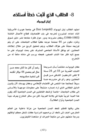 ‫8- اﻟﻄﺎﻟﺐ اﻟﺬي أﺛﺒﺖ ﺧﻄﺄ أﺳﺘﺎذه‬
                            ‫ن و ود‬

‫اﺟﺘﻬﺪ اﻟﻄﺎﻟﺐ إﻳﺎن ﻟﻴﻮﺑﻮﻟﺪ )‪ (Ian Leopold‬ﻓﻲ ﺟﺎﻣﻌﺔ ﻫﻮﺑﺮت اﻷﻣﺮﻳﻜﻴﺔ‬
‫أﺛﻨﺎء إﻋﺪاده ﻟﻤﺸﺮوع ﺗﺨﺮﺟﻪ ﻓﻲ ﺑﺎب اﻗﺘﺼﺎدﻳﺎت ﻗﻄﺎع اﻷﻋﻤﺎل اﻟﻨﺎﺷﺌﺔ‬
‫)5891-6891( وﻛﺎن ﻣﺸﺮوﻋﻪ ﻳﺪور ﺣﻮل ﻓﻜﺮة ﻣﻔﺎدﻫﺎ ﻧﺸﺮ دﻟﻴﻞ ﺗﺴﻮق‬
‫وﺗﻨﺰه ﻣﻜﻮن ﻣﻦ 44 ﺻﻔﺤﺔ ﻣﻮﺟﻪ ﻛﻠﻴًﺎ ﻟﻄﻼب اﻟﺠﺎﻣﻌﺎت، ﻋﻠﻰ أن ﻳﺘﻢ‬
‫ﺗﻮزﻳﻌﻪ ﻣﺠﺎﻧًﺎ ﻋﻠﻰ ﻫﺆﻻء اﻟﻄﻼب، وﻳﺘﻢ ﺗﺤﻘﻴﻖ اﻟﺮﺑﺢ ﻣﻦ ﺧﻼل إﻋﻼﻧﺎت‬
‫اﻟﻤﻌﻠﻨﻴﻦ. ﻟﻢ ﻳﻮاﻓﻖ اﻷﺳﺘﺎذ اﻟﺠﺎﻣﻌﻲ اﻟﻤﺸﺮف ﻋﻠﻰ ﺑﺤﺚ ﻟﻴﻮﺑﻮﻟﺪ ﻋﻠﻰ ﻣﺎ‬
‫ﺟﻤﺢ إﻟﻴﻪ ﻓﻜﺮ ﻫﺬا اﻟﺸﺎب اﻟﺼﻐﻴﺮ، ﻓﺠﻌﻠﻪ ﻳﺮﺳﺐ ﻓﻲ ﻣﺎدﺗﻪ ﻣﺎﻧﻌًﺎ ﻟﻪ ﻣﻦ‬
                                                         ‫اﻟﺘﺨﺮج.‬


  ‫ﺭﻏﻢ ﺃﻥ ﻛﻞ ﻣﺎ ﻛﺎﻥ ﻣﻌﻪ ﻣـﻦ‬       ‫ﻛﺎن ﻟﻴﻮﺑﻮﻟـﺪ ﻣﻘﺘﻨﻌـﺎ ﺑـﺄن ﺷـﺮﻳﺤﺔ‬
                                               ‫ً‬
  ‫ﻣﺎﻝ ﱂ ﻳﺘﻌﺪﻯ 84 ﺩﻭﻻﺭ، ﻟﻜﻨﻪ‬      ‫اﻟﺸﺒﺎب اﻟﻌﻤﺮﻳﺔ ﻣﻦ 81 إﻟﻰ 42 ﺳـﻨﺔ‬
           ‫ﻗﺮﺭ ﺗﻨﻔﻴﺬ ﻣﺸﺮﻭﻋﻪ.‬     ‫ﻻ ﺗﻠﻘﻰ اﻟﺘﺮﻛﻴـﺰ اﻟﻜـﺎﻓﻲ ﻣـﻦ ﻗﺒـﻞ‬
                                 ‫اﻟﻤﻌﻠﻨﻴﻦ، وﻫﻮ رأى ﻓﻲ ﻣﺸﺮوﻋﻪ ﻫـﺬا‬
 ‫ﺳﺒﻴﻼ ﻟﻤﻌﺎﻟﺠﺔ ﻫﺬا اﻟﻨﻘﺺ ﻓﻲ اﻻﻫﺘﻤﺎم اﻹﻋﻼﻣﻲ، وﻛﺎن ﻳﻬـﺪف ﻷن ﻳﻜـﻮن‬  ‫ً‬
‫اﻟﺪﻟﻴﻞ اﻟﻄﻼﺑﻲ اﻟﺬي أراد إﺻﺪاره ﻣﺸﺘﻤﻼ ﻋﻠﻰ ﻣﻌﻠﻮﻣﺎت ﻣﻮﺟﻬـﺔ ﺑﺎﻷﺳـﺎس‬
                              ‫ً‬
‫إﻟﻰ ﻃﻼب اﻟﺠﺎﻣﻌﺎت -ﺧﺎﺻﺔ أوﻟﺌﻚ اﻟﻘﺎﻃﻨﻴﻦ ﻓﻲ اﻟﻤﺪن اﻟﺠﺎﻣﻌﻴﺔ )ﻗﺪ ﻳﻜﻮن‬
‫ﻫﺬا اﻟﻤﺒﺪأ ﻏﺮﻳﺒﺎ ﻋﻠﻴﻨﺎ ﻓﻲ ﺑﻼدﻧﺎ اﻟﻌﺮﺑﻴﺔ، ﻟﻜﻦ ﻣﻦ ﺳﺎﻓﺮ ﻟﻠﺨﺎرج ﻳﻌﺮف ﺟﻴﺪًا‬
                                                      ‫ً‬
                                        ‫اﻟﻤﺪن اﻟﺠﺎﻣﻌﻴﺔ وﻧﺰل اﻟﻄﻼب(.‬

‫ﻋﺎﻧﻰ وﻗﺘﻬﺎ ﻗﺎﻃﻨﻮ ﺗﻠﻚ اﻟﻤﺪن اﻟﺠﺎﻣﻌﻴﺔ ﻣﻦ ﻋﺰﻟﺔ داﺧﻠﻴﺔ ﻋﻦ اﻟﻌﺎﻟﻢ‬
‫اﻟﺨﺎرﺟﻲ، أﺿﻒ إﻟﻰ ذﻟﻚ أن ﺑﺮاﻣﺠﻬﻢ اﻟﺪراﺳﻴﺔ ﻛﺎﻧﺖ ﺗﺸﻐﻞ ﻣﻌﻈﻢ أوﻗﺎﺗﻬﻢ‬
           ‫ﺑﺪرﺟﺔ ﻣﻨﻌﺘﻬﻢ ﺣﺘﻰ ﻣﻦ ﻣﺘﺎﺑﻌﺔ اﻟﺠﺮاﺋﺪ أو ﻣﺸﺎﻫﺪة اﻟﺘﻠﻴﻔﺰﻳﻮن.‬



                               ‫﴿ 34 ﴾‬
 