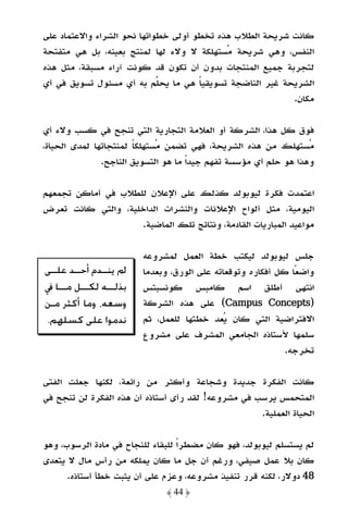 ‫ﻛﺎﻧﺖ ﺷﺮﻳﺤﺔ اﻟﻄﻼب ﻫﺬه ﺗﺨﻄﻮ أوﻟﻰ ﺧﻄﻮاﺗﻬﺎ ﻧﺤﻮ اﻟﺸﺮاء واﻻﻋﺘﻤﺎد ﻋﻠﻰ‬
‫اﻟﻨﻔﺲ، وﻫﻲ ﺷﺮﻳﺤﺔ ﻣﺴﺘﻬﻠﻜﺔ ﻻ وﻻء ﻟﻬﺎ ﻟﻤﻨﺘﺞ ﺑﻌﻴﻨﻪ، ﺑﻞ ﻫﻲ ﻣﺘﻔﺘﺤﺔ‬
‫ﻟﺘﺠﺮﺑﺔ ﺟﻤﻴﻊ اﻟﻤﻨﺘﺠﺎت ﺑﺪون أن ﺗﻜﻮن ﻗﺪ ﻛﻮﻧﺖ آراء ﻣﺴﺒﻘﺔ، ﻣﺜﻞ ﻫﺬه‬
‫اﻟﺸﺮﻳﺤﺔ ﻏﻴﺮ اﻟﻨﺎﺿﺠﺔ ﺗﺴﻮﻳﻘﻴﺎ ﻫﻲ ﻣﺎ ﻳﺤﻠﻢ ﺑﻪ أي ﻣﺴﺌﻮل ﺗﺴﻮﻳﻖ ﻓﻲ أي‬
                                      ‫ً‬
                                                          ‫ﻣﻜﺎن.‬

‫ﻓﻮق ﻛﻞ ﻫﺬا، اﻟﺸﺮﻛﺔ أو اﻟﻌﻼﻣﺔ اﻟﺘﺠﺎرﻳﺔ اﻟﺘﻲ ﺗﻨﺠﺢ ﻓﻲ ﻛﺴﺐ وﻻء أي‬
‫ﻣﺴﺘﻬﻠﻚ ﻣﻦ ﻫﺬه اﻟﺸﺮﻳﺤﺔ، ﻓﻬﻲ ﺗﻀﻤﻦ ﻣﺴﺘﻬﻠﻜﺎ ﻟﻤﻨﺘﺠﺎﺗﻬﺎ ﻟﻤﺪى اﻟﺤﻴﺎة،‬
                       ‫ً‬
               ‫وﻫﺬا ﻫﻮ ﺣﻠﻢ أي ﻣﺆﺳﺴﺔ ﺗﻔﻬﻢ ﺟﻴﺪًا ﻣﺎ ﻫﻮ اﻟﺘﺴﻮﻳﻖ اﻟﻨﺎﺟﺢ.‬

‫اﻋﺘﻤﺪت ﻓﻜﺮة ﻟﻴﻮﺑﻮﻟﺪ ﻛﺬﻟﻚ ﻋﻠﻰ اﻹﻋﻼن ﻟﻠﻄﻼب ﻓﻲ أﻣﺎﻛﻦ ﺗﺠﻤﻌﻬﻢ‬
‫اﻟﻴﻮﻣﻴﺔ، ﻣﺜﻞ أﻟﻮاح اﻹﻋﻼﻧﺎت واﻟﻨﺸﺮات اﻟﺪاﺧﻠﻴﺔ، واﻟﺘﻲ ﻛﺎﻧﺖ ﺗﻌﺮض‬
                    ‫ﻣﻮاﻋﻴﺪ اﻟﻤﺒﺎرﻳﺎت اﻟﻘﺎدﻣﺔ، وﻧﺘﺎﺋﺞ ﺗﻠﻚ اﻟﻤﺎﺿﻴﺔ.‬

                         ‫ﺟﻠﺲ ﻟﻴﻮﺑﻮﻟﺪ ﻟﻴﻜﺘﺐ ﺧﻄﺔ اﻟﻌﻤﻞ ﻟﻤﺸﺮوﻋﻪ‬
‫ﱂ ﻳﻨــﺪﻡ ﺃﺣــﺪ ﻋﻠــﻰ‬     ‫واﺿﻌًﺎ ﻛﻞ أﻓﻜﺎره وﺗﻮﻗﻌﺎﺗﻪ ﻋﻠﻰ اﻟﻮرق، وﺑﻌﺪﻣﺎ‬
‫ﺑﺬﻟـ ـﻪ ﻟﻜـ ـﻞ ﻣـــﺎ ﰲ‬
         ‫ـ‬      ‫ـ‬        ‫اﻧﺘﻬﻰ أﻃﻠﻖ اﺳﻢ ﻛﺎﻣﺒﺲ ﻛﻮﻧﺴﺒﺘﺲ‬
‫ﻭﺳﻌﻪ، ﻭﻣﺎ ﺃﻛﺜﺮ ﻣـﻦ‬       ‫)‪ (Campus Concepts‬ﻋﻠﻰ ﻫﺬه اﻟﺸﺮﻛﺔ‬
‫ﻧﺪﻣﻮﺍ ﻋﻠﻰ ﻛﺴﻠﻬﻢ.‬         ‫اﻻﻓﺘﺮاﺿﻴﺔ اﻟﺘﻲ ﻛﺎن ﻳﻌﺪ ﺧﻄﺘﻬﺎ ﻟﻠﻌﻤﻞ، ﺛﻢ‬
                         ‫ﺳﻠﻤﻬﺎ ﻷﺳﺘﺎذه اﻟﺠﺎﻣﻌﻲ اﻟﻤﺸﺮف ﻋﻠﻰ ﻣﺸﺮوع‬
                                                             ‫ﺗﺨﺮﺟﻪ.‬

‫ﻛﺎﻧﺖ اﻟﻔﻜﺮة ﺟﺪﻳﺪة وﺷﺠﺎﻋﺔ وأﻛﺜﺮ ﻣﻦ راﺋﻌﺔ، ﻟﻜﻨﻬﺎ ﺟﻌﻠﺖ اﻟﻔﺘﻰ‬
‫اﻟﻤﺘﺤﻤﺲ ﻳﺮﺳﺐ ﻓﻲ ﻣﺸﺮوﻋﻪ! ﻟﻘﺪ رأى أﺳﺘﺎذه أن ﻫﺬه اﻟﻔﻜﺮة ﻟﻦ ﺗﻨﺠﺢ ﻓﻲ‬
                                                    ‫اﻟﺤﻴﺎة اﻟﻌﻤﻠﻴﺔ.‬

‫ﻟﻢ ﻳﺴﺘﺴﻠﻢ ﻟﻴﻮﺑﻮﻟﺪ، ﻓﻬﻮ ﻛﺎن ﻣﻀﻄﺮًا ﻟﻠﺒﻘﺎء ﻟﻠﻨﺠﺎح ﻓﻲ ﻣﺎدة اﻟﺮﺳﻮب، وﻫﻮ‬
‫ﻛﺎن ﺑﻼ ﻋﻤﻞ ﺻﻴﻔﻲ، ورﻏﻢ أن ﺟﻞ ﻣﺎ ﻛﺎن ﻳﻤﻠﻜﻪ ﻣﻦ رأس ﻣﺎل ﻻ ﻳﺘﻌﺪى‬
      ‫84 دوﻻر، ﻟﻜﻨﻪ ﻗﺮر ﺗﻨﻔﻴﺬ ﻣﺸﺮوﻋﻪ، وﻋﺰم ﻋﻠﻰ أن ﻳﺜﺒﺖ ﺧﻄﺄ أﺳﺘﺎذه.‬
                              ‫﴿ 44 ﴾‬
 