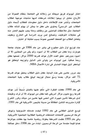 ‫اﺧﺘﺎر ﻟﻴﻮﺑﻮﻟﺪ ﻓﺮﻳﻖ ﻣﺒﻴﻌﺎﺗﻪ ﻣﻦ زﻣﻼﺋﻪ ﻓﻲ اﻟﺠﺎﻣﻌﺔ، ﺑﻨﻈﺎم اﻟﻌﻤﻮﻟﺔ ﻣﻦ‬
‫اﻷرﺑﺎح، ﻣﻘﺎﺑﻞ أن ﻳﺒﻴﻌﻮا إﻋﻼﻧﺎت ﺷﺮﻛﺎت ﻟﺪﻳﻬﺎ ﻣﻨﺘﺠﺎت ﻣﻮﺟﻬﺔ ﻟﻄﻼب‬
‫اﻟﺠﺎﻣﻌﺎت، وﺗﻨﺸﺮ ﻫﺬه اﻹﻋﻼﻧﺎت داﺧﻞ دﻟﻴﻞ ﻣﻌﻠﻮﻣﺎت ﻟﻠﻄﻼب )ﺳﻤﺎه دﻟﻴﻞ‬
‫اﻟﻄﻼب ﻏﻴﺮ اﻟﺮﺳﻤﻲ( ﻳﺤﺘﻮي ﻋﻠﻰ ﻛﻞ ﻣﺎ ﻳﻤﻜﻦ أن ﻳﻬﺘﻢ ﻟﺸﺄﻧﻪ ﻃﻼب‬
‫اﻟﺠﺎﻣﻌﺔ، ﻣﺜﻞ ﻣﻼﺣﻈﺎت ﻟﻠﺒﺎﺣﺜﻴﻦ ﻋﻦ وﻇﺎﺋﻒ وﻣﺎذا ﻳﺠﺐ ﻋﻠﻴﻬﻢ اﻟﺤﺬر ﻣﻨﻪ‬
‫ﻓﻲ ﻣﻘﺎﺑﻼت اﻟﺘﻮﻇﻴﻒ، وﻧﺼﺎﺋﺢ ﻟﻤﻦ ﻳﺮﻳﺪ اﻟﺪراﺳﺔ ﻓﻲ اﻟﺨﺎرج، وﻛﻴﻒ‬
         ‫ﻳﺘﻌﺎﻣﻞ اﻟﻄﻼب ﻣﻊ اﻟﻀﻐﻂ اﻟﻌﺼﺒﻲ ﻋﻤﻮﻣﺎ، ﺑﺴﺒﺐ ﻣﻘﺎﺑﻠﺔ أو اﺧﺘﺒﺎر.‬

‫ﺟﺎء ﺗﻮزﻳﻊ أول دﻟﻴﻞ ﻣﻄﺒﻮع ﻓﻲ ﻳﻨﺎﻳﺮ ﻣﻦ ﻋﺎم 6891 ﻓﻲ ﺟﻨﺒﺎت ﺟﺎﻣﻌﺔ‬
‫ﻫﻮﺑﺎرت، وﻣﺎ ﻛﺎن ﻣﻦ اﻟﻄﻼب إﻻ أن أﺣﺒﻮه، وﻟﻢ ﻳﻜﻦ ﻣﻦ اﻟﻤﻌﻠﻨﻴﻦ إﻻ أن‬
‫أﺣﺒﻮه ﺑﺪورﻫﻢ. ﺣﻘﻖ اﻟﻌﺪد اﻷول ﻋﻮاﺋﺪ ﻗﺪرﻫﺎ 0002 دوﻻر، ﻧﺼﻔﻬﺎ ﻛﺎن‬
‫رﺑﺤﺎ ﺻﺎﻓﻴﺎ. ﻋﻴﻦ ﻟﻴﻮﺑﻮﻟﺪ ﻣﻦ ﻳﺘﻮﻟﻰ ﻧﺸﺮ اﻟﺪﻟﻴﻞ وﺗﻮزﻳﻌﻪ ﻟﻴﻨﻄﻠﻖ ﻫﻮ‬
                                                        ‫ً‬     ‫ً‬
                    ‫ﻟﻴﺬاﻛﺮ ﻟﻨﻴﻞ ﺷﻬﺎدة اﻟﻤﺎﺳﺘﺮ ﻓﻲ إدارة اﻷﻋﻤﺎل ‪.MBA‬‬

‫ﺑﻌﺪ ﻣﺮور ﻋﺎﻣﻴﻦ ﻋﻠﻰ ﻫﺬه اﻟﺒﺪاﻳﺔ، ﻛﺎن دﻟﻴﻞ اﻟﻄﻼب ﻳﺤﻘﻖ ﻋﻮاﺋﺪ ﻗﺪرﻫﺎ‬
‫57 أﻟﻒ دوﻻر، ﺑﻌﺪﻣﺎ وﺳﻊ ﻣﺠﺎل ﺗﻮزﻳﻌﻪ ﻟﻴﺒﻠﻎ ﻃﻼب ﺑﻘﻴﺔ اﻟﺠﺎﻣﻌﺎت‬
                                                       ‫اﻷﻣﺮﻳﻜﻴﺔ.‬

‫ﻓﻲ ﻋﺎم 0991، ﻛﺎﻧﺖ اﻟﻔﻜﺮة اﻟﺘﻲ ﺣﻜﻢ ﻋﻠﻴﻬﺎ ﺑﺎﻟﻔﺸﻞ ﻣﺴﺒﻘﺎ ﺗﺪر ﻋﻮاﺋﺪ‬
          ‫ً‬
‫ﻗﺪرﻫﺎ رﺑﻊ ﻣﻠﻴﻮن دوﻻر أﻣﺮﻳﻜﻲ، ﻓﻤﺎ ﻛﺎن ﻣﻦ ﻟﻴﻮﺑﻮﻟﺪ إﻻ أن ﺗﺮك وﻇﻴﻔﺘﻪ‬
‫ﻟﺪى ﺷﺮﻛﺔ ﺗﺄﻣﻴﻦ ﺷﻬﻴﺮة، اﻟﺘﻲ أﻣﻀﻰ ﻓﻴﻬﺎ ﻋﺎﻣﻴﻦ ﻣﻦ ﺣﻴﺎﺗﻪ، وﻗﺮر اﻟﺘﻔﺮغ‬
‫ﻹدارة ﻣﺸﺮوﻋﻪ اﻟﻨﺎﺷﺊ، اﻧﻄﻼﻗًﺎ ﻣﻦ ﻣﺪﻳﻨﺔ ﺑﻠﺘﻴﻤﻮر اﻷﻣﺮﻳﻜﻴﺔ ﻓﻲ ﻋﺎم 1991.‬

‫ﺗﻮﺳﻊ اﻟﺪﻟﻴﻞ اﻟﻄﻼﺑﻲ ﻓﻲ ﻋﺎم 2991 ﻟﻴﻘﺪم ﺧﺪﻣﺎﺗﻪ اﻟﺘﺴﻮﻳﻘﻴﺔ وﻟﻴﻮﻓﺮ‬
‫اﻟﺮﻋﺎة اﻟﺮﺳﻤﻴﻴﻦ ﻻﺗﺤﺎدات اﻟﻨﺸﺎﻃﺎت اﻟﺮﻳﺎﺿﻴﺔ اﻟﻄﻼﺑﻴﺔ اﻟﺠﺎﻣﻌﻴﺔ اﻷﻣﺮﻳﻜﻴﺔ،‬
‫وﻓﻲ ﻋﺎم 5991 ﻧﻈﻤﺖ اﻟﺸﺮﻛﺔ ﺑﻄﻮﻟﺔ رﻳﺎﺿﻴﺔ ﺧﺎﺻﺔ ﺑﻬﺎ، ﻛﺎﻧﺖ ﺟﻮاﺋﺰﻫﺎ‬
‫ﻫﺪاﻳﺎ ﻗﻴﻤﺔ ﻣﻘﺪﻣﺔ ﻣﻦ اﻟﺮﻋﺎة اﻟﺮﺳﻤﻴﻴﻦ. اﺑﺘﺪاء ﻣﻦ ﻋﺎم 6991، دﺧﻞ ﻋﻤﺎﻟﻘﺔ‬
                          ‫ً‬

                              ‫﴿ 54 ﴾‬
 