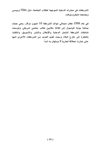 ‫اﻟﺸﺮﻛﺎت ﻓﻲ ﻣﻌﺘﺮك اﻟﺪﻋﺎﻳﺔ اﻟﻤﻮﺟﻬﺔ ﻟﻄﻼب اﻟﺠﺎﻣﻌﺔ، ﻣﺜﻞ ‪ Nike‬وﺑﻴﺒﺴﻲ‬
                                            ‫وﺑﻌﺪﻫﻤﺎ ﻣﺎﻳﻜﺮوﺳﻮﻓﺖ.‬

‫ﻓﻲ ﻋﺎم 8991 ﻛﺎن إﺟﻤﺎﻟﻲ ﻋﻮاﺋﺪ اﻟﺸﺮﻛﺔ 01 ﻣﻠﻴﻮن دوﻻر، وﻫﻲ ﻋﻤﻠﺖ‬
‫ﺑﻤﺜﺎﺑﺔ ﺑﻮاﺑﺔ اﻟﻮﺻﻮل إﻟﻰ ﺛﻼﺛﺔ ﻣﻼﻳﻴﻦ ﻃﺎﻟﺐ ﺟﺎﻣﻌﻲ أﻣﺮﻳﻜﻲ، وﺗﻮﺳﻌﺖ‬
‫ﻧﺸﺎﻃﺎت اﻟﺸﺮﻛﺔ ﻟﺘﺸﻤﻞ اﻟﺪﻋﺎﻳﺔ واﻹﻋﻼن واﻟﻨﺸﺮ واﻟﺘﺴﻮﻳﻖ، واﻧﺘﻘﻠﺖ‬
‫ﺑﺎﻟﻔﻜﺮة إﻟﻰ ﺧﺎرج اﻟﺒﻼد وﺳﻌﺖ ﻟﻀﻢ اﻟﻌﺪﻳﺪ ﻣﻦ اﻟﺸﺮﻛﺎت اﻷﺧﺮى إﻟﻴﻬﺎ‬
                          ‫ﺣﺘﻰ ﺻﺎرت ﻋﻤﻼﻗﺎ ﺗﺠﺎرﻳﺎ ﻻ ﻳﺴﺘﻬﺎن ﺑﻪ أﺑﺪًا.‬
                                                    ‫ً‬




                              ‫﴿ 64 ﴾‬
 