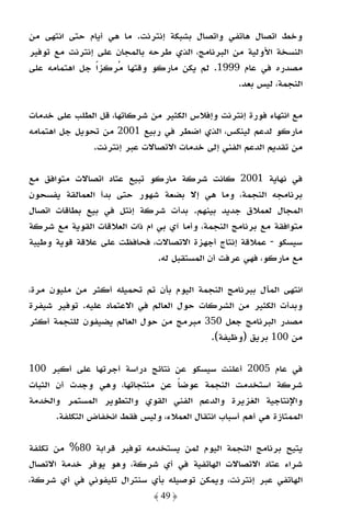 ‫وﺧﻂ اﺗﺼﺎل ﻫﺎﺗﻔﻲ واﺗﺼﺎل ﺑﺸﺒﻜﺔ إﻧﺘﺮﻧﺖ. ﻣﺎ ﻫﻲ أﻳﺎم ﺣﺘﻰ اﻧﺘﻬﻰ ﻣﻦ‬
‫اﻟﻨﺴﺨﺔ اﻷوﻟﻴﺔ ﻣﻦ اﻟﺒﺮﻧﺎﻣﺞ، اﻟﺬي ﻃﺮﺣﻪ ﺑﺎﻟﻤﺠﺎن ﻋﻠﻰ إﻧﺘﺮﻧﺖ ﻣﻊ ﺗﻮﻓﻴﺮ‬
‫ﻣﺼﺪره ﻓﻲ ﻋﺎم 9991. ﻟﻢ ﻳﻜﻦ ﻣﺎرﻛﻮ وﻗﺘﻬﺎ ﻣﺮﻛﺰًا ﺟﻞ اﻫﺘﻤﺎﻣﻪ ﻋﻠﻰ‬
                                                 ‫اﻟﻨﺠﻤﺔ، ﻟﻴﺲ ﺑﻌﺪ.‬

‫ﻣﻊ اﻧﺘﻬﺎء ﻓﻮرة إﻧﺘﺮﻧﺖ وإﻓﻼس اﻟﻜﺜﻴﺮ ﻣﻦ ﺷﺮﻛﺎﺗﻬﺎ، ﻗﻞ اﻟﻄﻠﺐ ﻋﻠﻰ ﺧﺪﻣﺎت‬
‫ﻣﺎرﻛﻮ ﻟﺪﻋﻢ ﻟﻴﻨﻜﺲ، اﻟﺬي اﺿﻄﺮ ﻓﻲ رﺑﻴﻊ 1002 ﻣﻦ ﺗﺤﻮﻳﻞ ﺟﻞ اﻫﺘﻤﺎﻣﻪ‬
               ‫ﻣﻦ ﺗﻘﺪﻳﻢ اﻟﺪﻋﻢ اﻟﻔﻨﻲ إﻟﻰ ﺧﺪﻣﺎت اﻻﺗﺼﺎﻻت ﻋﺒﺮ إﻧﺘﺮﻧﺖ.‬

‫ﻓﻲ ﻧﻬﺎﻳﺔ 1002 ﻛﺎﻧﺖ ﺷﺮﻛﺔ ﻣﺎرﻛﻮ ﺗﺒﻴﻊ ﻋﺘﺎد اﺗﺼﺎﻻت ﻣﺘﻮاﻓﻖ ﻣﻊ‬
‫ﺑﺮﻧﺎﻣﺠﻪ اﻟﻨﺠﻤﺔ، وﻣﺎ ﻫﻲ إﻻ ﺑﻀﻌﺔ ﺷﻬﻮر ﺣﺘﻰ ﺑﺪأ اﻟﻌﻤﺎﻟﻘﺔ ﻳﻔﺴﺤﻮن‬
‫اﻟﻤﺠﺎل ﻟﻌﻤﻼق ﺟﺪﻳﺪ ﺑﻴﻨﻬﻢ. ﺑﺪأت ﺷﺮﻛﺔ إﻧﺘﻞ ﻓﻲ ﺑﻴﻊ ﺑﻄﺎﻗﺎت اﺗﺼﺎل‬
‫ﻣﺘﻮاﻓﻘﺔ ﻣﻊ ﺑﺮﻧﺎﻣﺞ اﻟﻨﺠﻤﺔ، وأﻣﺎ آي ﺑﻲ ام ذات اﻟﻌﻼﻗﺎت اﻟﻘﻮﻳﺔ ﻣﻊ ﺷﺮﻛﺔ‬
‫ﺳﻴﺴﻜﻮ - ﻋﻤﻼﻗﺔ إﻧﺘﺎج أﺟﻬﺰة اﻻﺗﺼﺎﻻت، ﻓﺤﺎﻓﻈﺖ ﻋﻠﻰ ﻋﻼﻗﺔ ﻗﻮﻳﺔ وﻃﻴﺒﺔ‬
                              ‫ﻣﻊ ﻣﺎرﻛﻮ، ﻓﻬﻲ ﻋﺮﻓﺖ أن اﻟﻤﺴﺘﻘﺒﻞ ﻟﻪ.‬

‫اﻧﺘﻬﻰ اﻟﻤﺂل ﺑﺒﺮﻧﺎﻣﺞ اﻟﻨﺠﻤﺔ اﻟﻴﻮم ﺑﺄن ﺗﻢ ﺗﺤﻤﻴﻠﻪ أﻛﺜﺮ ﻣﻦ ﻣﻠﻴﻮن ﻣﺮة،‬
‫وﺑﺪأت اﻟﻜﺜﻴﺮ ﻣﻦ اﻟﺸﺮﻛﺎت ﺣﻮل اﻟﻌﺎﻟﻢ ﻓﻲ اﻻﻋﺘﻤﺎد ﻋﻠﻴﻪ. ﺗﻮﻓﻴﺮ ﺷﻴﻔﺮة‬
‫ﻣﺼﺪر اﻟﺒﺮﻧﺎﻣﺞ ﺟﻌﻞ 053 ﻣﺒﺮﻣﺞ ﻣﻦ ﺣﻮل اﻟﻌﺎﻟﻢ ﻳﻀﻴﻔﻮن ﻟﻠﻨﺠﻤﺔ أﻛﺜﺮ‬
                                          ‫ﻣﻦ 001 ﺑﺮﻳﻖ )وﻇﻴﻔﺔ(.‬

‫ﻓﻲ ﻋﺎم 5002 أﻋﻠﻨﺖ ﺳﻴﺴﻜﻮ ﻋﻦ ﻧﺘﺎﺋﺞ دراﺳﺔ أﺟﺮﺗﻬﺎ ﻋﻠﻰ أﻛﺒﺮ 001‬
‫ﺷﺮﻛﺔ اﺳﺘﺨﺪﻣﺖ اﻟﻨﺠﻤﺔ ﻋﻮﺿﺎ ﻋﻦ ﻣﻨﺘﺠﺎﺗﻬﺎ، وﻫﻲ وﺟﺪت أن اﻟﺜﺒﺎت‬
                                   ‫ً‬
‫واﻹﻧﺘﺎﺟﻴﺔ اﻟﻐﺰﻳﺮة واﻟﺪﻋﻢ اﻟﻔﻨﻲ اﻟﻘﻮي واﻟﺘﻄﻮﻳﺮ اﻟﻤﺴﺘﻤﺮ واﻟﺨﺪﻣﺔ‬
       ‫اﻟﻤﻤﺘﺎزة ﻫﻲ أﻫﻢ أﺳﺒﺎب اﻧﺘﻘﺎل اﻟﻌﻤﻼء، وﻟﻴﺲ ﻓﻘﻂ اﻧﺨﻔﺎض اﻟﺘﻜﻠﻔﺔ.‬

‫ﻳﺘﻴﺢ ﺑﺮﻧﺎﻣﺞ اﻟﻨﺠﻤﺔ اﻟﻴﻮم ﻟﻤﻦ ﻳﺴﺘﺨﺪﻣﻪ ﺗﻮﻓﻴﺮ ﻗﺮاﺑﺔ 08% ﻣﻦ ﺗﻜﻠﻔﺔ‬
‫ﺷﺮاء ﻋﺘﺎد اﻻﺗﺼﺎﻻت اﻟﻬﺎﺗﻔﻴﺔ ﻓﻲ أي ﺷﺮﻛﺔ، وﻫﻮ ﻳﻮﻓﺮ ﺧﺪﻣﺔ اﻻﺗﺼﺎل‬
‫اﻟﻬﺎﺗﻔﻲ ﻋﺒﺮ إﻧﺘﺮﻧﺖ، وﻳﻤﻜﻦ ﺗﻮﺻﻴﻠﻪ ﺑﺄي ﺳﻨﺘﺮال ﺗﻠﻴﻔﻮﻧﻲ ﻓﻲ أي ﺷﺮﻛﺔ،‬
                              ‫﴿ 94 ﴾‬
 