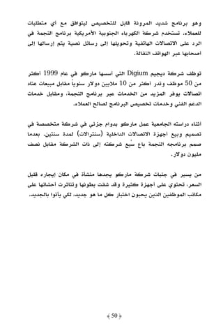 ‫وﻫﻮ ﺑﺮﻧﺎﻣﺞ ﺷﺪﻳﺪ اﻟﻤﺮوﻧﺔ ﻗﺎﺑﻞ ﻟﻠﺘﺨﺼﻴﺺ ﻟﻴﺘﻮاﻓﻖ ﻣﻊ أي ﻣﺘﻄﻠﺒﺎت‬
‫ﻟﻠﻌﻤﻼء. ﺗﺴﺘﺨﺪم ﺷﺮﻛﺔ اﻟﻜﻬﺮﺑﺎء اﻟﺠﻨﻮﺑﻴﺔ اﻷﻣﺮﻳﻜﻴﺔ ﺑﺮﻧﺎﻣﺞ اﻟﻨﺠﻤﺔ ﻓﻲ‬
‫اﻟﺮد ﻋﻠﻰ اﻻﺗﺼﺎﻻت اﻟﻬﺎﺗﻔﻴﺔ وﺗﺤﻮﻳﻠﻬﺎ إﻟﻰ رﺳﺎﺋﻞ ﻧﺼﻴﺔ ﻳﺘﻢ إرﺳﺎﻟﻬﺎ إﻟﻰ‬
                                        ‫أﺻﺤﺎﺑﻬﺎ ﻋﺒﺮ اﻟﻬﻮاﺗﻒ اﻟﻨﻘﺎﻟﺔ.‬

‫ﺗﻮﻇﻒ ﺷﺮﻛﺔ دﻳﺠﻴﻢ ‪ Digium‬اﻟﺘﻲ أﺳﺴﻬﺎ ﻣﺎرﻛﻮ ﻓﻲ ﻋﺎم 9991 أﻛﺜﺮ‬
‫ﻣﻦ 05 ﻣﻮﻇﻒ وﺗﺪر أﻛﺜﺮ ﻣﻦ 01 ﻣﻼﻳﻴﻦ دوﻻر ﺳﻨﻮﻳﺎ ﻣﻘﺎﺑﻞ ﻣﺒﻴﻌﺎت ﻋﺘﺎد‬
                  ‫ً‬
‫اﺗﺼﺎﻻت ﻳﻮﻓﺮ اﻟﻤﺰﻳﺪ ﻣﻦ اﻟﺨﺪﻣﺎت ﻋﺒﺮ ﺑﺮﻧﺎﻣﺞ اﻟﻨﺠﻤﺔ، وﻣﻘﺎﺑﻞ ﺧﺪﻣﺎت‬
                   ‫اﻟﺪﻋﻢ اﻟﻔﻨﻲ وﺧﺪﻣﺎت ﺗﺨﺼﻴﺺ اﻟﺒﺮﻧﺎﻣﺞ ﻟﺼﺎﻟﺢ اﻟﻌﻤﻼء.‬

‫أﺛﻨﺎء دراﺳﺘﻪ اﻟﺠﺎﻣﻌﻴﺔ ﻋﻤﻞ ﻣﺎرﻛﻮ ﺑﺪوام ﺟﺰﺋﻲ ﻓﻲ ﺷﺮﻛﺔ ﻣﺘﺨﺼﺼﺔ ﻓﻲ‬
‫ﺗﺼﻤﻴﻢ وﺑﻴﻊ أﺟﻬﺰة اﻻﺗﺼﺎﻻت اﻟﺪاﺧﻠﻴﺔ )ﺳﻨﺘﺮاﻻت( ﻟﻤﺪة ﺳﻨﺘﻴﻦ. ﺑﻌﺪﻣﺎ‬
‫ﺻﻤﻢ ﺑﺮﻧﺎﻣﺠﻪ اﻟﻨﺠﻤﺔ ﺑﺎع ﺳﺒﻊ ﺷﺮﻛﺘﻪ إﻟﻰ ذات اﻟﺸﺮﻛﺔ ﻣﻘﺎﺑﻞ ﻧﺼﻒ‬
                                                   ‫ﻣﻠﻴﻮن دوﻻر.‬

‫ﻣﻦ ﻳﺴﻴﺮ ﻓﻲ ﺟﻨﺒﺎت ﺷﺮﻛﺔ ﻣﺎرﻛﻮ ﻳﺠﺪﻫﺎ ﻣﻨﺸﺄة ﻓﻲ ﻣﻜﺎن إﻳﺠﺎره ﻗﻠﻴﻞ‬
‫اﻟﺴﻌﺮ، ﺗﺤﺘﻮي ﻋﻠﻰ أﺟﻬﺰة ﻛﺜﻴﺮة وﻗﺪ ﺷﻘﺖ ﺑﻄﻮﻧﻬﺎ وﺗﻨﺎﺛﺮت أﺣﺸﺎﺋﻬﺎ ﻋﻠﻰ‬
‫ﻣﻜﺎﺗﺐ اﻟﻤﻮﻇﻔﻴﻦ اﻟﺬﻳﻦ ﻳﺤﺒﻮن اﺧﺘﺒﺎر ﻛﻞ ﻣﺎ ﻫﻮ ﺟﺪﻳﺪ، ﻟﻜﻲ ﻳﺄﺗﻮا ﺑﺎﻟﺠﺪﻳﺪ.‬




                              ‫﴿ 05 ﴾‬
 