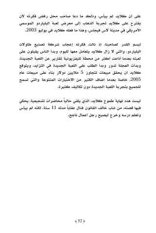 ‫ﻋﻠﻰ أن ﻛﻼﻳﺪ ﻟﻢ ﻳﻴﺄس، وذﻟﻚ ﻣﺎ دﻋﺎ ﺻﺎﺣﺐ ﻣﺤﻞ رﻓﺾ ﻓﻜﺮﺗﻪ ﻷن‬
‫ﻳﻘﺘﺮح ﻋﻠﻰ ﻛﻼﻳﺪ ﺗﺠﺮﺑﺔ اﻟﺬﻫﺎب إﻟﻰ ﻣﻌﺮض ﻟﻌﺒﺔ اﻟﺒﻠﻴﺎردو اﻟﻤﻮﺳﻤﻲ‬
  ‫اﻷﻣﺮﻳﻜﻲ ﻓﻲ ﻣﺪﻳﻨﺔ ﻻس ﻓﻴﺠﺎس، وﻫﺬا ﻣﺎ ﻓﻌﻠﻪ ﻛﻼﻳﺪ ﻓﻲ ﻳﻮﻟﻴﻮ 3002.‬

‫ﺗﺒﺴﻢ اﻟﻘﺪر ﻟﺼﺎﺣﺒﻨﺎ، إذ ﻧﺎﻟﺖ ﻓﻜﺮﺗﻪ إﻋﺠﺎب ﺷﺮﻛﺔ ﺗﺼﻨﻴﻊ ﻃﺎوﻻت‬
‫اﻟﺒﻠﻴﺎردو، واﻟﺘﻲ ﻻ زال ﻛﻼﻳﺪ ﻳﺘﻌﺎﻣﻞ ﻣﻌﻬﺎ ﻟﻠﻴﻮم، وﺑﺪأ اﻟﻨﺎس ﻳﻘﺒﻠﻮن ﻋﻠﻰ‬
‫ﻟﻌﺒﺘﻪ ﺑﻌﺪﻣﺎ أذاﻋﺖ أﻛﺜﺮ ﻣﻦ ﻣﺤﻄﺔ ﺗﻠﻴﻔﺰﻳﻮﻧﻴﺔ ﺗﻘﺎرﻳﺮ ﻋﻦ اﻟﻠﻌﺒﺔ اﻟﺠﺪﻳﺪة،‬
‫وﺑﺪأت اﻟﻌﺠﻠﺔ ﺗﺪور وﺑﺪأ اﻟﻄﻠﺐ ﻋﻠﻲ اﻟﻠﻌﺒﺔ اﻟﺠﺪﻳﺪة ﻓﻲ اﻟﺘﺰاﻳﺪ، وﻳﺘﻮﻗﻊ‬
‫ﻛﻼﻳﺪ أن ﻳﺤﻘﻖ ﻣﺒﻴﻌﺎت ﺗﺘﺠﺎوز 5 ﻣﻼﻳﻴﻦ دوﻻر ﺑﻨﺎء ﻋﻠﻰ ﻣﺒﻴﻌﺎت ﻋﺎم‬
                 ‫ً‬
‫5002، ﺧﺎﺻﺔ ﺑﻌﺪﻣﺎ أﺿﺎف اﻟﻜﺜﻴﺮ ﻣﻦ اﻻﺧﺘﻴﺎرات اﻟﻤﺘﻨﻮﻋﺔ واﻟﺘﻲ ﺗﺴﻤﺢ‬
                      ‫ﻟﻠﺠﻤﻴﻊ ﺑﺘﺠﺮﺑﺔ اﻟﻠﻌﺒﺔ اﻟﺠﺪﻳﺪة دون ﺗﻜﺎﻟﻴﻒ ﻛﺜﻴﺮة.‬

‫ﻟﻴﺴﺖ ﻫﺬه ﻧﻬﺎﻳﺔ ﻃﻤﻮح ﻛﻼﻳﺪ، اﻟﺬي ﻳﻠﻘﻲ ﺣﺎﻟﻴﺎ ﻣﺤﺎﺿﺮات ﺗﺸﺠﻴﻌﻴﺔ، ﻳﺤﻜﻲ‬
                        ‫ً‬
‫ﻓﻴﻬﺎ ﻗﺼﺘﻪ، ﻣﻦ ﺷﺎب ﺧﺎﻟﻒ اﻟﻘﺎﻧﻮن ﻓﻨﺎل ﻋﻘﺎﺑﺎ ﻣﺪﺗﻪ 11 ﺳﻨﺔ، ﻟﻜﻨﻪ ﻟﻢ ﻳﻴﺄس‬
                          ‫ً‬
                           ‫وﺗﻌﻠﻢ درﺳﻪ وﺧﺮج ﻟﻴﺼﺒﺢ رﺟﻞ أﻋﻤﺎل ﻧﺎﺟﺢ.‬




                              ‫﴿ 25 ﴾‬
 