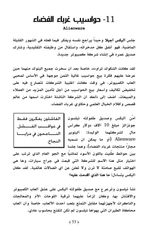 ‫11- ﺣﻮاﺳﻴﺐ ﻏﺮﺑﺎء اﻟﻔﻀﺎء‬
                               ‫‪Alienware‬‬

‫ﺟﻠﺲ أﻟﻴﻜﺲ أﺟﻴﻼ وﺣﻴﺪًا ﻳﺮاﺟﻊ ﻧﻔﺴﻪ وﻳﻔﻜﺮ ﻓﻴﻤﺎ ﻓﻌﻠﻪ ﻓﻲ اﻟﺸﻬﻮر اﻟﻘﻠﻴﻠﺔ‬
‫اﻟﻤﺎﺿﻴﺔ، ﻓﻬﻮ أﻧﻔﻖ ﻛﻞ ﻣﺪﺧﺮاﺗﻪ، واﺳﺘﻘﺎل ﻣﻦ وﻇﻴﻔﺘﻪ اﻟﺘﻘﻠﻴﺪﻳﺔ، وﺷﺎرك‬
                          ‫ﺻﺪﻳﻖ ﻋﻤﺮه ﻓﻲ إﻧﺸﺎء ﺷﺮﻛﺔ ﻛﻤﺒﻴﻮﺗﺮ ﺟﺪﻳﺪة.‬

‫ﻟﻘﺪ ﻛﺎﻧﺖ اﻟﺸﻜﻮك ﺗﺮاوده، ﺧﺎﺻﺔ ﺑﻌﺪ أن ﺳﺨﺮت ﺟﻤﻴﻊ اﻟﺒﻨﻮك ﻣﻨﻬﻤﺎ ﺣﻴﻦ‬
‫ﻋﺮﺿﺎ ﻋﻠﻴﻬﻢ ﻓﻜﺮة ﺑﻴﻊ ﺣﻮاﺳﻴﺐ ﻏﺎﻟﻴﺔ اﻟﺜﻤﻦ ﻣﻮﺟﻬﺔ ﻓﻲ اﻷﺳﺎس ﻟﻤﺤﺒﻲ‬
‫أﻟﻌﺎب اﻟﻜﻤﺒﻴﻮﺗﺮ، ﻓﻲ وﻗﺖ ﻛﺎﻧﺖ أﻏﻠﺒﻴﺔ اﻟﺸﺮﻛﺎت ﺗﺘﺼﺎرع ﻓﻴﻪ ﻋﻠﻰ‬
‫ﺗﺨﻔﻴﺾ ﺗﻜﺎﻟﻴﻒ وأﺳﻌﺎر ﺑﻴﻊ اﻟﺤﻮاﺳﻴﺐ ﻣﻦ أﺟﻞ ﺗﺄﻣﻴﻦ اﻟﻤﺰﻳﺪ ﻣﻦ اﻟﻌﻤﻼء‬
‫واﻟﻤﺒﻴﻌﺎت. أﺿﻒ إﻟﻰ ذﻟﻚ أن اﻟﺸﺮﻛﺔ اﻟﻨﺎﺷﺌﺔ اﺧﺘﺎرت اﺳﻤﻬﺎ ﻣﻦ ﻋﺎﻟﻢ‬
                    ‫ﻗﺼﺺ وأﻓﻼم اﻟﺨﻴﺎل اﻟﻌﻠﻤﻲ وﺣﻜﺎوي ﻏﺮﺑﺎء اﻟﻔﻀﺎء.‬

  ‫ﺍﻟﻔﺎﺷﻠﻮﻥ ﻳﻔﻜﺮﻭﻥ ﻓﻘـﻂ‬      ‫أﻣﻦ أﻟﻴﻜﺲ وﺻﺪﻳﻖ ﻃﻔﻮﻟﺘﻪ ﻧﻴﻠﺴﻮن‬
  ‫ﰲ ﻋﻮﺍﻗـــ ـﺐ ﺍﻟﻔـــ ـﺸﻞ،‬
         ‫ـ‬       ‫ـ‬          ‫ﺟﻮﻧﺰاﻟﺰ ﻣﺒﻠﻎ 01 آﻻف دوﻻر ﻛﺮأس‬
  ‫ﺍﻟﻨـــــﺎﺟﺤﻮﻥ ﰲ ﻣﺰﺍﻳـــــﺎ‬‫ﻣﺎل ﻟﺸﺮﻛﺘﻬﻤﺎ اﻟﻮﻟﻴﺪة: أﻟﻴﻨﻮﻳﺮ‬
                    ‫ﺍﻟﻨﺠﺎﺡ.‬ ‫‪) Alienware‬أو ﻣﺎ ﻳﻤﻜﻦ أن ﻧﺴﻤﻴﻪ‬
                            ‫ﻣﺠﺎزًا ﻣﻨﺘﺠﺎت ﻏﺮﺑﺎء اﻟﻔﻀﺎء(، وﻫﻤﺎ ﺟﻠﺴﺎ‬
‫ﺑﻴﻦ ﺣﻮاﺋﻂ ﻃﻠﻴﺖ ﺑﺎﻟﻠﻮن اﻷﺳﻮد ﺗﻤﺎﺷﻴًﺎ ﻣﻊ اﻟﺠﻮ اﻟﻌﺎم اﻟﺬي ﺗﺮﺗﺐ ﻋﻠﻰ‬
‫اﺧﺘﻴﺎر ﻣﺜﻞ ﻫﺬا اﻻﺳﻢ ﻟﻠﺸﺮﻛﺔ اﻟﺘﻲ ﻗﺒﻌﺖ ﻓﻲ ﺟﺮاج ﺳﻴﺎرات، وﻫﺎ ﻫﻲ‬
‫اﻟﻬﻮاﺗﻒ ﺗﻘﺒﻊ ﺻﺎﻣﺘﺔ ﻻ ﺗﺮن وﻻ ﺗﻌﻠﻦ ﻋﻦ أي اﺗﺼﺎﻻت ﻫﺎﺗﻔﻴﺔ. ﻟﻘﺪ ﻛﺎن‬
                              ‫أﻟﻴﻜﺲ ﻳﺘﺴﺎءل: ﻣﺎ ﻫﺬا اﻟﺬي أﻗﺪﻣﺖ ﻋﻠﻴﻪ؟‬

‫ﻧﺸﺄ ﻧﻴﻠﺴﻮن وﺗﺮﻋﺮع ﻣﻊ ﺻﺪﻳﻖ ﻃﻔﻮﻟﺘﻪ أﻟﻴﻜﺲ ﻋﻠﻰ ﻋﺸﻖ أﻟﻌﺎب اﻟﻜﻤﺒﻴﻮﺗﺮ‬
‫واﻻﻓﺘﻨﺎن ﺑﻬﺎ، وﻛﺎن ﻟﺰاﻣًﺎ ﻋﻠﻴﻬﻤﺎ ﺗﺮﻗﻴﺔ اﻟﻠﻮﺣﺎت اﻷم واﻟﻤﻌﺎﻟﺠﺎت‬
‫واﻟﺬاﻛﺮات ﻷﺟﻬﺰﺗﻬﻤﺎ ﻣﻘﺎﺑﻞ اﻟﺘﻤﺘﻊ ﺑﻠﻌﺐ أﺣﺪث اﻷﻟﻌﺎب، ﺧﺎﺻﺔ وأن أﻟﻌﺎب‬
        ‫ﻣﺤﺎﻛﺎة اﻟﻄﻴﺮان اﻟﺘﻲ ﻳﻬﻮاﻫﺎ ﻧﻴﻠﺴﻮن ﻟﻢ ﺗﻜﻦ ﻟﺘﻘﻨﻊ ﺑﺤﺎﺳﻮب ﻋﺎدي.‬

                                 ‫﴿ 35 ﴾‬
 