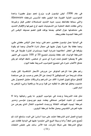 ‫ﻓﻲ ﻋﺎم 6991، أﻳﻘﻦ ﻧﻴﻠﺴﻮن ﻗﺮب ﺑﺰوغ ﻧﺠﻢ ﺳﻮق ﻛﺒﻴﺮة واﻋﺪة‬
‫ﻟﻠﺤﻮاﺳﻴﺐ اﻟﻔﺘﻴﺔ اﻟﻘﻮﻳﺔ، ﻫﺬا اﻟﻴﻘﻴﻦ دﻓﻌﻪ ﻟﺘﺄﺳﻴﺲ ﺷﺮﻛﺘﻪ ‪Alienware‬‬
‫واﻟﺘﻲ ﺳﻤﺎﻫﺎ ﻛﺬﻟﻚ ﺑﺴﺒﺐ ﺣﺒﺒﻪ اﻟﺸﺪﻳﺪ ﻟﻤﺴﻠﺴﻼت اﻛﺲ ﻓﻴﻠﺰ وﻏﻴﺮﻫﺎ،‬
‫واﻟﺘﻲ ﻛﺎﻧﺖ ﺗﻠﻚ اﻟﺤﻘﺒﺔ ﻣﻦ اﻟﺘﺴﻌﻴﻨﻴﺎت ﺗﺸﻬﺪ أوج ﺷﻬﺮﺗﻬﺎ واﻹﻗﺒﺎل اﻟﺸﺪﻳﺪ‬
‫ﻋﻠﻰ ﻣﺸﺎﻫﺪﺗﻬﺎ ﺣﻮل اﻟﻌﺎﻟﻢ. ﺑﻌﺪﻫﺎ ﺑﻮﻗﺖ ﻗﻠﻴﻞ اﻧﻀﻢ ﺻﺪﻳﻘﻪ أﻟﻴﻜﺲ إﻟﻰ‬
                                          ‫اﻟﺸﺮﻛﺔ اﻟﺠﺪﻳﺪة ﻛﺸﺮﻳﻚ.‬

‫ﻓﻲ اﻟﺒﺪاﻳﺔ ﻋﻤﻞ ﻧﻴﻠﺴﻮن ﻛﺨﺒﻴﺮ دﻋﻢ ﻓﻨﻲ، ﺑﻴﻨﻤﺎ ﻋﻤﻞ أﻟﻴﻜﺲ ﻛﻔﻨﻲ ﻃﺒﻲ،‬
‫وﻫﻤﺎ ﻛﺎﻧﺎ ﺑﻼ ﺧﺒﺮة ﻳﻌﻮل ﻋﻠﻴﻬﺎ ﻓﻲ ﻣﺠﺎل إدارة اﻷﻋﻤﺎل، وﻫﻤﺎ ﻟﻢ ﻳﻜﻮﻧﺎ‬
‫ﻳﺘﻮﻗﻌﺎ ﻓﻲ أﻛﺜﺮ أﺣﻼﻣﻬﻤﺎ ﺿﺮاوة أﻧﻬﻤﺎ ﺳﻴﺴﺘﻤﺮان ﻟﻔﺘﺮة ﻃﻮﻳﻠﺔ ﻓﻲ ﻫﺬا‬
‫اﻟﺸﺮﻛﺔ اﻟﻮﻟﻴﺪة. ﻟﻘﺪ ﻛﺎﻧﺎ ﻳﺘﻤﻨﻴﺎن ﺗﺠﻤﻴﻊ 05 أو 001 ﺣﺎﺳﻮب ﻓﻲ اﻟﺸﻬﺮ‬
‫ﻛﻲ ﻻ ﻳﻀﻄﺮا ﻟﻠﻌﻤﻞ ﺗﺤﺖ إﻣﺮة أي ﻣﺪﻳﺮ أو ﺷﺨﺺ. ذﻟﻚ اﻟﻮﻗﺖ ﻟﻢ ﻳﻜﻦ‬
            ‫ﻋﺸﺎق اﻷﻟﻌﺎب ﺧﺒﺮاء ﻓﻲ ﺗﺠﻤﻴﻊ اﻟﺤﻮاﺳﻴﺐ اﻟﺴﺮﻳﻌﺔ ﻛﻤﺎ اﻟﻴﻮم.‬

‫رﻏﻢ ﻛﻞ ﻫﺬا اﻟﺰﺧﻢ اﻟﻤﺘﻮﻓﺮ ﻣﻦ ﻋﺮوض اﻷﺳﻌﺎر اﻟﺘﻨﺎﻓﺴﻴﺔ، ﻟﻜﻦ ﺑﻘﻴﺖ‬
‫ﻫﻨﺎك ﺷﺮﻳﺤﺔ ﻣﻦ اﻟﻤﺴﺘﻬﻠﻜﻴﻦ ﻻ ﺗﺒﺤﺚ ﻋﻦ اﻷرﺧﺺ وﺣﺴﺐ، ﺑﻞ ﻫﻲ ﻣﺴﺘﻌﺪة‬
‫ﻹﻧﻔﺎق ﻣﺒﺎﻟﻎ ﺗﻔﻮق اﻟﻌﺸﺮة آﻻف ﻣﻦ اﻟﺪراﻫﻢ واﻟﺮﻳﺎﻻت ﻣﻘﺎﺑﻞ اﻟﺤﺼﻮل ﻋﻠﻰ‬
‫ﺣﺎﺳﻮب ﻳﺤﻘﻖ ﻟﻬﺎ ﻛﻞ ﻣﺎ ﺗﻄﻠﺒﻪ ﻣﻦ ﻗﻮة وﺳﺮﻋﺔ ورﻓﺎﻫﻴﺔ وﺷﻲء ﺗﺘﺒﺎﻫﻰ ﺑﻪ‬
                                                      ‫أﻣﺎم اﻟﻐﻴﺮ.‬

‫ﻣﺜﻞ ﻫﺬه اﻟﺸﺮﻳﺤﺔ وﺟﺪت ﻓﻲ ﺣﻮاﺳﻴﺐ أﻟﻴﻨﻮﻳﺮ ﻣﺎ ﻳﻠﺒﻲ رﻏﺒﺎﺗﻬﺎ، وﻟﺬا ﻻ‬
‫ﺗﻌﺠﺐ إن ذﻫﺒﺖ ﻟﻤﺆﺗﻤﺮ ﺻﺤﺎﻓﻲ ﻳﻌﻘﺪه ﺟﻴﻢ ﻣﻮرﻳﺴﻮن ﻣﺆﺳﺲ وﻣﺪﻳﺮ‬
‫ﺷﺮﻛﺔ آﻳﻤﻴﺖ ﻟﻠﻬﻮاﺗﻒ اﻟﻨﻘﺎﻟﺔ ووﺟﺪت اﻟﺤﺎﺳﻮب اﻟﻨﻘﺎل اﻟﺬي ﻳﻌﺮض ﻣﻦ‬
                     ‫ﻋﻠﻴﻪ اﻟﻌﺮض اﻟﺘﻘﺪﻳﻤﻲ ﻳﺤﻤﻞ ﻋﻼﻣﺔ ﺷﺮﻛﺔ أﻟﻴﻨﻮﻳﺮ.‬

‫ﻧﻤﻮذج اﻟﻌﻤﻞ ﻟﺪى اﻟﺸﺮﻛﺔ اﻋﺘﻤﺪ ﻋﻠﻰ ﻣﺒﺪأ أﺳﺎس: ﻓﻲ اﻟﺒﺪء ﺳﺘﺪﻓﻊ أﻧﺖ، ﺛﻢ‬
‫ﻧﺠﻤﻊ ﻧﺤﻦ ﻟﻚ! وأﻣﺎ وﺳﻴﻠﺔ اﻟﺒﻴﻊ اﻟﺘﻲ اﻋﺘﻤﺪوا ﻋﻠﻴﻬﺎ ﻓﻲ اﻟﺒﺪاﻳﺔ ﻓﻜﺎﻧﺖ ﻋﺒﺮ‬
‫ﻣﻮﻗﻊ اﻟﺸﺮﻛﺔ ﻋﻠﻰ ﺷﺒﻜﺔ إﻧﺘﺮﻧﺖ. ﻫﺬا اﻷﻣﺮ ﺳﺎﻋﺪ ﻋﻠﻰ ﺧﻔﺾ اﻟﻨﻔﻘﺎت‬
                               ‫﴿ 45 ﴾‬
 