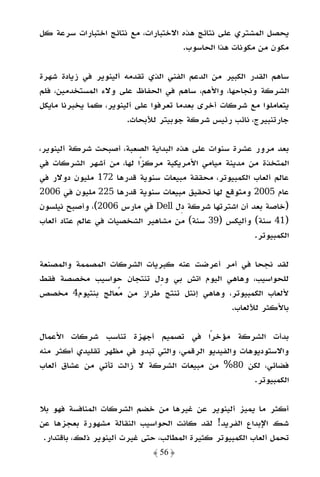 ‫ﻳﺤﺼﻞ اﻟﻤﺸﺘﺮي ﻋﻠﻰ ﻧﺘﺎﺋﺞ ﻫﺬه اﻻﺧﺘﺒﺎرات، ﻣﻊ ﻧﺘﺎﺋﺞ اﺧﺘﺒﺎرات ﺳﺮﻋﺔ ﻛﻞ‬
                                     ‫ﻣﻜﻮن ﻣﻦ ﻣﻜﻮﻧﺎت ﻫﺬا اﻟﺤﺎﺳﻮب.‬

‫ﺳﺎﻫﻢ اﻟﻘﺪر اﻟﻜﺒﻴﺮ ﻣﻦ اﻟﺪﻋﻢ اﻟﻔﻨﻲ اﻟﺬي ﺗﻘﺪﻣﻪ أﻟﻴﻨﻮﻳﺮ ﻓﻲ زﻳﺎدة ﺷﻬﺮة‬
‫اﻟﺸﺮﻛﺔ وﻧﺠﺎﺣﻬﺎ، واﻷﻫﻢ، ﺳﺎﻫﻢ ﻓﻲ اﻟﺤﻔﺎظ ﻋﻠﻰ وﻻء اﻟﻤﺴﺘﺨﺪﻣﻴﻦ، ﻓﻠﻢ‬
‫ﻳﺘﻌﺎﻣﻠﻮا ﻣﻊ ﺷﺮﻛﺎت أﺧﺮى ﺑﻌﺪﻣﺎ ﺗﻌﺮﻓﻮا ﻋﻠﻰ أﻟﻴﻨﻮﻳﺮ، ﻛﻤﺎ ﻳﺨﺒﺮﻧﺎ ﻣﺎﻳﻜﻞ‬
                       ‫ﺟﺎرﺗﻨﺒﻴﺮج، ﻧﺎﺋﺐ رﺋﻴﺲ ﺷﺮﻛﺔ ﺟﻮﺑﻴﺘﺮ ﻟﻸﺑﺤﺎث.‬

‫ﺑﻌﺪ ﻣﺮور ﻋﺸﺮة ﺳﻨﻮات ﻋﻠﻰ ﻫﺬه اﻟﺒﺪاﻳﺔ اﻟﺼﻌﺒﺔ، أﺻﺒﺤﺖ ﺷﺮﻛﺔ أﻟﻴﻨﻮﻳﺮ،‬
‫اﻟﻤﺘﺨﺬة ﻣﻦ ﻣﺪﻳﻨﺔ ﻣﻴﺎﻣﻲ اﻷﻣﺮﻳﻜﻴﺔ ﻣﺮﻛﺰًا ﻟﻬﺎ، ﻣﻦ أﺷﻬﺮ اﻟﺸﺮﻛﺎت ﻓﻲ‬
‫ﻋﺎﻟﻢ أﻟﻌﺎب اﻟﻜﻤﺒﻴﻮﺗﺮ، ﻣﺤﻘﻘﺔ ﻣﺒﻴﻌﺎت ﺳﻨﻮﻳﺔ ﻗﺪرﻫﺎ 271 ﻣﻠﻴﻮن دوﻻر ﻓﻲ‬
‫ﻋﺎم 5002 وﻣﺘﻮﻗﻊ ﻟﻬﺎ ﺗﺤﻘﻴﻖ ﻣﺒﻴﻌﺎت ﺳﻨﻮﻳﺔ ﻗﺪرﻫﺎ 522 ﻣﻠﻴﻮن ﻓﻲ 6002‬
‫)ﺧﺎﺻﺔ ﺑﻌﺪ أن اﺷﺘﺮﺗﻬﺎ ﺷﺮﻛﺔ دل ‪ Dell‬ﻓﻲ ﻣﺎرس 6002(، وأﺻﺒﺢ ﻧﻴﻠﺴﻮن‬
‫)14 ﺳﻨﺔ( وأﻟﻴﻜﺲ )93 ﺳﻨﺔ( ﻣﻦ ﻣﺸﺎﻫﻴﺮ اﻟﺸﺨﺼﻴﺎت ﻓﻲ ﻋﺎﻟﻢ ﻋﺘﺎد أﻟﻌﺎب‬
                                                       ‫اﻟﻜﻤﺒﻴﻮﺗﺮ.‬

‫ﻟﻘﺪ ﻧﺠﺤﺎ ﻓﻲ أﻣﺮ أﻋﺮﺿﺖ ﻋﻨﻪ ﻛﺒﺮﻳﺎت اﻟﺸﺮﻛﺎت اﻟﻤﺼﻤﻤﺔ واﻟﻤﺼﻨﻌﺔ‬
‫ﻟﻠﺤﻮاﺳﻴﺐ، وﻫﺎﻫﻲ اﻟﻴﻮم اﺗﺶ ﺑﻲ ودل ﺗﻨﺘﺠﺎن ﺣﻮاﺳﻴﺐ ﻣﺨﺼﺼﺔ ﻓﻘﻂ‬
‫ﻷﻟﻌﺎب اﻟﻜﻤﺒﻴﻮﺗﺮ، وﻫﺎﻫﻲ إﻧﺘﻞ ﺗﻨﺘﺞ ﻃﺮاز ﻣﻦ ﻣﻌﺎﻟﺞ ﺑﻨﺘﻴﻮم4 ﻣﺨﺼﺺ‬
                                            ‫ﺑﺎﻷﻛﺜﺮ ﻟﻸﻟﻌﺎب.‬

‫ﺑﺪأت اﻟﺸﺮﻛﺔ ﻣﺆﺧﺮًا ﻓﻲ ﺗﺼﻤﻴﻢ أﺟﻬﺰة ﺗﻨﺎﺳﺐ ﺷﺮﻛﺎت اﻷﻋﻤﺎل‬
‫واﻻﺳﺘﻮدﻳﻮﻫﺎت واﻟﻔﻴﺪﻳﻮ اﻟﺮﻗﻤﻲ، واﻟﺘﻲ ﺗﺒﺪو ﻓﻲ ﻣﻈﻬﺮ ﺗﻘﻠﻴﺪي أﻛﺜﺮ ﻣﻨﻪ‬
‫ﻓﻀﺎﺋﻲ، ﻟﻜﻦ 08% ﻣﻦ ﻣﺒﻴﻌﺎت اﻟﺸﺮﻛﺔ ﻻ زاﻟﺖ ﺗﺄﺗﻲ ﻣﻦ ﻋﺸﺎق أﻟﻌﺎب‬
                                                       ‫اﻟﻜﻤﺒﻴﻮﺗﺮ.‬

‫أﻛﺜﺮ ﻣﺎ ﻳﻤﻴﺰ أﻟﻴﻨﻮﻳﺮ ﻋﻦ ﻏﻴﺮﻫﺎ ﻣﻦ ﺧﻀﻢ اﻟﺸﺮﻛﺎت اﻟﻤﻨﺎﻓﺴﺔ ﻓﻬﻮ ﺑﻼ‬
‫ﺷﻚ اﻹﺑﺪاع اﻟﻔﺮﻳﺪ! ﻟﻘﺪ ﻛﺎﻧﺖ اﻟﺤﻮاﺳﻴﺐ اﻟﻨﻘﺎﻟﺔ ﻣﺸﻬﻮرة ﺑﻌﺠﺰﻫﺎ ﻋﻦ‬
 ‫ﺗﺤﻤﻞ أﻟﻌﺎب اﻟﻜﻤﺒﻴﻮﺗﺮ ﻛﺜﻴﺮة اﻟﻤﻄﺎﻟﺐ، ﺣﺘﻰ ﻏﻴﺮت أﻟﻴﻨﻮﻳﺮ ذﻟﻚ، ﺑﺎﻗﺘﺪار.‬
                              ‫﴿ 65 ﴾‬
 