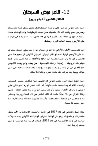 ‫21- ﻗﺎﻫﺮ ﻣﺮض اﻟﺴﺮﻃﺎن‬
                  ‫ز‬         ‫و‬            ‫‪ª‬א‬     ‫א‬

‫ﺣﻴﻦ رﻗﺪ أﻧﺘﻮﻧﻲ ﺑﺮﺟﻴﺰ ﻋﻠﻰ أرﺿﻴﺔ اﻟﻔﺼﻞ اﻟﺬي ﻛﺎن ﻳﻌﻤﻞ ﻓﻴـﻪ ﻛﺄﺳـﺘﺎذ‬
‫وﻣﺪرس، ﻋﻠﻢ وﻗﺘﻬﺎ أﻧﻪ ﻧﺎل ﻛﻔﺎﻳﺘﻪ ﻣـﻦ ﻫـﺬه اﻟﻮﻇﻴﻔـﺔ، وأن اﻟﻮﻗـﺖ ﺣـﺎن‬
‫ﻟﻴﺘﺎﺑﻊ ﻣﺎ ﻳﻬﻮى ﻋﻤﻠﻪ، وﻫﻮ ﻇﻦ وﻗﺘﻬﺎ أن ﻫﺬا ﻛﺎن ﺳﺒﺐ اﺳﺘﻤﺮاره ﻓﻲ اﻟﺮﻗﻮد‬
                               ‫ﻋﻠﻰ اﻷرض، ﺑﻌﺪﻣﺎ أﺻﺎﺑﻪ اﻟﺪوار وﺳﻘﻂ.‬

‫ﺟﺎء ﺗﺸﺨﻴﺺ اﻷﻃﺒﺎء اﻷوﻟﻲ أن أﻧﺘﻮﻧﻲ ﻣﺼﺎب ﺑﻮرم ﺳﺮﻃﺎﻧﻲ ﺧﺒﻴﺚ، ﺳﻴﺘﺮك‬
‫ﻟﻪ ﻋﻠﻰ اﻷرﺟﺢ ﻗﺮاﺑﺔ اﻟﻌﺎم أو أﻗﻞ ﻟﻴﻌﻴﺶ. ﻟﻢ ﻳﻜﻦ أﻧﺘﻮﻧﻲ ﻓﻲ ﺑﺤﺒﻮﺣﺔ ﻣـﻦ‬
‫اﻟﻌﻴﺶ، رﻏﻢ أﻧﻪ زار ﻗﺴﻤﺎ ﻛﺒﻴﺮًا ﻣﻦ اﻟﺒﻼد واﻷﻗﻄﺎر، وﻟﺬا ﺟﻠﺲ ﻳﻔﻜﺮ ﻓﻴﻤﺎ‬
                                             ‫ً‬
‫ﺳﻴﺘﺮﻛﻪ ﻟﺰوﺟﺘﻪ – زﻣﻴﻠﺔ دراﺳﺘﻪ اﻟﺠﺎﻣﻌﻴﺔ - ﻣﻦ ﺑﻌﺪه، وﻟﻢ ﻳﺠـﺪ أﻧﺘـﻮﻧﻲ‬
‫ﺣﻼ أﻓﻀﻞ ﻣﻦ أن ﻳﺠﻠﺲ وﻳﻜﺘﺐ وﻳﺆﻟﻒ رواﻳﺎﺗﻪ وﻗﺼﺼﻪ، ﻟﺘﺴﺘﻔﻴﺪ ﻫﻲ ﻣـﻦ‬    ‫ً‬
                   ‫ﻋﻮاﺋﺪ ﺑﻴﻌﻬﺎ ﺑﻌﺪ ﻣﻮﺗﻪ. ﻟﻘﺪ ﻛﺎن ﻋﻤﺮه وﻗﺘﻬﺎ 34 ﺳﻨﺔ.‬

‫ﺣﻴﻦ اﻧﺘﻬﺖ ﻣﻬﻠﺔ اﻟﻌﺎم، ﻛﺎن أﻧﺘﻮﻧﻲ ﻗﺪ اﻧﺘﻬـﻰ ﻣـﻦ ﺗـﺄﻟﻴﻒ ﺧﻤـﺲ ﻗـﺼﺺ‬
‫وﻧﺼﻒ، ﻟﻜﻨﻪ ﻟﻢ ﻳﻤﺖ ﻛﻤﺎ ﻛﺎن ﻣﺘﻮﻗﻌًﺎ ﻟﻪ! ﻟﻘﺪ ﺿﻤﺮ اﻟﻮرم اﻟﺴﺮﻃﺎﻧﻲ ﺣﺘﻰ‬
‫اﺧﺘﻔﻰ، وﺗﺤﻮل اﻷﻃﺒﺎء ﻟﻠﻈﻦ ﺑﺄن ﺗﺸﺨﻴﺺ أﻧﺘﻮﻧﻲ رﺑﻤﺎ ﻛﺎن ﺧﺎﻃﺌًﺎ. ﺣﺘـﻰ‬
‫وﻓﺎة أﻧﺘﻮﻧﻲ ﻋﻦ 67 ﻋﺎﻣًﺎ، ﻛﺎن ﻗﺪ أﻟﻒ أﻛﺜﺮ ﻣﻦ 07 ﻗﺼﺔ ورواﻳﺔ، وﻧـﺸﺮ‬
‫ﻣﺎ ﻻ ﻳﺤﺼﻰ ﻣﻦ اﻟﻤﻘﺎﻻت اﻟﺼﺤﻔﻴﺔ، ﺑﺄﺳﻤﺎء ﻛﺜﻴﺮة ﻣﺨﺘﻠﻔﺔ وﻣﺴﺘﻌﺎرة، ﻣـﺎ‬
                                               ‫ﺟﻌﻞ ﺣﺼﺮﻫﺎ ﺻﻌﺒًﺎ.‬

‫ﻛﺎن ﻣﻴﻼد أﻧﺘﻮﻧﻲ ﻓﻲ ﻋﺎم 7191 ﻓﻲ ﻣﺪﻳﻨﺔ ﻣﺎﻧﺸﺴﺘﺮ اﻹﻧﺠﻠﻴﺰﻳﺔ، ﻷب ﻳﻌﻤﻞ‬
‫ﻛﺼﺮاف، وﻛﻌﺎزف ﺑﻴﺎﻧﻮ ﻓﻲ أوﻗﺎت اﻟﻔﺮاغ. ﺗﻮﻓﻴﺖ أم أﻧﺘﻮﻧﻲ ﺑﻌـﺪ ﻣـﻴﻼده‬
‫ﺑﻌﺎﻣﻴﻦ ﻓﻲ وﺑﺎء اﻷﻧﻔﻠﻮﻧﺰا ﻓﻲ ﻋﺎم 9191، ﻓﺘﻮﻟﺖ ﻗﺮﻳﺒﺔ ﻟـﻪ ﺗﺮﺑﻴﺘـﻪ، وﻣـﻦ‬
                                                    ‫ﺑﻌﺪﻫﺎ زوﺟﺔ أﺑﻴﻪ.‬



                                ‫﴿ 75 ﴾‬
 