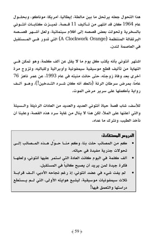 ‫ﻫﺬا اﻟﺘﺤﻮل ﺟﻌﻠﻪ ﻳﺮﺗﺤﻞ ﻣﺎ ﺑﻴﻦ ﻣﺎﻟﻄﺔ، إﻳﻄﺎﻟﻴﺎ، أﻣﺮﻳﻜﺎ، ﻣﻮﻧﺎﻛﻮ، وﺑﺤﻠـﻮل‬
‫ﻋﺎم 4691 ﻛﺎن ﻗﺪ اﻧﺘﻬﻰ ﻣﻦ ﺗـﺄﻟﻴﻒ 11 ﻗـﺼﺔ. ﺗﻤﻴـﺰت ﻛﺘﺎﺑـﺎت أﻧﺘـﻮﻧﻲ‬
‫ﺑﺎﻟﺴﺨﺮﻳﺔ وﺗﺤﻮﻟﺖ ﺑﻌﺾ ﻗﺼﺼﻪ إﻟﻰ أﻓﻼم ﺳﻴﻨﻤﺎﺋﻴﺔ، وﻟﻌﻞ أﺷـﻬﺮ ﻗﺼـﺼﻪ‬
‫اﻟﺒﺮﺗﻘﺎﻟﺔ اﻟﻤﻨﺘﻈﻤﺔ )‪ (A Clockwork Orange‬اﻟﺘﻲ ﺗﺪور ﻓـﻲ اﻟﻤـﺴﺘﻘﺒﻞ‬
                                                    ‫ﻓﻲ اﻟﻌﺎﺻﻤﺔ ﻟﻨﺪن.‬

‫اﺷﺘﻬﺮ أﻧﺘﻮﻧﻲ ﺑﺄﻧﻪ ﻳﻜﺘﺐ ﻛﻞ ﻳﻮم ﻣﺎ ﻻ ﻳﻘﻞ ﻋﻦ أﻟﻒ ﻛﻠﻤﺔ، وﻫﻮ ﺗﻤﻜﻦ ﻓـﻲ‬
‫اﻟﻨﻬﺎﻳﺔ ﻣﻦ ﺗﺄﻟﻴﻒ ﻗﻄﻊ ﻣﻮﺳﻴﻘﻴﺔ ﺳﻴﻤﻔﻮﻧﻴﺔ وأوﺑﺮاﻟﻴﺔ وﻟﻠﺒﺎﻟﻴﻪ، وﺗﺰوج ﻣﺮة‬
‫أﺧﺮى ﺑﻌﺪ وﻓﺎة زوﺟﺘﻪ، ﺣﺘﻰ ﺣﺎﻧﺖ ﻣﻨﻴﺘﻪ ﻓﻲ ﻋﺎم 3991، ﻋﻦ ﻋﻤﺮ ﻧﺎﻫﺰ 67‬
‫ﻋﺎﻣًﺎ، ﺑﻤﺮض ﺳﺮﻃﺎن اﻟﺮﺋﺔ )ذﻟﻚ أﻧﻪ ﻛﺎن ﺷـﺮه اﻟﺘـﺪﺧﻴﻦ!(، وﻫـﻮ أﻟـﻒ‬
                                ‫رواﻳﺔ ﺑﺄﻛﻤﻠﻬﺎ ﻋﻠﻰ ﺳﺮﻳﺮ ﻣﺮض اﻟﻤﻮت.‬

‫ﻟﻸﺳﻒ، ﺷﺎب ﻗﺼﺔ ﺣﻴﺎة أﻧﺘﻮﻧﻲ اﻟﻌﺪﻳﺪ واﻟﻌﺪﻳﺪ ﻣﻦ اﻟﻌﺎدات اﻟﺮذﻳﻠﺔ واﻟـﺴﻴﺌﺔ‬
‫واﻟﺘﻲ أﻋﻠﻨﻬﺎ ﻋﻠﻰ اﻟﻤﻸ، ﻟﻜﻦ ﻫﺬا ﻻ ﻳﻨﺎل ﻣﻦ ﻏﺎﻳﺔ ﺳﺮد ﻫﺬه اﻟﻘﺼﺔ، وﻋﻠﻴﻨﺎ أن‬
                                            ‫ﻧﺄﺧﺬ اﻟﻄﻴﺐ، وﻧﺘﺮك ﻣﺎ ﻋﺪاه.‬

                                                   ‫د :‬       ‫א د وسא‬
‫• ﻛﻢ ﻣﻦ اﻟﻤﺼﺎﺋﺐ ﺣﻠﺖ ﺑﻨﺎ، وﻛﻢ ﻣﻨـﺎ ﺣـﻮل ﻫـﺬه اﻟﻤـﺼﺎﺋﺐ إﻟـﻰ‬
                                  ‫ﺗﺤﻮﻻت ﺟﺬرﻳﺔ ﻣﻔﻴﺪة ﻓﻲ ﺣﻴﺎﺗﻪ.‬
‫• أﻟﻒ ﻛﻠﻤﺔ ﻓﻲ اﻟﻴﻮم ﻛﺎﻧﺖ اﻟﻌﺎدة اﻟﺘﻲ اﺳﺘﻤﺮ ﻋﻠﻴﻬﺎ أﻧﺘﻮﻧﻲ، وﻟﻌﻠﻬـﺎ‬
               ‫ﻓﻜﺮة ﺟﻴﺪة ﻟﻤﻦ ﻳﺮﻳﺪ أن ﻳﺼﺒﺢ ﻛﺎﺗﺒﺎ ﻓﻲ اﻟﻤﺴﺘﻘﺒﻞ.‬
                             ‫ً‬
‫• ﻟﻢ ﻳﻔﺖ ﺷﻲء ﻓﻲ ﻋﻀﺪ أﻧﺘﻮﻧﻲ، إذ رﻏﻢ ﻧﺠﺎﺣﻪ اﻷدﺑﻲ، أﻟـﻒ ﻗﺮاﺑـﺔ‬
‫ﺛﻼث ﺳﻴﻤﻔﻮﻧﻴﺎت ﻣﻮﺳﻴﻘﻴﺔ، ﻟﻴﺸﺒﻊ ﻫﻮاﻳﺘﻪ اﻷوﻟﻰ، اﻟﺘﻲ ﻟـﻢ ﻳـﺴﺘﻄﻊ‬
                                            ‫دراﺳﺘﻬﺎ واﻟﺘﻌﻤﻖ ﻓﻴﻬﺎ!‬




                                ‫﴿ 95 ﴾‬
 