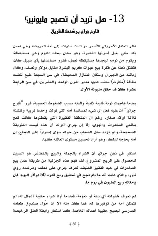 ‫31- ﻫﻞ ﺗﺮﻳﺪ أن ﺗﺼﺒﺢ ﻣﻠﻴﻮﻧﻴﺮ؟‬
                    ‫د¯ ط ق‬             ‫‪ ª‬א‬

‫ﻧﻈﺮ اﻟﻄﻔﻞ اﻷﻣﺮﻳﻜﻲ اﻷﺳﻤﺮ ذو اﻟﺴﺖ ﺳﻨﻮات، إﻟﻰ أﻣﻪ اﻟﻤﺮﻳﻀﺔ وﻫﻲ ﺗﻌﻤﻞ‬
‫ﺑﻜﺪ ﻛﻲ ﺗﻌﻴﻞ أﺳﺮﺗﻬﺎ اﻟﻔﻘﻴﺮة، وﻫﻮ ﻛﺎن ﻳﺨﻠﺪ ﻟﻠﻨﻮم وﻫﻲ ﻣﺴﺘﻴﻘﻈﺔ،‬
‫وﻳﻘﻮم ﻣﻦ ﻧﻮﻣﻪ ﻟﻴﺠﺪﻫﺎ ﻣﺴﺘﻴﻘﻈﺔ ﺗﻌﻤﻞ، ﻓﻘﺮر ﻣﺴﺎﻋﺪﺗﻬﺎ ﺑﺄي ﺳﺒﻴﻞ ﻛﺎن،‬
‫ﻓﺘﻔﺘﻖ ذﻫﻨﻪ ﻋﻦ ﻓﻜﺮة ﺑﻴﻊ ﻋﺒﻮات ﻛﺮﻳﻢ اﻟﺒﺸﺮة ﻣﻘﺎﺑﻞ دوﻻر وﻧﺼﻒ، وﻛﺎن‬
‫زﺑﺎﺋﻨﻪ ﻣﻦ اﻟﺠﻴﺮان وﺳﻜﺎن اﻟﻤﻨﺎزل اﻟﻤﺤﻴﻄﺔ. ﻓﻲ ﺳﻦ اﻟﺴﺎﺑﻌﺔ ﻃﺒﻊ ﻟﻨﻔﺴﻪ‬
‫ﺑﻄﺎﻗﺔ )ﻛﺎرت( ﻛﺘﺐ ﻋﻠﻴﻬﺎ ﻣﺪﻳﺮ اﻟﻘﺮن اﻟﻮاﺣﺪ واﻟﻌﺸﺮﻳﻦ. ﻓﻲ ﺳﻦ اﻟﺮاﺑﻌﺔ‬
                                    ‫ﻋﺸﺮة ﻛﺎن ﻗﺪ ﺣﻘﻖ ﻣﻠﻴﻮﻧﻪ اﻷول.‬

‫ﺑﻌﺪﻣﺎ ﻫﺎﺟﻤﺖ ﻧﻮﺑﺔ ﻗﻠﺒﻴﺔ ﺛﺎﻧﻴﺔ واﻟﺪﺗﻪ ﺑﺴﺒﺐ اﻟﻀﻐﻮط اﻟﻌﺼﺒﻴﺔ، ﻗﺮر ”ﻓﺎرح‬
‫ﺟﺮاي“ أن ﻋﻠﻴﻪ ﻓﻌﻞ أي ﺷﻲء ﻟﻤﺴﺎﻋﺪة أﻣﻪ اﻟﺘﻲ ﺗﻮﻟﺖ وﺣﺪﻫﺎ ﺗﺮﺑﻴﺔ وﺗﻨﺸﺌﺔ‬
‫ﺛﻼﺛﺔ أوﻻد ﺻﻐﺎر. رﻏﻢ أن اﻟﻤﻨﻄﻘﺔ اﻟﻔﻘﻴﺮة اﻟﺘﻲ ﻳﻘﻄﻨﻮﻫﺎ ﻛﺎﻧﺖ ﺗﻌﺞ‬
‫ﺑﺒﺎﺋﻌﻲ اﻟﻤﺨﺪرات واﻟﻬﻮى، إﻻ إن ﺟﺮاي أدرك أن ﻫﺬه ﻟﻴﺴﺖ اﻟﻄﺮﻳﻘﺔ‬
‫اﻟﺼﺤﻴﺤﺔ، وﻟﻢ ﺗﺰده ﻛﻞ اﻟﺼﻌﺎب ﻣﻦ ﺣﻮﻟﻪ ﺳﻮى إﺻﺮارًا ﻋﻠﻰ اﻟﻨﺠﺎح، إن‬
                  ‫أﻣﻪ ﺑﺤﺎﺟﺔ ﻟﺬﻟﻚ، وﻫﻮ أراد ﺗﺤﺴﻴﻦ ﻣﺴﺘﻮى اﻟﻌﺎﺋﻠﺔ ﻛﻠﻬﺎ.‬

‫اﺳﺘﻘﺮ ﻓﻲ ذﻫﻦ ﺟﺮاي أن اﻟﺸﺮاء ﺑﺎﻟﺠﻤﻠﺔ واﻟﺒﻴﻊ ﺑﺎﻟﻘﻄﺎﻋﻲ ﻫﻮ اﻟﺴﺒﻴﻞ‬
‫ﻟﻠﺤﺼﻮل ﻋﻠﻰ اﻟﺮﺑﺢ اﻟﻤﺸﺮوع، ﻟﻘﺪ ﻓﻬﻢ ﻫﺬه اﻟﺠﺰﺋﻴﺔ ﻣﻦ ﻃﺮﻳﻘﺔ ﻋﻤﻞ ﺑﻴﻊ‬
‫اﻟﻤﺨﺪرات ﻓﻲ ﺣﻴﻪ اﻟﻔﻘﻴﺮ اﻟﻌﻨﻴﻒ. ﺗﻌﺮف ﺟﺮاي ﻋﻠﻰ ﻣﻌﻠﻤﻪ وﻣﺮﺷﺪه روي‬
‫ﺗﺎور، واﻟﺬي ﻋﻠﻤﻪ أﻧﻪ ﻣﺎ دام ﻧﺠﺢ ﻓﻲ ﺗﺤﻘﻴﻖ رﺑﺢ ﻗﺪره 05 دوﻻر اﻟﻴﻮم، ﻓﺈن‬
                                      ‫ﺑﺈﻣﻜﺎﻧﻪ رﺑﺢ اﻟﻤﻠﻴﻮن ﻓﻲ ﻳﻮم ﻣﺎ.‬

‫ﻟﻢ ﺗﻌﺮف ﻃﻔﻮﻟﺘﻪ أي دﻋﺔ أو ﻧﻌﻮﻣﺔ، ﻓﻌﻨﺪﻣﺎ أراد ﺷﺮاء ﺣﻘﻴﺒﺔ أﻋﻤﺎل ﻟﻪ، ﻟﻢ‬
‫ﺗﺘﻤﻜﻦ أﻣﻪ ﻣﻦ ﺗﻮﻓﻴﺮﻫﺎ ﻟﻪ، ﻓﻤﺎ ﻛﺎن ﻣﻨﻪ إﻻ أن ﺣﻮل ﺻﻨﺪوق ﻃﻌﺎﻣﻪ‬
‫اﻟﻤﺪرﺳﻲ ﻟﻴﺼﺒﺢ ﺣﻘﻴﺒﺔ أﻋﻤﺎﻟﻪ اﻟﺨﺎﺻﺔ، ﻛﻤﺎ اﺳﺘﻌﺎر راﺑﻄﺔ اﻟﻌﻨﻖ اﻟﺮﺧﻴﺼﺔ‬

                              ‫﴿ 16 ﴾‬
 