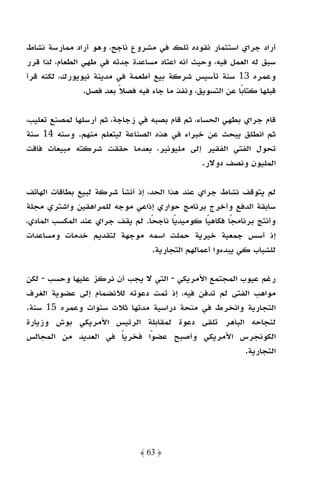 ‫أراد ﺟﺮاي اﺳﺘﺜﻤﺎر ﻧﻘﻮده ﺗﻠﻚ ﻓﻲ ﻣﺸﺮوع ﻧﺎﺟﺢ، وﻫﻮ أراد ﻣﻤﺎرﺳﺔ ﻧﺸﺎط‬
‫ﺳﺒﻖ ﻟﻪ اﻟﻌﻤﻞ ﻓﻴﻪ، وﺣﻴﺚ أﻧﻪ اﻋﺘﺎد ﻣﺴﺎﻋﺪة ﺟﺪﺗﻪ ﻓﻲ ﻃﻬﻲ اﻟﻄﻌﺎم، ﻟﺬا ﻗﺮر‬
‫وﻋﻤﺮه 31 ﺳﻨﺔ ﺗﺄﺳﻴﺲ ﺷﺮﻛﺔ ﺑﻴﻊ أﻃﻌﻤﺔ ﻓﻲ ﻣﺪﻳﻨﺔ ﻧﻴﻮﻳﻮرك، ﻟﻜﻨﻪ ﻗﺮأ‬
                ‫ﻗﺒﻠﻬﺎ ﻛﺘﺎﺑًﺎ ﻋﻦ اﻟﺘﺴﻮﻳﻖ، وﻧﻔﺬ ﻣﺎ ﺟﺎء ﻓﻴﻪ ﻓﺼﻼ ﺑﻌﺪ ﻓﺼﻞ.‬
                         ‫ً‬

‫ﻗﺎم ﺟﺮاي ﺑﻄﻬﻲ اﻟﺤﺴﺎء، ﺛﻢ ﻗﺎم ﺑﺼﺒﻪ ﻓﻲ زﺟﺎﺟﺔ، ﺛﻢ أرﺳﻠﻬﺎ ﻟﻤﺼﻨﻊ ﺗﻌﻠﻴﺐ،‬
‫ﺛﻢ اﻧﻄﻠﻖ ﻳﺒﺤﺚ ﻋﻦ ﺧﺒﺮاء ﻓﻲ ﻫﺬه اﻟﺼﻨﺎﻋﺔ ﻟﻴﺘﻌﻠﻢ ﻣﻨﻬﻢ. وﺳﻨﻪ 41 ﺳﻨﺔ‬
‫ﺗﺤﻮل اﻟﻔﺘﻲ اﻟﻔﻘﻴﺮ إﻟﻰ ﻣﻠﻴﻮﻧﻴﺮ، ﺑﻌﺪﻣﺎ ﺣﻘﻘﺖ ﺷﺮﻛﺘﻪ ﻣﺒﻴﻌﺎت ﻓﺎﻗﺖ‬
                                                ‫اﻟﻤﻠﻴﻮن وﻧﺼﻒ دوﻻر.‬

‫ﻟﻢ ﻳﺘﻮﻗﻒ ﻧﺸﺎط ﺟﺮاي ﻋﻨﺪ ﻫﺬا اﻟﺤﺪ، إذ أﻧﺸﺄ ﺷﺮﻛﺔ ﻟﺒﻴﻊ ﺑﻄﺎﻗﺎت اﻟﻬﺎﺗﻒ‬
‫ﺳﺎﺑﻘﺔ اﻟﺪﻓﻊ وأﺧﺮج ﺑﺮﻧﺎﻣﺞ ﺣﻮاري إذاﻋﻲ ﻣﻮﺟﻪ ﻟﻠﻤﺮاﻫﻘﻴﻦ واﺷﺘﺮي ﻣﺠﻠﺔ‬
‫وأﻧﺘﺞ ﺑﺮﻧﺎﻣﺠًﺎ ﻓﻜﺎﻫﻴًﺎ ﻛﻮﻣﻴﺪﻳًﺎ ﻧﺎﺟﺤًﺎ. ﻟﻢ ﻳﻘﻒ ﺟﺮاي ﻋﻨﺪ اﻟﻤﻜﺴﺐ اﻟﻤﺎدي،‬
‫إذ أﺳﺲ ﺟﻤﻌﻴﺔ ﺧﻴﺮﻳﺔ ﺣﻤﻠﺖ اﺳﻤﻪ ﻣﻮﺟﻬﺔ ﻟﺘﻘﺪﻳﻢ ﺧﺪﻣﺎت وﻣﺴﺎﻋﺪات‬
                                  ‫ﻟﻠﺸﺒﺎب ﻛﻲ ﻳﺒﺪءوا أﻋﻤﺎﻟﻬﻢ اﻟﺘﺠﺎرﻳﺔ.‬

‫رﻏﻢ ﻋﻴﻮب اﻟﻤﺠﺘﻤﻊ اﻷﻣﺮﻳﻜﻲ - اﻟﺘﻲ ﻻ ﻳﺠﺐ أن ﻧﺮﻛﺰ ﻋﻠﻴﻬﺎ وﺣﺴﺐ - ﻟﻜﻦ‬
‫ﻣﻮاﻫﺐ اﻟﻔﺘﻰ ﻟﻢ ﺗﺪﻓﻦ ﻓﻴﻪ، إذ ﺗﻤﺖ دﻋﻮﺗﻪ ﻟﻼﻧﻀﻤﺎم إﻟﻰ ﻋﻀﻮﻳﺔ اﻟﻐﺮف‬
‫اﻟﺘﺠﺎرﻳﺔ واﻧﺨﺮط ﻓﻲ ﻣﻨﺤﺔ دراﺳﻴﺔ ﻣﺪﺗﻬﺎ ﺛﻼث ﺳﻨﻮات وﻋﻤﺮه 51 ﺳﻨﺔ.‬
‫ﻟﻨﺠﺎﺣﻪ اﻟﺒﺎﻫﺮ ﺗﻠﻘﻰ دﻋﻮة ﻟﻤﻘﺎﺑﻠﺔ اﻟﺮﺋﻴﺲ اﻷﻣﺮﻳﻜﻲ ﺑﻮش وزﻳﺎرة‬
‫اﻟﻜﻮﻧﺠﺮس اﻷﻣﺮﻳﻜﻲ وأﺻﺒﺢ ﻋﻀﻮًا ﻓﺨﺮﻳﺎ ﻓﻲ اﻟﻌﺪﻳﺪ ﻣﻦ اﻟﻤﺠﺎﻟﺲ‬
                       ‫ً‬
                                                       ‫اﻟﺘﺠﺎرﻳﺔ.‬




                               ‫﴿ 36 ﴾‬
 