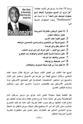 ‫وﺳﻨﻪ 91 ﻋﺎﻣًﺎ ﺑﺪأ ﺟﺮاي ﻓﻲ ﺗﺄﻟﻴﻒ ﻛﺘﺎﺑﻪ:‬
                             ‫"ﻫﻞ ﺗﺮﻳﺪ أن ﺗﺼﺒﺢ ﻣﻠﻴﻮﻧﻴﺮ؟ إﻟﻴﻚ ﺗﺴﻊ‬
                             ‫ﺧﻄﻮات ﺗﻌﻴﻨﻚ ﻋﻠﻰ ذﻟﻚ" أو ﻣﺎ أﺳﻤﺎه ﻫﻮ‬
                             ‫"‪ "Reallionaire‬وﻫﺬه اﻟﺨﻄﻮات اﻟﺘﺴﻌﺔ‬
                                                                ‫ﻫﻲ:‬

                            ‫ﻻ ﺗﺨﺶ اﻟﺮﻓﺾ، ﻓﺎﻟﻐﺰاﻟﺔ اﻟﺠﺮﻳﺤﺔ‬       ‫1.‬
                                          ‫ﺗﻘﻔﺰ ﻣﺴﺎﻓﺎت أﻃﻮل.‬
                                       ‫ﺗﻔﻬﻢ اﻟﻘﻮة ﺧﻠﻒ اﻻﺳﻢ.‬     ‫2.‬
          ‫اﺟﻤﻊ ﻓﺮﻳﻘًﺎ ﻣﻦ اﻟﻤﻌﻠﻤﻴﻦ واﻟﻤﺮﺷﺪﻳﻦ اﻟﻨﺎﺟﺤﻴﻦ ﺣﻮﻟﻚ.‬      ‫3.‬
                                       ‫اﺳﺘﻐﻞ ﻛﻞ وأي ﻓﺮﺻﺔ.‬       ‫4.‬
              ‫اﻣﺾ ﻣﻊ اﻟﺘﻴﺎر... ﻟﻜﻦ اﻋﺮف إﻟﻰ أﻳﻦ ﺗﺮﻳﺪ اﻟﺬﻫﺎب.‬    ‫5.‬
           ‫ﻛﻦ ﻣﺴﺘﻌﺪًا ﻧﻔﺴﻴﺎ ﻟﺘﻘﺒﻞ اﻟﻔﺸﻞ واﻟﻮﻗﻮف ﺑﻌﺪ اﻟﻮﻗﻮع.‬
                                            ‫ً‬                   ‫6.‬
                                    ‫ﺧﺼﺺ وﻗﺘﻚ ﻟﻤﺎ ﺗﻌﺮﻓﻪ.‬         ‫7.‬
                                      ‫أﺣﺐ ﻋﻤﻴﻠﻚ وزﺑﻮﻧﻚ.‬         ‫8.‬
                   ‫ﻻ ﺗﻘﻠﻞ أﺑﺪًا ﻣﻦ ﻗﻮة ﺷﺒﻜﺔ اﻟﻤﻌﺎرف واﻟﻌﻼﻗﺎت.‬   ‫9.‬

‫أﺻﺒﺢ ﻫﺬا اﻟﻜﺘﺎب ﻣﻦ أﻓﻀﻞ اﻟﻜﺘﺐ ﻣﺒﻴﻌﺎ ﻓﻲ أﻣﺮﻳﻜﺎ ﺧﻼل ﺻﻴﻒ اﻟﻌﺎم‬
                           ‫ً‬
‫اﻟﻤﺎﺿﻲ، وﺧﻼل أﺳﺎﺑﻴﻊ ﻗﻠﻴﻠﺔ ﻣﻦ ﻃﺮﺣﻪ ﻓﻲ اﻷﺳﻮاق، وﺣﺼﻞ ﻋﻠﻰ اﻟﺜﻨﺎء‬
‫واﻟﻤﺪﻳﺢ ﻣﻦ ﻣﺸﺎﻫﻴﺮ اﻟﺸﺨﺼﻴﺎت اﻟﻤﺤﺘﺮﻣﺔ ﻓﻲ اﻟﻤﺠﺘﻤﻊ اﻷﻣﺮﻳﻜﻲ، ﺑﺪءًا‬
‫ﺑﺎﻟﺮﺋﻴﺲ اﻷﻣﺮﻳﻜﻲ ﺑﻴﻞ ﻛﻠﻴﻨﺘﻮن، وﻣﺮورًا ﺑﺂﺧﺮﻳﻦ ﻣﺜﻞ ﺑﻴﻴﺮ ﺳﻮﻟﺘﻮن‬
                                           ‫وﻣﺎرك ﻓﻴﻜﺘﻮر ﻫﺎﻧﺴﻦ.‬

‫ﻫﻞ ﻟﻠﻘﺼﺔ ﻧﻬﺎﻳﺔ ﺳﻌﻴﺪة؟ ﺗﻌﺎﻧﻲ أﺧﺖ ﺟﺮاي ﻣﻦ ﻣﺮض ﺳﺮﻃﺎن اﻟﺪم‬
‫)ﻟﻮﻛﻴﻤﻴﺎ( وﻫﻲ ﻓﻲ ﺣﺎﺟﺔ ﻣﺎﺳﺔ ﻟﺰرع ﻧﺨﺎع ﻋﻈﺎم، وﻟﻢ ﻳﺤﺪث ﺗﻄﺎﺑﻖ ﻣﻊ‬
‫ﻧﺨﺎع أﻓﺮاد ﻋﺎﺋﻠﺘﻬﺎ، ورﻏﻢ ﻣﺮور اﻟﻌﺎم ﺗﻘﺮﻳﺒﺎً، ﻟﻜﻦ أﺧﺘﻪ ﻟﻢ ﺗﺠﺪ اﻟﻤﺘﺒﺮع‬
‫اﻟﻤﻨﺎﺳﺐ ﺣﺘﻰ اﻵن، أﻧﻪ أﻣﺮ ﻻ ﻳﺴﺘﻄﻴﻊ دﻓﺘﺮ ﺷﻴﻜﺎت ﺟﺮاي اﻟﺘﻜﻔﻞ ﺑﻪ. ﻧﺸﺎط‬
‫ﺟﺮاي اﻟﺘﺠﺎري اﻟﺤﺎﻟﻲ ﻫﻮ اﻟﻌﻘﺎرات، وﻫﻮ ﺣﺼﻞ ﻋﻠﻰ دﻛﺘﻮراه ﻓﺨﺮﻳﺔ‬
                                              ‫ﺗﻘﺪﻳﺮًا ﻟﺘﺎرﻳﺨﻪ اﻟﺤﺎﻓﻞ.‬
                               ‫﴿ 56 ﴾‬
 