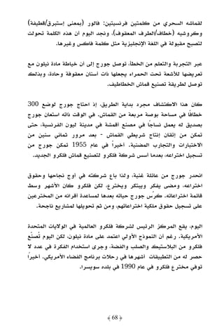 ‫ﻟﻘﻤﺎﺷﻪ اﻟﺴﺤﺮي ﻣﻦ ﻛﻠﻤﺘﻴﻦ ﻓﺮﻧﺴﻴﺘﻴﻦ: ﻓﺎﻟﻮر )ﺑﻤﻌﻨﻰ إﺳﺘﺒﺮق/ﻗﻄﻴﻔﺔ(‬
‫وﻛﺮوﺷﻴﻪ )ﺧﻄﺎف/اﻟﻄﺮف اﻟﻤﻌﻘﻮف(، وﻧﺠﺪ اﻟﻴﻮم أن ﻫﺬه اﻟﻜﻠﻤﺔ ﺗﺤﻮﻟﺖ‬
          ‫ﻟﺘﺼﺒﺢ ﻣﻘﺒﻮﻟﺔ ﻓﻲ اﻟﻠﻐﺔ اﻹﻧﺠﻠﻴﺰﻳﺔ ﻣﺜﻞ ﻛﻠﻤﺔ ﻓﺎﻛﺲ وﻏﻴﺮﻫﺎ.‬

‫ﻋﺒﺮ اﻟﺘﺠﺮﺑﺔ واﻟﺘﻌﻠﻢ ﻣﻦ اﻟﺨﻄﺄ، ﺗﻮﺻﻞ ﺟﻮرج إﻟﻰ أن ﺧﻴﺎﻃﺔ ﻣﺎدة ﻧﻴﻠﻮن ﻣﻊ‬
‫ﺗﻌﺮﻳﻀﻬﺎ ﻟﻸﺷﻌﺔ ﺗﺤﺖ اﻟﺤﻤﺮاء ﻳﺠﻌﻠﻬﺎ ذات أﺳﻨﺎن ﻣﻌﻘﻮﻓﺔ وﺣﺎدة، وﺑﺬﻟﻚ‬
                              ‫ﺗﻮﺻﻞ ﻟﻄﺮﻳﻘﺔ ﺗﺼﻨﻴﻊ ﻗﻤﺎش اﻟﺨﻄﺎﻃﻴﻒ.‬

‫ﻛﺎن ﻫﺬا اﻻﻛﺘﺸﺎف ﻣﺠﺮد ﺑﺪاﻳﺔ اﻟﻄﺮﻳﻖ، إذ اﺣﺘﺎج ﺟﻮرج ﻟﻮﺿﻊ 003‬
‫ﺧﻄﺎﻓًﺎ ﻓﻲ ﻣﺴﺎﺣﺔ ﺑﻮﺻﺔ ﻣﺮﺑﻌﺔ ﻣﻦ اﻟﻘﻤﺎش. ﻓﻲ اﻟﻮﻗﺖ ذاﺗﻪ اﺳﺘﻌﺎن ﺟﻮرج‬
‫ﺑﺼﺪﻳﻖ ﻟﻪ ﻳﻌﻤﻞ ﻧﺴﺎﺟﺎ ﻓﻲ ﻣﺼﻨﻊ أﻗﻤﺸﺔ ﻓﻲ ﻣﺪﻳﻨﺔ ﻟﻴﻮن اﻟﻔﺮﻧﺴﻴﺔ، ﺣﺘﻰ‬
                                            ‫ً‬
‫ﺗﻤﻜﻦ ﻣﻦ إﺗﻘﺎن إﻧﺘﺎج ﺷﺮﻳﻄﻲ اﻟﻘﻤﺎش - ﺑﻌﺪ ﻣﺮور ﺛﻤﺎﻧﻲ ﺳﻨﻴﻦ ﻣﻦ‬
‫اﻻﺧﺘﺒﺎرات واﻟﺘﺠﺎرب اﻟﻤﻀﻨﻴﺔ. أﺧﻴﺮًا ﻓﻲ ﻋﺎم 5591 ﺗﻤﻜﻦ ﺟﻮرج ﻣﻦ‬
  ‫ﺗﺴﺠﻴﻞ اﺧﺘﺮاﻋﻪ، ﺑﻌﺪﻣﺎ أﺳﺲ ﺷﺮﻛﺔ ﻓﻠﻜﺮو ﻟﺘﺼﻨﻴﻊ ﻗﻤﺎش ﻓﻠﻜﺮو اﻟﺠﺪﻳﺪ.‬

‫اﻧﺤﺪر ﺟﻮرج ﻣﻦ ﻋﺎﺋﻠﺔ ﻏﻨﻴﺔ، وﻟﺬا ﺑﺎع ﺷﺮﻛﺘﻪ ﻓﻲ أوج ﻧﺠﺎﺣﻬﺎ وﺣﻘﻮق‬
‫اﺧﺘﺮاﻋﻪ، وﻣﻀﻰ ﻳﻔﻜﺮ وﻳﺒﺘﻜﺮ وﻳﺨﺘﺮع، ﻟﻜﻦ ﻓﻠﻜﺮو ﻛﺎن اﻷﺷﻬﺮ وﺳﻂ‬
‫ﻗﺎﺋﻤﺔ اﺧﺘﺮاﻋﺎﺗﻪ. ﻛﺮس ﺟﻮرج ﺣﻴﺎﺗﻪ ﺑﻌﺪﻫﺎ ﻟﻤﺴﺎﻋﺪة أﻗﺮاﻧﻪ ﻣﻦ اﻟﻤﺨﺘﺮﻋﻴﻦ‬
   ‫ﻋﻠﻰ ﺗﺴﺠﻴﻞ ﺣﻘﻮق ﻣﻠﻜﻴﺔ اﺧﺘﺮاﻋﺎﺗﻬﻢ، وﻣﻦ ﺛﻢ ﺗﺤﻮﻳﻠﻬﺎ ﻟﻤﺸﺎرﻳﻊ ﻧﺎﺟﺤﺔ.‬

‫اﻟﻴﻮم، ﻳﻘﻊ اﻟﻤﺮﻛﺰ اﻟﺮﺋﻴﺲ ﻟﺸﺮﻛﺔ ﻓﻠﻜﺮو اﻟﻌﺎﻟﻤﻴﺔ ﻓﻲ اﻟﻮﻻﻳﺎت اﻟﻤﺘﺤﺪة‬
‫اﻷﻣﺮﻳﻜﻴﺔ. رﻏﻢ أن اﻟﻨﻤﻮذج اﻷوﻟﻲ اﻋﺘﻤﺪ ﻋﻠﻰ ﻣﺎدة ﻧﻴﻠﻮن، ﻟﻜﻦ اﻟﻴﻮم ﺗﺼﻨﻊ‬
‫ﻓﻠﻜﺮو ﻣﻦ اﻟﺒﻼﺳﺘﻴﻚ واﻟﺼﻠﺐ واﻟﻔﻀﺔ، وﺟﺮى اﺳﺘﺨﺪام اﻟﻔﻜﺮة ﻓﻲ ﻋﺪد ﻻ‬
‫ﺣﺼﺮ ﻟﻪ ﻣﻦ اﻟﺘﻄﺒﻴﻘﺎت أﺷﻬﺮﻫﺎ ﻓﻲ رﺣﻼت ﺑﺮﻧﺎﻣﺞ اﻟﻔﻀﺎء اﻷﻣﺮﻳﻜﻲ. أﺧﻴﺮًا‬
                    ‫ﺗﻮﻓﻲ ﻣﺨﺘﺮع ﻓﻠﻜﺮو ﻓﻲ ﻋﺎم 0991 ﻓﻲ ﺑﻠﺪه ﺳﻮﻳﺴﺮا.‬




                              ‫﴿ 86 ﴾‬
 