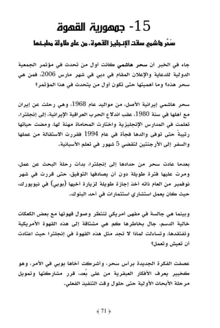 ‫51- ﺟﻤﻬﻮرﻳﺔ اﻟﻘﻬﻮة‬
           ‫ط‬    ‫طو‬      ‫ن‬     ‫و‬    ‫زא‬      ‫‪ª‬א‬              ‫ْ‬

‫ﺟﺎء ﻓﻲ اﻟﺨﺒﺮ أن ﺳﺤﺮ ﻫﺎﺷﻤﻲ ﻛﺎﻧﺖ أول ﻣﻦ ﺗﺤﺪث ﻓﻲ ﻣﺆﺗﻤﺮ اﻟﺠﻤﻌﻴﺔ‬
‫اﻟﺪوﻟﻴﺔ ﻟﻠﺪﻋﺎﻳﺔ واﻹﻋﻼن اﻟﻤﻘﺎم ﻓﻲ دﺑﻲ ﻓﻲ ﺷﻬﺮ ﻣﺎرس 6002، ﻓﻤﻦ ﻫﻲ‬
      ‫ﺳﺤﺮ ﻫﺬه؟ وﻣﺎ أﻫﻤﻴﺘﻬﺎ ﺣﺘﻰ ﺗﻜﻮن أول ﻣﻦ ﻳﺘﺤﺪث ﻓﻲ ﻫﺬا اﻟﻤﺆﺗﻤﺮ؟‬

‫ﺳﺤﺮ ﻫﺎﺷﻤﻲ إﻳﺮاﻧﻴﺔ اﻷﺻﻞ، ﻣﻦ ﻣﻮاﻟﻴﺪ ﻋﺎم 8691، وﻫﻲ رﺣﻠﺖ ﻋﻦ إﻳﺮان‬
‫ﻣﻊ أﻫﻠﻬﺎ ﻓﻲ ﺳﻨﺔ 0891، ﻋﻘﺐ اﻧﺪﻻع اﻟﺤﺮب اﻟﻌﺮاﻗﻴﺔ اﻹﻳﺮاﻧﻴﺔ، إﻟﻰ إﻧﺠﻠﺘﺮا.‬
‫ﺗﻌﻠﻤﺖ ﻓﻲ اﻟﻤﺪارس اﻹﻧﺠﻠﻴﺰﻳﺔ واﺧﺘﺎرت اﻟﻤﺤﺎﻣﺎة ﻣﻬﻨﺔ ﻟﻬﺎ، وﻣﻀﺖ ﺣﻴﺎﺗﻬﺎ‬
‫رﺗﻴﺒﺔ ﺣﺘﻰ ﺗﻮﻓﻰ واﻟﺪﻫﺎ ﻓﺠﺄة ﻓﻲ ﻋﺎم 4991 ﻓﻘﺮرت اﻻﺳﺘﻘﺎﻟﺔ ﻣﻦ ﻋﻤﻠﻬﺎ‬  ‫ً‬
                  ‫واﻟﺴﻔﺮ إﻟﻰ اﻷرﺟﻨﺘﻴﻦ ﻟﺘﻘﻀﻲ 5 ﺷﻬﻮر ﻓﻲ ﺗﻌﻠﻢ اﻷﺳﺒﺎﻧﻴﺔ.‬

‫ﺑﻌﺪﻣﺎ ﻋﺎدت ﺳﺤﺮ ﻣﻦ ﺣﺪادﻫﺎ إﻟﻰ إﻧﺠﻠﺘﺮا، ﺑﺪأت رﺣﻠﺔ اﻟﺒﺤﺚ ﻋﻦ ﻋﻤﻞ،‬
‫وﻣﺮت ﻋﻠﻴﻬﺎ ﻓﺘﺮة ﻃﻮﻳﻠﺔ دون أن ﻳﺼﺎدﻓﻬﺎ اﻟﺘﻮﻓﻴﻖ، ﺣﺘﻰ ﻗﺮرت ﻓﻲ ﺷﻬﺮ‬
‫ﻧﻮﻓﻤﺒﺮ ﻣﻦ اﻟﻌﺎم ذاﺗﻪ أﺧﺬ إﺟﺎزة ﻃﻮﻳﻠﺔ ﻟﺰﻳﺎرة أﺧﻴﻬﺎ )ﺑﻮﺑﻲ( ﻓﻲ ﻧﻴﻮﻳﻮرك،‬
                   ‫ﺣﻴﺚ ﻛﺎن ﻳﻌﻤﻞ اﺳﺘﺸﺎري اﺳﺘﺜﻤﺎرات ﻓﻲ أﺣﺪ اﻟﺒﻨﻮك.‬

‫وﺑﻴﻨﻤﺎ ﻫﻲ ﺟﺎﻟﺴﺔ ﻓﻲ ﻣﻘﻬﻰ أﻣﺮﻳﻜﻲ ﺗﻨﺘﻈﺮ وﺻﻮل ﻗﻬﻮﺗﻬﺎ ﻣﻊ ﺑﻌﺾ اﻟﻜﻌﻜﺎت‬
‫ﺧﺎﻟﻴﺔ اﻟﺪﺳﻢ، ﺟﺎل ﺑﺨﺎﻃﺮﻫﺎ ﻛﻢ ﻫﻲ ﻣﺸﺘﺎﻗﺔ إﻟﻰ ﻫﺬه اﻟﻘﻬﻮة اﻷﻣﺮﻳﻜﻴﺔ‬
‫وﺗﻔﺘﻘﺪﻫﺎ، وﺗﺴﺎءﻟﺖ ﻟﻤﺎذا ﻻ ﺗﺠﺪ ﻣﺜﻞ ﻫﺬه اﻟﻘﻬﻮة ﻓﻲ إﻧﺠﻠﺘﺮا ﺣﻴﺚ اﻋﺘﺎدت‬
                                                   ‫أن ﺗﻌﻴﺶ وﺗﻌﻤﻞ؟‬

‫ﻋﺼﻔﺖ اﻟﻔﻜﺮة اﻟﺠﺪﻳﺪة ﺑﺮأس ﺳﺤﺮ، وأﺷﺮﻛﺖ أﺧﺎﻫﺎ ﺑﻮﺑﻲ ﻓﻲ اﻷﻣﺮ، وﻫﻮ‬
‫ﻛﺨﺒﻴﺮ ﻳﻌﺮف اﻷﻓﻜﺎر اﻟﻌﺒﻘﺮﻳﺔ ﻣﻦ ﻋﻠﻰ ﺑﻌﺪ، ﻗﺮر ﻣﺸﺎرﻛﺘﻬﺎ وﺗﻤﻮﻳﻞ‬
                ‫ﻣﺮﺣﻠﺔ اﻷﺑﺤﺎث اﻷوﻟﻴﺔ ﺣﺘﻰ ﺣﻠﻮل وﻗﺖ اﻟﺘﻨﻔﻴﺬ اﻟﻔﻌﻠﻲ.‬


                               ‫﴿ 17 ﴾‬
 