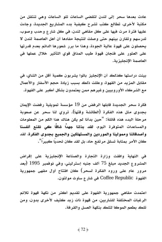 ‫ﻋﺎدت ﺑﻌﺪﻫﺎ ﺳﺤﺮ إﻟﻰ ﻟﻨﺪن ﻟﺘﻘﻀﻲ اﻟﺴﺎﻋﺎت ﺗﻠﻮ اﻟﺴﺎﻋﺎت وﻫﻲ ﺗﻨﺘﻘﻞ ﻣﻦ‬
‫ﻣﻜﺘﺒﺔ ﻷﺧﺮى، ﺗﻄﺎﻟﻊ ﻛﺘﺐ ﺗﺸﺮح ﻛﻴﻔﻴﺔ ﺑﺪء اﻟﻤﺸﺎرﻳﻊ اﻟﺠﺪﻳﺪة، وﺟﺎءت‬
‫ﻋﻠﻴﻬﺎ ﻓﺘﺮة ﻣﺮت ﻓﻴﻬﺎ ﻋﻠﻰ ﻛﻞ ﻣﻘﺎﻫﻲ ﻟﻨﺪن، ﻓﻲ ﻛﻞ ﺷﺎرع وﺣﺪب وﺻﻮب،‬
‫ﺗﺪرﺳﻬﻢ وﺗﻘﺎرن ﺑﻴﻨﻬﻢ ﺣﺘﻰ وﺻﻠﺖ ﻟﻨﺘﻴﺠﺔ ﻣﻔﺎدﻫﺎ أن أﻫﻞ اﻟﻌﺎﺻﻤﺔ ﻟﻨﺪن ﻻ‬
‫ﻳﺤﺼﻠﻮن ﻋﻠﻰ ﻗﻬﻮة ﻋﺎﻟﻴﺔ اﻟﺠﻮدة، وﻫﺬا ﻣﺎ ﺑﺮر ﺷﻌﻮرﻫﺎ اﻟﺪاﺋﻢ ﺑﻌﺪم ﻗﺪرﺗﻬﺎ‬
‫ﻋﻠﻰ اﻟﻌﺜﻮر ﻋﻠﻰ ﻓﻨﺠﺎن ﻗﻬﻮة ﻃﻴﺐ اﻟﻤﺬاق ﻗﻮي اﻟﺘﺄﺛﻴﺮ ﺧﻼل ﻋﻤﻠﻬﺎ ﻓﻲ‬
                                                   ‫اﻟﻌﺎﺻﻤﺔ اﻹﻧﺠﻠﻴﺰﻳﺔ.‬

‫ﺑﻴﻨﺖ دراﺳﺘﻬﺎ ﻛﺬﻟﻚ أن اﻹﻧﺠﻠﻴﺰ ﺑﺎﺗﻮا ﻳﺸﺮﺑﻮن ﻛﻤﻴﺔ أﻗﻞ ﻣﻦ اﻟﺸﺎي، ﻓﻲ‬
‫ﻣﻘﺎﺑﻞ اﻟﻤﺰﻳﺪ ﻣﻦ اﻟﻘﻬﻮة، وﻋﻠﻠﺖ ذﻟﻚ ﺑﺴﺒﺐ زﻳﺎدة ﺣﺠﻢ اﻷﺳﻔﺎر واﻷﻋﻤﺎل‬
  ‫ﻣﻊ اﻟﺸﺮﻛﺎء اﻷوروﺑﻴﻴﻦ وﻏﻴﺮﻫﻢ ﻣﻤﻦ ﻳﻌﺘﻤﺪون ﺑﺸﻜﻞ أﻛﺒﺮ ﻋﻠﻰ اﻟﻘﻬﻮة.‬

‫ﻓﻜﺮة ﺳﺤﺮ اﻟﺠﺪﻳﺪة ﻗﺎﺑﻠﻬﺎ اﻟﺮﻓﺾ ﻣﻦ 91 ﻣﺆﺳﺴﺔ ﺗﻤﻮﻳﻠﻴﺔ رﻓﻀﺖ اﻹﻳﻤﺎن‬
‫ﺑﺠﺪوى ﻣﺜﻞ ﻫﺬه اﻟﻔﻜﺮة )اﻟﻄﺎﺋﺸﺔ وﻗﺘﻬﺎ(. ﺗﺮوي ﻟﻨﺎ ﺳﺤﺮ ﻋﻦ ﺻﻌﻮﺑﺔ‬
‫ﻣﺮﺣﻠﺔ اﻟﺒﺪء ﻫﺬه ﻗﺎﺋﻠﺔ: "ﺣﻴﻦ ﺑﺪأﻧﺎ ﻟﻢ ﻳﻜﻦ ﻫﻨﺎك ﻫﺬا اﻟﻜﻢ ﻣﻦ اﻟﻤﻌﻠﻮﻣﺎت‬
‫واﻟﻤﺴﺎﻋﺪات اﻟﻤﺘﻮﻓﺮة اﻟﻴﻮم، ﻟﻘﺪ ﺑﺬﻟﻨﺎ ﺟﻬﺪًا ﺷﺎﻗًﺎ ﻛﻲ ﻧﻘﻨﻊ أﻧﻔﺴﻨﺎ‬
‫وأﺻﺪﻗﺎﺋﻨﺎ وﻣﻤﻮﻟﻴﻨﺎ واﻟﻤﻮردﻳﻦ واﻟﻤﺴﺘﻬﻠﻜﻴﻦ واﻟﺠﻤﻴﻊ ﺑﺠﺪوى اﻟﻔﻜﺮة، ﻟﻘﺪ‬
          ‫ﻛﺎن اﻷﻣﺮ ﺑﻤﺜﺎﺑﺔ ﺗﺴﻠﻖ ﻣﺮﺗﻔﻊ ﺣﺎد، ﺑﻞ ﻟﻘﺪ ﻛﺎن ﺗﺤﺪﻳًﺎ ﻛﺒﻴﺮًا".‬

‫ﻓﻲ اﻟﻨﻬﺎﻳﺔ واﻓﻘﺖ وزارة اﻟﺘﺠﺎرة واﻟﺼﻨﺎﻋﺔ اﻹﻧﺠﻠﻴﺰﻳﺔ ﻋﻠﻰ إﻗﺮاض‬
‫اﻟﻤﺸﺮوع اﻟﺠﺪﻳﺪ ﻣﺒﻠﻎ 57 أﻟﻒ ﺟﻨﻴﻪ إﺳﺘﺮﻟﻴﻨﻲ، وﻓﻲ ﻧﻮﻓﻤﺒﺮ 5991 )ﺑﻌﺪ‬
‫ﻣﺮور ﻋﺎم ﻋﻠﻰ ورود اﻟﻔﻜﺮة ﻟﺴﺤﺮ( ﻛﺎن اﻓﺘﺘﺎح أول ﻣﻘﻬﻰ ﺟﻤﻬﻮرﻳﺔ‬
                  ‫اﻟﻘﻬﻮة ‪ Coffee Republic‬ﻓﻲ ﺷﺎرع ﺳﺎوث ﻣﻮﻟﺘﻮن.‬

‫اﻋﺘﻤﺪت ﻣﻘﺎﻫﻲ ﺟﻤﻬﻮرﻳﺔ اﻟﻘﻬﻮة ﻋﻠﻰ ﺗﻘﺪﻳﻢ أﻛﺜﺮ ﻣﻦ ﻧﻜﻬﺔ ﻗﻬﻮة ﺗﻼﺋﻢ‬
‫اﻟﺮﻏﺒﺎت اﻟﻤﺨﺘﻠﻔﺔ ﻟﻠﺸﺎرﺑﻴﻦ، ﻣﻦ ﻗﻬﻮة ذات زﺑﺪ ﻛﺜﻴﻒ ﻷﺧﺮى ﺑﺪون، وﻣﻦ‬
                     ‫ﺗﻠﻚ ﺑﻄﻌﻢ اﻟﻤﻮﻛﺎ ﻟﺘﻠﻚ ﺑﻨﻜﻬﺔ اﻟﻌﺴﻞ واﻟﻘﺮﻓﺔ.‬



                               ‫﴿ 27 ﴾‬
 