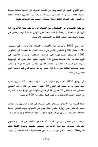 ‫رﻏﻢ اﻟﺘﻨﻮع اﻟﻜﺒﻴﺮ ﻓﻲ اﻟﻤﻌﺮوض ﻣﻦ ﻧﻜﻬﺎت اﻟﻘﻬﻮة، ﻟﻜﻦ اﻟﺒﺪاﻳﺔ ﻛﺎﻧﺖ ﺻﻌﺒﺔ‬
‫ﻟﻠﻐﺎﻳﺔ، ﻓﻠﻘﺪ ﻧﻈﺮ رواد اﻟﻤﻘﺎﻫﻲ ﺑﻌﻴﻦ اﻻﺳﺘﻐﺮاب ﻟﻬﺬا اﻟﻤﻘﻬﻰ اﻟﺠﺪﻳﺪ، ﻛﻤﺎ‬
      ‫أن اﻟﻌﺜﻮر ﻋﻠﻰ اﻟﻌﻤﺎﻟﺔ اﻟﻜﻔﺆة ﻛﺎن ﺻﻌﺒًﺎ، وأﺻﻌﺐ ﻣﻨﻪ اﻟﺤﻔﺎظ ﻋﻠﻴﻬﺎ.‬

‫ﻟﻢ ﻳﻜﻦ اﻻﻧﺴﺤﺎب أو اﻻﺳﺘﺴﻼم ﻣﻦ اﻷﺷﻴﺎء اﻟﻮاردة ﻋﻠﻰ ذﻫﻦ اﻷﺧﻮﻳﻦ، ﻟﺬا‬
‫ﻗﺮرا أن ﻳﺴﺘﻌﻴﻨﺎ ﺑﺸﺮﻛﺔ ﻋﻼﻗﺎت ﻋﺎﻣﺔ ﻛﻲ ﺗﺘﻮﻟﻰ اﻟﺪﻋﺎﻳﺔ ﻟﻬﻤﺎ، وﻛﺎن ﻣﻦ‬
                    ‫ﻧﺘﻴﺠﺔ ذﻟﻚ ﻧﺸﺮ ﺑﻌﺾ اﻟﺘﻘﺎرﻳﺮ اﻟﺼﺤﻔﻴﺔ اﻹﻳﺠﺎﺑﻴﺔ.‬

‫ﺟﺎء رﺑﻴﻊ 6991 ﺑﺎﻟﻤﺰﻳﺪ ﻣﻦ اﻷﻋﻤﺎل واﻷﺷﻐﺎل ﻟﻸﺧﻮﻳﻦ، وﻓﻲ دﻳﺴﻤﺒﺮ‬
‫6991 ﻛﺎن اﻓﺘﺘﺎح اﻟﻤﻘﻬﻰ اﻟﺜﺎﻧﻲ ﻓﻲ وﺳﻂ ﻟﻨﺪن، ﻣﺎ دﻓﻌﻬﻤﺎ ﻓﻲ أﻛﺘﻮﺑﺮ‬
‫7991 ﻟﺘﺤﻮﻳﻞ ﻣﺸﺮوﻋﻬﻤﺎ إﻟﻰ ﺷﺮﻛﺔ ﻣﺴﺎﻫﻤﺔ وﻃﺮﺣﺎ اﻷﺳﻬﻢ ﻓﻲ‬
‫اﻟﺒﻮرﺻﺔ، ﻣﺎ ﻋﺎد ﻋﻠﻴﻬﻤﺎ ﺑﻤﺒﻠﻎ 5.8 ﻣﻠﻴﻮن ﺟﻨﻴﻪ إﺳﺘﺮﻟﻴﻨﻲ، ﺗﻢ ﺗﻮﺟﻴﻬﻬﺎ‬
‫ﻟﻤﺰﻳﺪ ﻣﻦ اﻟﺘﻮﺳﻊ واﻻﻧﺘﺸﺎر. ﻛﺎﻧﺖ اﻷﻣﻮر ﺗﻤﻀﻲ ﻋﻠﻰ ﻣﺎ ﻳﺮام، وﺗﺬﻛﺮ‬
‫ﺳﺤﺮ ﺳﻌﺎدﺗﻬﺎ اﻟﺒﺎﻟﻐﺔ ﺣﻴﻦ رأت أول ﻋﻤﻴﻞ ﻳﺮﺣﻞ وﻣﻌﻪ ﻗﺪح ﻗﻬﻮة ﻳﺤﻤﻞ اﺳﻢ‬
                                                  ‫اﻟﻤﻘﻬﻰ ﻓﻲ ﻳﺪﻳﻪ.‬

‫ﻓﻲ ﻳﻮﻟﻴﻮ 0002 ﺗﻢ ﻃﺮح اﻟﻤﺰﻳﺪ ﻣﻦ اﻷﺳﻬﻢ، ﻟﻴﺠﻤﻌﺎ 02 ﻣﻠﻴﻮن ﺟﻨﻴﻪ‬
‫إﺳﺘﺮﻟﻴﻨﻲ، ﺗﻢ ﺗﻮﺟﻴﻬﻬﺎ ﻓﻲ اﻓﺘﺘﺎح 04 ﻣﻘﻬﻰ ﺟﺪﻳﺪ ﻓﻲ ﻋﺎم واﺣﺪ، ﻟﻴﺼﺒﺢ‬
‫إﺟﻤﺎﻟﻲ ﻋﺪد اﻟﻤﻘﺎﻫﻲ 28 ﻣﻘﻬﻰ ﺧﻼل ﺧﻤﺲ ﺳﻨﻮات ﻣﻦ ﺗﺎرﻳﺦ اﻟﺒﺪء ، ﺗﻨﺎﺛﺮت‬
            ‫ﻓﻲ أﻛﺒﺮ اﻟﻤﺪن اﻹﻧﺠﻠﻴﺰﻳﺔ، وﻋﻤﻞ ﻓﻴﻬﺎ أﻛﺜﺮ ﻣﻦ 008 ﻣﻮﻇﻒ.‬

‫ﺷﻴﺌﺎ ﻓﺸﻴﺌﺎ ﺑﺪأ اﻷﺧﻮان ﻳﻌﺘﻤﺪان ﻋﻠﻰ اﻟﻤﺪراء ﻓﻲ إدارة اﻟﺠﻤﻬﻮرﻳﺔ، وﺑﺪأت‬
                                                             ‫ً‬    ‫ً‬
‫ﺳﺤﺮ ﺗﺮﻛﺰ ﻋﻠﻰ زﻳﺎرة ﻣﻘﻬﻰ ﻛﻞ ﻳﻮم ﻓﻲ اﻟﺼﺒﺎح، ﺣﻴﺚ ﺗﻘﻀﻲ ﺳﺎﻋﺔ‬
 ‫ﻛﺎﻣﻠﺔ، ﻛﻤﺮﺗﺎد ﺗﻘﻠﻴﺪي، ﺗﺮاﻗﺐ ﻓﻴﻬﺎ اﻟﺠﻮدة؛ ﺟﻮدة اﻟﻤﻌﺎﻣﻠﺔ وﺟﻮدة اﻟﻤﻨﺘﺞ.‬

‫ﺗﺆﻛﺪ ﺳﺤﺮ أﻛﺜﺮ ﻣﻦ ﻣﺮة ﻗﺎﺋﻠﺔ: "ﻫﺪﻓﻨﺎ ﻫﻮ اﻟﺘﺄﻛﺪ ﻣﻦ أﻧﻨﺎ ﻟﻢ ﻧﺘﺤﻮل‬
‫ﻟﺸﺮﻛﺔ ﻋﻤﻼﻗﺔ ﻣﺘﺮاﻣﻴﺔ اﻷﻃﺮاف، ﻓﻨﻨﺴﻰ ﻛﻴﻒ وﻟﻤﺎذا أﻗﻤﻨﺎ ﻫﺬه‬
‫اﻟﺸﺮﻛﺔ". ﺗﺆﻛﺪ ﺳﺤﺮ أن ﻋﻤﻠﻬﺎ اﻟﺴﺎﺑﻖ ﻛﻤﺤﺎﻣﻴﺔ ﺳﺎﻋﺪﻫﺎ ﻛﺜﻴﺮًا، ﺣﻴﺚ‬

                               ‫﴿ 37 ﴾‬
 