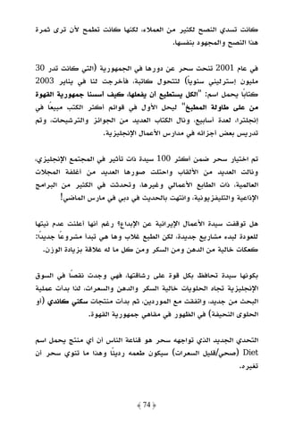 ‫ﻛﺎﻧﺖ ﺗﺴﺪي اﻟﻨﺼﺢ ﻟﻜﺜﻴﺮ ﻣﻦ اﻟﻌﻤﻼء، ﻟﻜﻨﻬﺎ ﻛﺎﻧﺖ ﺗﻄﻤﺢ ﻷن ﺗﺮى ﺛﻤﺮة‬
                                     ‫ﻫﺬا اﻟﻨﺼﺢ واﻟﻤﺠﻬﻮد ﺑﻨﻔﺴﻬﺎ.‬

‫ﻓﻲ ﻋﺎم 1002 ﺗﻨﺤﺖ ﺳﺤﺮ ﻋﻦ دورﻫﺎ ﻓﻲ اﻟﺠﻤﻬﻮرﻳﺔ )اﻟﺘﻲ ﻛﺎﻧﺖ ﺗﺪر 03‬
‫ﻣﻠﻴﻮن إﺳﺘﺮﻟﻴﻨﻲ ﺳﻨﻮﻳﺎ( ﻟﺘﺘﺤﻮل ﻛﺎﺗﺒﺔ، ﻓﺄﺧﺮﺟﺖ ﻟﻨﺎ ﻓﻲ ﻳﻨﺎﻳﺮ 3002‬
                                        ‫ً‬
‫ﻛﺘﺎﺑًﺎ ﻳﺤﻤﻞ اﺳﻢ: "اﻟﻜﻞ ﻳﺴﺘﻄﻴﻊ أن ﻳﻔﻌﻠﻬﺎ، ﻛﻴﻒ أﺳﺴﻨﺎ ﺟﻤﻬﻮرﻳﺔ اﻟﻘﻬﻮة‬
‫ﻣﻦ ﻋﻠﻰ ﻃﺎوﻟﺔ اﻟﻤﻄﺒﺦ" ﻟﻴﺤﻞ اﻷول ﻓﻲ ﻗﻮاﺋﻢ أﻛﺜﺮ اﻟﻜﺘﺐ ﻣﺒﻴﻌًﺎ ﻓﻲ‬
‫إﻧﺠﻠﺘﺮا، ﻟﻌﺪة أﺳﺎﺑﻴﻊ، وﻧﺎل اﻟﻜﺘﺎب اﻟﻌﺪﻳﺪ ﻣﻦ اﻟﺠﻮاﺋﺰ واﻟﺘﺮﺷﻴﺤﺎت، وﺗﻢ‬
                   ‫ﺗﺪرﻳﺲ ﺑﻌﺾ أﺟﺰاﺋﻪ ﻓﻲ ﻣﺪارس اﻷﻋﻤﺎل اﻹﻧﺠﻠﻴﺰﻳﺔ.‬

‫ﺗﻢ اﺧﺘﻴﺎر ﺳﺤﺮ ﺿﻤﻦ أﻛﺜﺮ 001 ﺳﻴﺪة ذات ﺗﺄﺛﻴﺮ ﻓﻲ اﻟﻤﺠﺘﻤﻊ اﻹﻧﺠﻠﻴﺰي،‬
‫وﻧﺎﻟﺖ اﻟﻌﺪﻳﺪ ﻣﻦ اﻷﻟﻘﺎب واﺣﺘﻠﺖ ﺻﻮرﻫﺎ اﻟﻌﺪﻳﺪ ﻣﻦ أﻏﻠﻔﺔ اﻟﻤﺠﻼت‬
‫اﻟﻌﺎﻟﻤﻴﺔ، ذات اﻟﻄﺎﺑﻊ اﻷﻋﻤﺎﻟﻲ وﻏﻴﺮﻫﺎ، وﺗﺤﺪﺛﺖ ﻓﻲ اﻟﻜﺜﻴﺮ ﻣﻦ اﻟﺒﺮاﻣﺞ‬
        ‫اﻹذاﻋﻴﺔ واﻟﺘﻠﻴﻔﺰﻳﻮﻧﻴﺔ، واﻧﺘﻬﺖ ﺑﺎﻟﺤﺪﻳﺚ ﻓﻲ دﺑﻲ ﻓﻲ ﻣﺎرس اﻟﻤﺎﺿﻲ!‬

‫ﻫﻞ ﺗﻮﻗﻔﺖ ﺳﻴﺪة اﻷﻋﻤﺎل اﻹﻳﺮاﻧﻴﺔ ﻋﻦ اﻹﺑﺪاع؟ رﻏﻢ أﻧﻬﺎ أﻋﻠﻨﺖ ﻋﺪم ﻧﻴﺘﻬﺎ‬
‫ﻟﻠﻌﻮدة ﻟﺒﺪء ﻣﺸﺎرﻳﻊ ﺟﺪﻳﺪة، ﻟﻜﻦ اﻟﻄﺒﻊ ﻏﻼب وﻫﺎ ﻫﻲ ﺗﺒﺪأ ﻣﺸﺮوﻋًﺎ ﺟﺪﻳﺪًا:‬
    ‫ﻛﻌﻜﺎت ﺧﺎﻟﻴﺔ ﻣﻦ اﻟﺪﻫﻦ وﻣﻦ اﻟﺴﻜﺮ وﻣﻦ ﻛﻞ ﻣﺎ ﻟﻪ ﻋﻼﻗﺔ ﺑﺰﻳﺎدة اﻟﻮزن.‬

‫ﺑﻜﻮﻧﻬﺎ ﺳﻴﺪة ﺗﺤﺎﻓﻆ ﺑﻜﻞ ﻗﻮة ﻋﻠﻰ رﺷﺎﻗﺘﻬﺎ، ﻓﻬﻲ وﺟﺪت ﻧﻘﺼًﺎ ﻓﻲ اﻟﺴﻮق‬
‫اﻹﻧﺠﻠﻴﺰﻳﺔ ﺗﺠﺎه اﻟﺤﻠﻮﻳﺎت ﺧﺎﻟﻴﺔ اﻟﺴﻜﺮ واﻟﺪﻫﻦ واﻟﺴﻌﺮات، ﻟﺬا ﺑﺪأت ﻋﻤﻠﻴﺔ‬
‫اﻟﺒﺤﺚ ﻣﻦ ﺟﺪﻳﺪ، واﺗﻔﻘﺖ ﻣﻊ اﻟﻤﻮردﻳﻦ، ﺛﻢ ﺑﺪأت ﻣﻨﺘﺠﺎت ﺳﻜﻨﻲ ﻛﺎﻧﺪي )أو‬
                 ‫اﻟﺤﻠﻮى اﻟﻨﺤﻴﻔﺔ( ﻓﻲ اﻟﻈﻬﻮر ﻓﻲ ﻣﻘﺎﻫﻲ ﺟﻤﻬﻮرﻳﺔ اﻟﻘﻬﻮة.‬

‫اﻟﺘﺤﺪي اﻟﺠﺪﻳﺪ اﻟﺬي ﺗﻮاﺟﻬﻪ ﺳﺤﺮ ﻫﻮ ﻗﻨﺎﻋﺔ اﻟﻨﺎس أن أي ﻣﻨﺘﺞ ﻳﺤﻤﻞ اﺳﻢ‬
‫‪) Diet‬ﺻﺤﻲ/ﻗﻠﻴﻞ اﻟﺴﻌﺮات( ﺳﻴﻜﻮن ﻃﻌﻤﻪ ردﻳﺌًﺎ وﻫﺬا ﻣﺎ ﺗﻨﻮي ﺳﺤﺮ أن‬
                                                           ‫ﺗﻐﻴﺮه.‬



                              ‫﴿ 47 ﴾‬
 