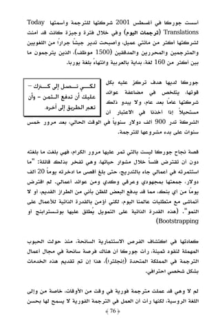 ‫أﺳﺴﺖ ﺟﻮرﻛﺎ ﻓﻲ أﻏﺴﻄﺲ 1002 ﺷﺮﻛﺘﻬﺎ ﻟﻠﺘﺮﺟﻤﺔ وأﺳﻤﺘﻬﺎ ‪Today‬‬
‫‪) Translations‬ﺗﺮﺟﻤﺎت اﻟﻴﻮم( وﻓﻲ ﺧﻼل ﻓﺘﺮة وﺟﻴﺰة ﻛﺎﻧﺖ ﻗﺪ أﻣﻨﺖ‬
‫ﻟﺸﺮﻛﺘﻬﺎ أﻛﺜﺮ ﻣﻦ ﻣﺎﺋﺘﻲ ﻋﻤﻴﻞ، وأﺻﺒﺤﺖ ﺗﺪﻳﺮ ﺟﻴﺸًﺎ ﺟﺮارًا ﻣﻦ اﻟﻠﻐﻮﻳﻴﻦ‬
‫واﻟﻤﺘﺮﺟﻤﻴﻦ واﻟﻤﺤﺮرﻳﻦ واﻟﻤﺪﻗﻘﻴﻦ )0051 ﻣﻮﻇﻒ(، اﻟﺬﻳﻦ ﻳﺘﺮﺟﻤﻮن ﻣﺎ‬
                 ‫ﺑﻴﻦ أﻛﺜﺮ ﻣﻦ 061 ﻟﻐﺔ، ﺑﺪاﻳﺔ ﺑﺎﻟﻌﺮﺑﻴﺔ واﻧﺘﻬﺎء ﺑﻠﻐﺔ ﻳﻮرﺑﺎ.‬
                             ‫ً‬

                            ‫ﺟﻮرﻛﺎ ﻟﺪﻳﻬﺎ ﻫﺪف ﺗﺮﻛﺰ ﻋﻠﻴﻪ ﺑﻜﻞ‬
‫ﻟﻜـ ـﻲ ﺗـ ـﺼﻞ ﺇﱃ ﻛـ ـﱰﻙ –‬
      ‫ـ‬            ‫ـ ـ‬
                            ‫ﻗﻮﺗﻬﺎ، ﻳﺘﻠﺨﺺ ﻓﻲ ﻣﻀﺎﻋﻔﺔ ﻋﻮاﺋﺪ‬
‫ﻋﻠﻴﻚ ﺃﻥ ﺗﺪﻓﻊ ﺍﻟـﺜﻤﻦ - ﻭﺃﻥ‬
                            ‫ﺷﺮﻛﺘﻬﺎ ﻋﺎﻣًﺎ ﺑﻌﺪ ﻋﺎم، وﻻ ﻳﺒﺪو ذﻟﻚ‬
        ‫ﺗﻌﱪ ﺍﻟﻄﺮﻳﻖ ﺇﱃ ﺁﺧﺮﻩ.‬
                            ‫ﻣﺴﺘﺤﻴﻼ إذا أﺧﺬﻧﺎ ﻓﻲ اﻻﻋﺘﺒﺎر أن‬
                                                        ‫ً‬
‫اﻟﺸﺮﻛﺔ ﺗﺪر 009 أﻟﻒ دوﻻر ﺳﻨﻮﻳﺎ ﻓﻲ اﻟﻮﻗﺖ اﻟﺤﺎﻟﻲ، ﺑﻌﺪ ﻣﺮور ﺧﻤﺲ‬
                               ‫ً‬
                                 ‫ﺳﻨﻮات ﻋﻠﻰ ﺑﺪء ﻣﺸﺮوﻋﻬﺎ ﻟﻠﺘﺮﺟﻤﺔ.‬

‫ﻗﺼﺔ ﻧﺠﺎح ﺟﻮرﻛﺎ ﻟﻴﺴﺖ ﺑﺎﻟﺘﻲ ﺗﻤﺮ ﻋﻠﻴﻬﺎ ﻣﺮور اﻟﻜﺮام، ﻓﻬﻲ ﺑﻠﻐﺖ ﻣﺎ ﺑﻠﻐﺘﻪ‬
‫دون أن ﺗﻘﺘﺮض ﻓﻠﺴﺎ ﺧﻼل ﻣﺸﻮار ﺣﻴﺎﺗﻬﺎ، وﻫﻲ ﺗﻔﺨﺮ ﺑﺬﻟﻚ ﻗﺎﺋﻠﺔ: "ﻣﺎ‬
                                                  ‫ً‬
‫اﺳﺘﺜﻤﺮﺗﻪ ﻓﻲ أﻋﻤﺎﻟﻲ ﺟﺎء ﺑﺎﻟﺘﺪرﻳﺞ، ﺣﺘﻰ ﺑﻠﻎ أﻗﺼﻰ ﻣﺎ ادﺧﺮﺗﻪ ﻳﻮﻣﺎ 02 أﻟﻒ‬
         ‫ً‬
‫دوﻻر، ﺟﻤﻌﺘﻬﺎ ﺑﻤﺠﻬﻮدي وﻋﺮﻗﻲ وﻛﺪي وﻣﻦ ﻋﻮاﺋﺪ أﻋﻤﺎﻟﻲ. ﻟﻢ اﻗﺘﺮض‬
‫ﻳﻮﻣًﺎ ﻣﻦ أي ﺑﻨﻚ، ﻣﻤﺎ ﻗﺪ ﻳﺪﻓﻊ اﻟﺒﻌﺾ ﻟﻠﻈﻦ ﺑﺄﻧﻲ ﻣﻦ اﻟﻄﺮاز اﻟﻘﺪﻳﻢ، أو ﻻ‬
‫أﺗﻤﺎﺷﻰ ﻣﻊ ﻣﺘﻄﻠﺒﺎت ﻋﺎﻟﻤﻨﺎ اﻟﻴﻮم، ﻟﻜﻨﻲ أؤﻣﻦ ﺑﺎﻟﻘﺪرة اﻟﺬاﺗﻴﺔ ﻟﻸﻋﻤﺎل ﻋﻠﻰ‬
‫اﻟﻨﻤﻮ". )ﻫﺬه اﻟﻘﺪرة اﻟﺬاﺗﻴﺔ ﻋﻠﻰ اﻟﺘﻤﻮﻳﻞ ﻳﻄﻠﻖ ﻋﻠﻴﻬﺎ ﺑﻮﺗـﺴﺘﺮاﺑﻨﺞ أو‬
                                                     ‫‪(Bootstrapping‬‬

‫ﻛﻌﺎدﺗﻬﺎ ﻓﻲ اﻛﺘﺸﺎف اﻟﻔﺮص اﻻﺳﺘﺜﻤﺎرﻳﺔ اﻟﺴﺎﻧﺤﺔ، ﻣﻨﺬ ﺣﻮﻟﺖ اﻟﺤﺒﻮب‬
‫اﻟﻤﻬﻤﻠﺔ ﻟﻨﻘﻮد ﺛﻤﻴﻨﺔ، رأت ﺟﻮرﻛﺎ أن ﻫﻨﺎك ﻓﺮﺻﺔ ﺳﺎﻧﺤﺔ ﻓﻲ ﻣﺠﺎل أﻋﻤﺎل‬
‫اﻟﺘﺮﺟﻤﺔ ﻓﻲ اﻟﻤﻤﻠﻜﺔ اﻟﻤﺘﺤﺪة )إﻧﺠﻠﺘﺮا(، ﻫﺬا إن ﺗﻢ ﺗﻘﺪﻳﻢ ﻫﺬه اﻟﺨﺪﻣﺎت‬
                                            ‫ﺑﺸﻜﻞ ﺷﺨﺼﻲ اﺣﺘﺮاﻓﻲ.‬

‫ﻟﻢ ﻻ وﻫﻲ ﻗﺪ ﻋﻤﻠﺖ ﻣﺘﺮﺟﻤﺔ ﻓﻮرﻳﺔ ﻓﻲ وﻗﺖ ﻣﻦ اﻷوﻗﺎت، ﺧﺎﺻﺔ ﻣﻦ وإﻟﻰ‬
‫اﻟﻠﻐﺔ اﻟﺮوﺳﻴﺔ، ﻟﻜﻨﻬﺎ رأت أن اﻟﻌﻤﻞ ﻓﻲ اﻟﺘﺮﺟﻤﺔ اﻟﻔﻮرﻳﺔ ﻻ ﻳﺴﻤﺢ ﻟﻬﺎ ﺑﺤﺴﻦ‬
                                ‫﴿ 67 ﴾‬
 