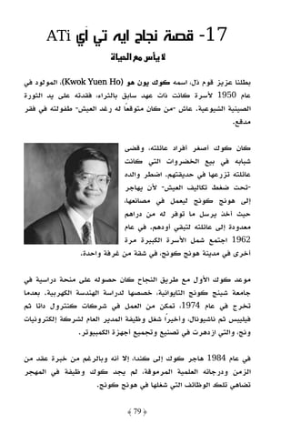 ‫‪ATi‬‬      ‫71- ﻗﺼﺔ ﻧﺠﺎح اﻳﻪ ﺗﻲ آي‬
                              ‫א‬    ‫س‬

‫ﺑﻄﻠﻨﺎ ﻋﺰﻳﺰ ﻗﻮم ذل، اﺳﻤﻪ ﻛﻮك ﻳﻮن ﻫﻮ )‪ ،(Kwok Yuen Ho‬اﻟﻤﻮﻟﻮد ﻓﻲ‬
                  ‫‪Yue‬‬
‫ﻋﺎم 0591 ﻷﺳﺮة ﻛﺎﻧﺖ ذات ﻋﻬﺪ ﺳﺎﺑﻖ ﺑﺎﻟﺜﺮاء، ﻓﻘﺪﺗﻪ ﻋﻠﻰ ﻳﺪ اﻟﺜﻮرة‬
‫اﻟﺼﻴﻨﻴﺔ اﻟﺸﻴﻮﻋﻴﺔ. ﻋﺎش -ﻣﻦ ﻛﺎن ﻣﺘﻮﻗﻌًﺎ ﻟﻪ رﻏﺪ اﻟﻌﻴﺶ- ﻃﻔﻮﻟﺘﻪ ﻓﻲ ﻓﻘﺮ‬
                                                           ‫ﻣﺪﻗﻊ.‬

                             ‫ﻛﺎن ﻛﻮك أﺻﻐﺮ أﻓﺮاد ﻋﺎﺋﻠﺘﻪ، وﻗﻀﻰ‬
                             ‫ﺷﺒﺎﺑﻪ ﻓﻲ ﺑﻴﻊ اﻟﺨﻀﺮوات اﻟﺘﻲ ﻛﺎﻧﺖ‬
                             ‫ﻋﺎﺋﻠﺘﻪ ﺗﺰرﻋﻬﺎ ﻓﻲ ﺣﺪﻳﻘﺘﻬﻢ. اﺿﻄﺮ واﻟﺪه‬
                             ‫-ﺗﺤﺖ ﺿﻐﻂ ﺗﻜﺎﻟﻴﻒ اﻟﻌﻴﺶ- ﻷن ﻳﻬﺎﺟﺮ‬
                             ‫إﻟﻰ ﻫﻮﻧﺞ ﻛﻮﻧﺞ ﻟﻴﻌﻤﻞ ﻓﻲ ﻣﺼﺎﻧﻌﻬﺎ،‬
                             ‫ﺣﻴﺚ أﺧﺬ ﻳﺮﺳﻞ ﻣﺎ ﺗﻮﻓﺮ ﻟﻪ ﻣﻦ دراﻫﻢ‬
                             ‫ﻣﻌﺪودة إﻟﻰ ﻋﺎﺋﻠﺘﻪ ﻟﺘﺒﻘﻲ أودﻫﻢ. ﻓﻲ ﻋﺎم‬
                             ‫2691 اﺟﺘﻤﻊ ﺷﻤﻞ اﻷﺳﺮة اﻟﻜﺒﻴﺮة ﻣﺮة‬
                ‫أﺧﺮى ﻓﻲ ﻣﺪﻳﻨﺔ ﻫﻮﻧﺞ ﻛﻮﻧﺞ، ﻓﻲ ﺷﻘﺔ ﻣﻦ ﻏﺮﻓﺔ واﺣﺪة.‬

‫ﻣﻮﻋﺪ ﻛﻮك اﻷول ﻣﻊ ﻃﺮﻳﻖ اﻟﻨﺠﺎح ﻛﺎن ﺣﺼﻮﻟﻪ ﻋﻠﻰ ﻣﻨﺤﺔ دراﺳﻴﺔ ﻓﻲ‬
‫ﺟﺎﻣﻌﺔ ﺷﻴﻨﺞ ﻛﻮﻧﺞ اﻟﺘﺎﻳﻮاﻧﻴﺔ، ﺧﺼﺼﻬﺎ ﻟﺪراﺳﺔ اﻟﻬﻨﺪﺳﺔ اﻟﻜﻬﺮﺑﻴﺔ. ﺑﻌﺪﻣﺎ‬
‫ﺗﺨﺮج ﻓﻲ ﻋﺎم 4791، ﺗﻤﻜﻦ ﻣﻦ اﻟﻌﻤﻞ ﻓﻲ ﺷﺮﻛﺎت ﻛﻨﺘﺮول داﺗﺎ ﺛﻢ‬
‫ﻓﻴﻠﻴﺒﺲ ﺛﻢ ﻧﺎﺷﻴﻮﻧﺎل، وأﺧﻴﺮًا ﺷﻐﻞ وﻇﻴﻔﺔ اﻟﻤﺪﻳﺮ اﻟﻌﺎم ﻟﺸﺮﻛﺔ إﻟﻜﺘﺮوﻧﻴﺎت‬
                 ‫وﻧﺞ، واﻟﺘﻲ ازدﻫﺮت ﻓﻲ ﺗﺼﻨﻴﻊ وﺗﺠﻤﻴﻊ أﺟﻬﺰة اﻟﻜﻤﺒﻴﻮﺗﺮ.‬

‫ﻓﻲ ﻋﺎم 4891 ﻫﺎﺟﺮ ﻛﻮك إﻟﻰ ﻛﻨﺪا، إﻻ أﻧﻪ وﺑﺎﻟﺮﻏﻢ ﻣﻦ ﺧﺒﺮة ﻋﻘﺪ ﻣﻦ‬
‫اﻟﺰﻣﻦ ودرﺟﺎﺗﻪ اﻟﻌﻠﻤﻴﺔ اﻟﻤﺮﻣﻮﻗﺔ، ﻟﻢ ﻳﺠﺪ ﻛﻮك وﻇﻴﻔﺔ ﻓﻲ اﻟﻤﻬﺠﺮ‬
                  ‫ﺗﻀﺎﻫﻲ ﺗﻠﻚ اﻟﻮﻇﺎﺋﻒ اﻟﺘﻲ ﺷﻐﻠﻬﺎ ﻓﻲ ﻫﻮﻧﺞ ﻛﻮﻧﺞ.‬

                              ‫﴿ 97 ﴾‬
 