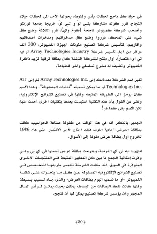 ‫ﻓﻲ ﺣﻴﺎة ﻛﻞ ﻧﺎﺟﺢ ﻟﺤﻈﺎت ﻳﺄس وﻗﻨﻮط، ﻳﺤﻮﻟﻬﺎ اﻷﻣﻞ إﻟﻰ ﻟﺤﻈﺎت ﻣﻴﻼد‬
‫اﻟﻨﺠﺎح. ﻗﺮر ﻛﻮك ﻣﺸﺎرﻛﺔ ﺑﻨـﻲ ﻟﻮ و ﻟـﻲ ﻟﻮْ، ﺧﺮﻳﺠﺎ ﺟﺎﻣﻌﺔ ﺗﻮرﻧﺘﻮ‬
                               ‫ْ‬
‫وأﺻﺤﺎب ﺷﺮﻛﺔ ﻛﻤﺒﻴﻮﺗﺮ ﻧﺎﺟﺤﺔ )ﻛﻮم واي(. ﻗﺮر اﻟﺜﻼﺛﺔ وﺿﻊ ﻛﻞ‬
‫ﺷﻲء ﻋﻠﻰ اﻟﻤﺤﻚ، ﻗﺮروا وﺿﻊ ﻛﻞ ﻣﺪﺧﺮاﺗﻬﻢ وﻣﺪﺧﺮات أﺻﺪﻗﺎﺋﻬﻢ‬
‫وأﻗﺎرﺑﻬﻢ، ﻟﺘﺄﺳﻴﺲ ﺷﺮﻛﺔ ﺗﺼﻨﻴﻊ ﻣﻜﻮﻧﺎت أﺟﻬﺰة اﻟﻜﻤﺒﻴﻮﺗﺮ، 003 أﻟﻒ‬
‫دوﻻر ﻣﻦ أﺟﻞ ﺗﺄﺳﻴﺲ ﺷﺮﻛﺔ ‪ Array Technologies Industry‬أو اﻳﻪ‬
‫ﺗﻲ آي اﺧﺘﺼﺎرًا. أول ﻣﻨﺘﺞ ﻟﻠﺸﺮﻛﺔ اﻟﻨﺎﺷﺌﺔ ﻛﺎن ﺑﻄﺎﻗﺔ ﺗﺮﻗﻴﺔ ﺗﺰﻳﺪ ذاﻛﺮة‬
                    ‫اﻟﻜﻤﺒﻴﻮﺗﺮ وﺗﻀﻴﻒ ﻟﻪ ﻣﺨﺮج ﺗﺴﻠﺴﻠﻲ وآﺧﺮ ﻟﻠﻄﺒﺎﻋﺔ.‬

‫ﺗﻐﻴﺮ اﺳﻢ اﻟﺸﺮﻛﺔ ﺑﻌﺪ ذﻟﻚ إﻟﻰ .‪ Array Technologies Inc‬ﺛﻢ إﻟﻰ ‪ATi‬‬
‫.‪ Technologies Inc‬أو ﻣﺎ ﻳﻤﻜﻦ ﺗﺴﻤﻴﺘﻪ "ﺗﻘﻨﻴﺎت اﻟﻤﺼﻔﻮﻓﺔ"، وﻫﺬا اﻻﺳﻢ‬
‫ﻛﺎن ﻳﺮﻣﺰ إﻟﻰ اﻟﻄﺮﻳﻘﺔ اﻟﻤﺘﺒﻌﺔ وﻗﺘﻬﺎ ﻓﻲ ﺗﺼﻨﻴﻊ اﻟﺸﺮاﺋﺢ اﻹﻟﻜﺘﺮوﻧﻴﺔ،‬
‫وﻏﻨﻲ ﻋﻦ اﻟﻘﻮل ﺑﺄن ﻫﺬه اﻟﺘﻘﻨﻴﺔ اﺳﺘﺒﺪﻟﺖ ﺑﻌﺪﻫﺎ ﺑﺘﻘﻨﻴﺎت أﺧﺮى أﺣﺪث ﻣﻨﻬﺎ،‬
                                              ‫ﻟﻜﻦ اﻻﺳﻢ ﺑﻘﻰ ﻛﻤﺎ ﻫﻮ!‬

‫اﻟﺠﺪﻳﺮ ﺑﺎﻟﺬﻛﺮ أﻧﻪ ﻓﻲ ﻫﺬا اﻟﻮﻗﺖ ﻣﻦ ﻃﻔﻮﻟﺔ ﺻﻨﺎﻋﺔ اﻟﺤﻮاﺳﻴﺐ، ﻛﺎﻧﺖ‬
‫ﺑﻄﺎﻗﺎت اﻟﻌﺮض أﺣﺎدﻳﺔ اﻟﻠﻮن، ﻓﻠﻘﺪ اﺣﺘﺎج اﻷﻣﺮ اﻻﻧﺘﻈﺎر ﺣﺘﻰ ﻋﺎم 6891‬
                        ‫ﻟﺨﺮوج أول ﺑﻄﺎﻗﺔ ﻋﺮض ﻣﻠﻮﻧﺔ إﻟﻰ اﻷﺳﻮاق.‬

‫اﻧﺘﻬﺰت اﻳﻪ ﺗﻲ آي اﻟﻔﺮﺻﺔ، وﻃﺮﺣﺖ ﺑﻄﺎﻗﺔ ﻋﺮض أﺳﻤﺘﻬﺎ ﻓﻲ آي ﺑﻲ وﻫـﻲ‬
‫وﻓﺮت إﻣﻜﺎﻧﻴﺔ اﻟﺠﻤﻊ ﻣﺎ ﺑﻴﻦ ﻛﻞ اﻟﻤﻌﺎﻳﻴﺮ اﻟﻤﺘﺒﻌﺔ ﻓـﻲ اﻟﻤﻨﺘﺠـﺎت اﻷﺧـﺮى‬
‫اﻟﻤﺘﻮﻓﺮة ﻓﻲ اﻟﺴﻮق. ﻟﻘﺪ ﻛﺎﻧﺖ اﻟﺸﺮﻛﺔ ﺗﺘﻠﻤﺲ ﻃﺮﻳﻘﻬـﺎ ﻟﺘﺘﺨـﺼﺺ ﻓـﻲ‬
‫ﺗﺼﻨﻴﻊ اﻟﺸﺮاﺋﺢ اﻹﻟﻜﺘﺮوﻧﻴﺔ اﻟﻤﺴﺌﻮﻟﺔ ﻋـﻦ ﻛـﻞ ﻣـﺎ ﻳﺘﺤـﺮك ﻋﻠـﻰ ﺷﺎﺷـﺔ‬
‫اﻟﻜﻤﺒﻴﻮﺗﺮ -أو ﻣﺎ ﻧﺴﻤﻴﻪ اﻟﻴﻮم ﺑﻄﺎﻗﺎت اﻟﻌﺮض- واﻟﺬي ﺟـﺎء ﻟـﺴﺒﺐ ﺑـﺴﻴﻂ:‬
‫وﻗﺘﻬﺎ ﻛﺎﻧﺖ ﺗﻠﻚ اﻟﺒﻄﺎﻗﺎت ﻣﻦ اﻟﺒﺴﺎﻃﺔ ﺑﻤﻜﺎن ﺑﺤﻴﺚ ﻳﻤﻜـﻦ ﻟـﺮأس اﻟﻤـﺎل‬
                 ‫اﻟﻤﺠﻤﻮع أن ﻳﺆﺳﺲ ﺷﺮﻛﺔ ﺗﺼﻨﻴﻊ ﻳﻤﻜﻦ ﻟﻬﺎ أن ﺗﻨﺠﺢ.‬




                              ‫﴿ 08 ﴾‬
 