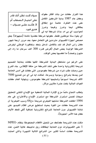 ‫ﺳﻮﺍﺀ ﻛﻨﺖ ﺗﻈﻦ ﺃﻧﻚ ﻗﺎﺩﺭ‬       ‫ﻫﺬا اﻟﻘﺮار ﻛﺎﻧﺖ ﻣﻦ ﺑﻨﺎت أﻓﻜﺎر ﻛﻮك‬
                              ‫وﻛﺎن ﻋﺎم 7891 ﺑﺪاﻳﺔ اﻟﺘﺮﻛﻴﺰ اﻟﻜﺎﻣﻞ‬
  ‫ﻋﻠﻰ ﺍﺟﺘﻴـﺎﺯ ﺍﻟـﺼﻌﺎﺏ ﺃﻡ‬
                              ‫ﻋﻠﻰ ﻫﺬه اﻟﻔﻜﺮة، ﺧﺎﺻﺔ ﻣﻊ إﻃﻼق‬
  ‫ﻻ، ﻓﺄﻧ ـﺖ ﻋﻠ ـﻰ ﺻ ـﻮﺍﺏ -‬
        ‫ـ‬    ‫ـ‬     ‫ـ‬
                              ‫ﺑﻄﺎﻗﺘﻲ اﻳﺠﺎ وﻧﺪرز وﻓﻴﺠﺎ وﻧﺪرز‬
               ‫ﻫﻨﺮﻱ ﻓﻮﺭﺩ.‬
                              ‫ﻟﺤﻮاﺳﻴﺐ آي ﺑﻲ ام. ﺑﺪأت ﺷﺮﻛﺔ اﻳﻪ ﺗﻲ‬
‫آي ﺑﻘﻮة ﺳﺘﺔ ﻣﻮﻇﻔﻴﻦ ﻓﻘﻂ. ﻛﻮﻧﻬﺎ ﺷﺮﻛﺔ ﻛﻨﺪﻳﺔ ﻧﺎﺷﺌﺔ )ﻣﺠﻬﻮﻟﺔ( ﺟﻌﻞ‬
‫ﻣﺼﻨﻌﻲ أﺟﻬﺰة اﻟﻜﻤﺒﻴﻮﺗﺮ ﻣﺘﺮددﻳﻦ ﻓﻲ اﻟﺘﻌﺎﻣﻞ ﻣﻌﻬﺎ. ﺑﻌﺪ ﻣﺮور أرﺑﻌﺔ ﺷﻬﻮر‬
‫ﻛﺎن رأس اﻟﻤﺎل ﻗﺪ ﻧﻔﺪ ﺑﺎﻟﻜﺎﻣﻞ. ﺗﺪﺧﻞ ﺑﻨﻚ ﺳﻨﻐﺎﻓﻮرة اﻟﻮﻃﻨﻲ ﻟﻴﻘﺮض‬
‫اﻟﺸﺮﻛﺔ اﻟﻮﻟﻴﺪة ﺑﻌﺾ اﻟﻤﺎل )ﻗﺮض ﻗﺪره 003 أﻟﻒ ﺳﺮﻋﺎن ﻣﺎ زاد إﻟﻰ‬
                                ‫ﻣﻠﻴﻮن وﻧﺼﻒ( ﻣﺎ أﻛﺴﺒﻬﺎ ﺑﻌﺾ اﻟﻮﻗﺖ.‬

‫ﻋﻠﻰ اﻟﺮﻏﻢ ﻣﻦ ﻣﺸﺎﻛﻞ اﻟﺒﺪاﻳﺔ ﻟﻠﺸﺮﻛﺔ، ﻟﻜﻨﻬﺎ ﻛﺎﻧﺖ ﺑﺤﺎﺟﺔ ﻟﺘﺼﻤﻴﻢ‬
‫ﺷﺮﻳﺤﺔ إﻟﻜﺘﺮوﻧﻴﺔ واﺣﺪة ﻛﻲ ﺗﻨﻘﺬ اﻟﺸﺮﻛﺔ ﻣﻦ ﺣﺎﻓﺔ اﻹﻓﻼس. ﺟﺎء اﻟﻔﺮج‬
‫ﺣﻴﻦ وﺻﻠﺖ ﻃﻠﺐ ﺷﺮاء ﻣﻦ ﺷﺮﻛﺔ ﻛﻮﻣﻮدور اﻟﺘﻲ ﻛﺎﻧﺖ ﻓﻲ أﻣﺲ اﻟﺤﺎﺟﺔ‬
‫ﻟﻤﻦ ﻳﻤﺪﻫﺎ ﺑﺸﺮاﺋﺢ رﺳﻮﻣﻴﺔ وﺑﺴﺮﻋﺔ. ﺗﻤﻜﻨﺖ اﻳﻪ ﺗﻲ آي ﻣﻦ ﺗﺼﻨﻴﻊ 0007‬
‫آﻻف ﺷﺮﻳﺤﺔ أﺳﺒﻮﻋﻴﺎ وﺗﺴﻠﻴﻤﻬﺎ ﻟﺸﺮﻛﺔ ﻛﻮﻣﻮدور، وﺑﻨﻬﺎﻳﺔ اﻟﻌﺎم، ﻛﺎﻧﺖ‬
                                            ‫ً‬
                             ‫اﻟﻌﻮاﺋﺪ اﻟﻤﺎﻟﻴﺔ ﺑﻠﻐﺖ ﻋﺸﺮة ﻣﻼﻳﻴﻦ دوﻻر.‬

‫ﻳﺘﻄﻠﺐ اﻟﻨﺠﺎح داﺋﻤًﺎ ﻣﺰج اﻹدارة اﻟﻤﺎﻟﻴﺔ اﻟﺬﻛﻴﺔ ﻣﻊ اﻹﺑﺪاع اﻟﺘﻘﻨﻲ ﻟﺘﺤﻘﻴﻖ‬
‫ﻣﺒﻴﻌﺎت ﺗﻀﻤﻦ اﺳﺘﻤﺮار اﻟﺸﺮﻛﺔ ﻣﻊ اﺳﺘﻤﺮار اﻹﺑﺪاع واﻻﺧﺘﺮاع. ﻓﻲ ﻋﺎم‬
‫4991 أﻃﻠﻘﺖ اﻟﺸﺮﻛﺔ ﻣﻨﺘﺠﻬﺎ اﻟﻌﺒﻘﺮي ﺷﺮﻳﺤﺔ ﻣﺎخ46 وﺳﺒﺐ اﻟﻌﺒﻘﺮﻳﺔ أن‬
‫ﻫﺬه اﻟﺸﺮﻳﺤﺔ ﻛﺎﻧﺖ ﻣﻦ اﻟﻘﻮة ﺑﺤﻴﺚ ﺗﺴﺘﻄﻴﻊ ﻋﺮض أﻓﻼم اﻟﻔﻴﺪﻳﻮ ﻋﻠﻰ‬
‫ﺷﺎﺷﺔ اﻟﻜﻤﺒﻴﻮﺗﺮ دون اﻟﺤﺎﺟﺔ ﻟﺸﺮاﺋﺢ إﻟﻜﺘﺮوﻧﻴﺔ إﺿﺎﻓﻴﺔ )ﻓﻲ ﺗﻠﻚ اﻷﻳﺎم،‬
                                              ‫ﻛﺎن ﻫﺬا اﻷﻣﺮ أﻋﺠﻮﺑﺔ(.‬

‫ﻣﻜﻨﺖ ﻫﺬه اﻟﺸﺮﻳﺤﺔ ﻛﺬﻟﻚ ﻣﻦ ﺗﺸﻐﻴﻞ اﻷﻓﻼم اﻟﻤﻀﻐﻮﻃﺔ ﺑﻨﻈﺎم -‪MPEG‬‬
‫1 ﻋﻠﻰ اﻟﻜﻤﺒﻴﻮﺗﺮات دون اﻟﺤﺎﺟﺔ ﻟﺒﻄﺎﻗﺎت رﻳﻞ ﻣﺎﺟﻴﻚ ﻏﺎﻟﻴﺔ اﻟﺜﻤﻦ. ﻫﺬه‬
‫اﻟﺸﺮﻳﺤﺔ ﻛﺎﻧﺖ أﺳﺎﺳًﺎ ﻟﻜﺜﻴﺮ ﻣﻦ اﻟﺸﺮاﺋﺢ اﻟﺘﺎﻟﻴﺔ اﻟﺸﻬﻴﺮة واﻟﺘﻲ أﺻﺎﺑﺖ‬
                               ‫﴿ 18 ﴾‬
 