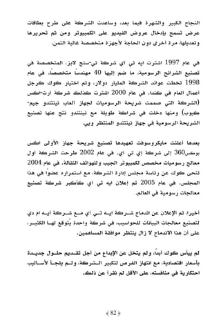 ‫اﻟﻨﺠﺎح اﻟﻜﺒﻴﺮ واﻟﺸﻬﺮة ﻓﻴﻤﺎ ﺑﻌﺪ، وﺳﺎﻋﺪت اﻟﺸﺮﻛﺔ ﻋﻠﻰ ﻃﺮح ﺑﻄﺎﻗﺎت‬
‫ﻋﺮض ﺗﺴﻤﺢ ﺑﺈدﺧﺎل ﻋﺮوض اﻟﻔﻴﺪﻳﻮ ﻋﻠﻰ اﻟﻜﻤﺒﻴﻮﺗﺮ وﻣﻦ ﺛﻢ ﺗﺤﺮﻳﺮﻫﺎ‬
        ‫وﺗﻌﺪﻳﻠﻬﺎ، ﻣﺮة أﺧﺮى دون اﻟﺤﺎﺟﺔ ﻷﺟﻬﺰة ﻣﺘﺨﺼﺼﺔ ﻏﺎﻟﻴﺔ اﻟﺜﻤﻦ.‬

‫ﻓﻲ ﻋﺎم 7991 اﺷﺘﺮت اﻳﻪ ﺗﻲ آي ﺷﺮﻛﺔ ﺗﻲ-ﺳﻨﺞ ﻻﺑﺰ، اﻟﻤﺘﺨﺼﺼﺔ ﻓﻲ‬
‫ﺗﺼﻨﻴﻊ اﻟﺸﺮاﺋﺢ اﻟﺮﺳﻮﻣﻴﺔ، ﻣﺎ ﺿﻢ إﻟﻴﻬﺎ 04 ﻣﻬﻨﺪﺳًﺎ ﻣﺘﺨﺼﺼًﺎ. ﻓﻲ ﻋﺎم‬
‫8991 ﺗﺨﻄﺖ ﻋﻮاﺋﺪ اﻟﺸﺮﻛﺔ اﻟﻤﻠﻴﺎر دوﻻر، وﺗﻢ اﺧﺘﻴﺎر ﻛﻮك ﻛﺮﺟﻞ‬
‫أﻋﻤﺎل اﻟﻌﺎم ﻓﻲ ﻛﻨﺪا. ﻓﻲ ﻋﺎم 0002 اﺷﺘﺮت ﻛﺬﻟﻚ ﺷﺮﻛﺔ أرت-اﻛﺲ‬
‫)اﻟﺸﺮﻛﺔ اﻟﺘﻲ ﺻﻤﻤﺖ ﺷﺮﻳﺤﺔ اﻟﺮﺳﻮﻣﻴﺎت ﻟﺠﻬﺎز أﻟﻌﺎب ﻧﻴﻨﺘﻨﺪو ﺟﻴﻢ-‬
‫ﻛﻴﻮب( وﻣﻨﻬﺎ دﺧﻠﺖ ﻓﻲ ﺷﺮاﻛﺔ ﻃﻮﻳﻠﺔ ﻣﻊ ﻧﻴﻨﺘﻨﺪو ﻧﺘﺞ ﻋﻨﻬﺎ ﺗﺼﻨﻴﻊ‬
                    ‫اﻟﺸﺮﻳﺤﺔ اﻟﺮﺳﻮﻣﻴﺔ ﻓﻲ ﺟﻬﺎز ﻧﻴﻨﺘﻨﺪو اﻟﻤﻨﺘﻈﺮ وﻳﻲ.‬

‫ﺑﻌﺪﻫﺎ أﻋﻠﻨﺖ ﻣﺎﻳﻜﺮوﺳﻮﻓﺖ ﺗﻌﻬﻴﺪﻫﺎ ﺗﺼﻨﻴﻊ ﺷﺮﻳﺤﺔ ﺟﻬﺎز اﻷوﻟﻰ اﻛﺲ‬
‫ﺑﻮﻛﺲ063 إﻟﻰ ﺷﺮﻛﺔ إي ﺗﻲ آي. ﻓﻲ ﻋﺎم 2002 ﻃﺮﺣﺖ اﻟﺸﺮﻛﺔ أول‬
‫ﻣﻌﺎﻟﺞ رﺳﻮﻣﻴﺎت ﻣﺨﺼﺺ ﻟﻜﻤﺒﻴﻮﺗﺮ اﻟﺠﻴﺐ وﻟﻠﻬﻮاﺗﻒ اﻟﻨﻘﺎﻟﺔ. ﻓﻲ ﻋﺎم 4002‬
‫ﺗﻨﺤﻰ ﻛﻮك ﻋﻦ رﺋﺎﺳﺔ ﻣﺠﻠﺲ إدارة اﻟﺸﺮﻛﺔ، ﻣﻊ اﺳﺘﻤﺮاره ﻋﻀﻮًا ﻓﻲ ﻫﺬا‬
‫اﻟﻤﺠﻠﺲ. ﻓﻲ ﻋﺎم 5002 ﺗﻢ إﻋﻼن اﻳﻪ ﺗﻲ آي ﻛﺄﻛﺒﺮ ﺷﺮﻛﺔ ﺗﺼﻨﻴﻊ‬
                                          ‫ﻣﻌﺎﻟﺠﺎت رﺳﻮﻣﻴﺔ ﻓﻲ اﻟﻌﺎﻟﻢ.‬

‫أﺧﻴﺮا، ﺗﻢ اﻹﻋﻼن ﻋﻦ اﻧﺪﻣﺎج ﺷـﺮﻛﺔ اﻳـﻪ ﺗـﻲ آي ﻣـﻊ ﺷـﺮﻛﺔ أﻳـﻪ ام دي‬
‫ﻟﺘﺼﻨﻴﻊ ﻣﻌﺎﻟﺠﺎت اﻟﺒﻴﺎﻧﺎت ﻟﻠﺤﻮاﺳﻴﺐ، ﻓﻲ ﺷﺮﻛﺔ واﺣﺪة ﻳﺘﻮﻗﻊ ﻟﻬـﺎ اﻟﻜﺜﻴـﺮ،‬
                     ‫ﻋﻠﻰ أن ﻫﺬا اﻻﻧﺪﻣﺎج ﻻ زال ﻳﻨﺘﻈﺮ ﻣﻮاﻓﻘﺔ اﻟﻤﺴﺎﻫﻤﻴﻦ.‬

‫ﻟﻢ ﻳﻴﺄس ﻛﻮك أﺑﺪًا، وﻟﻢ ﻳﺘﺨﻞ ﻋﻦ اﻹﺑﺪاع ﻣﻦ أﺟﻞ ﺗﻘـﺪﻳﻢ ﺣﻠـﻮل ﺟﺪﻳـﺪة‬
‫ﺑﺄﺳﻌﺎر اﻗﺘﺼﺎدﻳﺔ، ﻣﻊ اﻧﺘﻬﺎز اﻟﻔﺮص ﻟﺘﻜﺒﻴﺮ اﻟـﺸﺮﻛﺔ، وﻟـﻢ ﻳﻠﺠـﺄ ﻷﺳـﺎﻟﻴﺐ‬
                     ‫اﺣﺘﻜﺎرﻳﺔ ﻓﻲ ﻣﻨﺎﻓﺴﺘﻪ، ﻋﻠﻰ اﻷﻗﻞ ﻟﻢ ﻧﻘﺮأ ﻋﻦ ذﻟﻚ.‬




                               ‫﴿ 28 ﴾‬
 