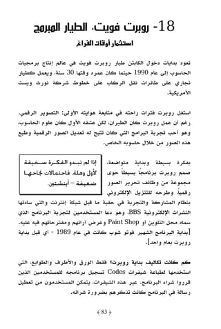 ‫81- روﺑﺮت ﻓﻮﻳﺖ، اﻟﻄﻴﺎر اﻟﻤﺒﺮﻣﺞ‬
                     ‫אغ‬    ‫و ‪ª‬א‬           ‫א‬

‫ﺗﻌﻮد ﺑﺪاﻳﺎت دﺧﻮل اﻟﻜﺎﺑﺘﻦ ﻃﻴﺎر روﺑﺮت ﻓﻮﻳﺖ ﻓﻲ ﻋﺎﻟﻢ إﻧﺘﺎج ﺑﺮﻣﺠﻴﺎت‬
‫اﻟﺤﺎﺳﻮب إﻟﻰ ﻋﺎم 0991 ﺣﻴﻨﻤﺎ ﻛﺎن ﻋﻤﺮه وﻗﺘﻬﺎ 03 ﺳﻨﺔ، وﻳﻌﻤﻞ ﻛﻄﻴﺎر‬
‫ﺗﺠﺎري ﻋﻠﻰ ﻃﺎﺋﺮات ﻧﻘﻞ اﻟﺮﻛﺎب ﻋﻠﻰ ﺧﻄﻮط ﺷﺮﻛﺔ ﻧﻮرث وﻳﺴﺖ‬
                                                    ‫اﻷﻣﺮﻳﻜﻴﺔ.‬

‫اﺳﺘﻐﻞ روﺑﺮت ﻓﺘﺮات راﺣﺘﻪ ﻓﻲ ﻣﺘﺎﺑﻌﺔ ﻫﻮاﻳﺘﻪ اﻷوﻟﻰ: اﻟﺘﺼﻮﻳﺮ اﻟﺮﻗﻤﻲ.‬
‫رﻏﻢ أن ﻋﻤﻞ روﺑﺮت ﻛﺎن اﻟﻄﻴﺮان، ﻟﻜﻦ ﻋﺸﻘﻪ اﻷول ﻛﺎن ﻋﻠﻮم اﻟﺤﺎﺳﻮب،‬
‫وﻫﻮ أﺣﺐ ﺗﺠﺮﺑﺔ اﻟﺒﺮاﻣﺞ اﻟﺘﻲ ﻛﺎن ﺗﺘﻴﺢ ﻟﻪ ﺗﻌﺪﻳﻞ اﻟﺼﻮر اﻟﺮﻗﻤﻴﺔ وﻃﺒﻊ‬
                                ‫ﻫﺬه اﻟﺼﻮر ﻣﻦ ﺧﻼل ﺣﺎﺳﻮﺑﻪ اﻟﺨﺎص.‬

  ‫ﺇﺫﺍ ﱂ ﺗﺒـﺪﻭ ﺍﻟﻔﻜـﺮﺓ ﺳـﺨﻴﻔﺔ‬
       ‫ـ‬    ‫ـ‬       ‫ـ‬             ‫ﺑﻔﻜﺮة ﺑﺴﻴﻄﺔ وﺑﺪاﻳﺔ ﻣﺘﻮاﺿﻌﺔ،‬
  ‫ﻷﻭﻝ ﻭﻫﻠﺔ، ﻓﺎﺣﺘﻤﺎﻻﺕ ﳒﺎﺣﻬـﺎ‬       ‫ﺻﻤﻢ روﺑﺮت ﺑﺮﻧﺎﻣﺠًﺎ ﺑﺴﻴﻄﺎ ﺣﻮى‬
                                        ‫ً‬
          ‫ﺿﻌﻴﻔﺔ – ﺁﻳﻨﺸﺘﲔ.‬         ‫ﻣﺠﻤﻮﻋﺔ ﻣﻦ وﻇﺎﺋﻒ ﺗﺤﺮﻳﺮ اﻟﺼﻮر‬
                                  ‫رﻗﻤﻴﺎً، وﻃﺮﺣﻪ ﻟﻠﺘﻨﺰﻳﻞ اﻹﻟﻜﺘﺮوﻧﻲ‬
‫ﺑﻨﻈﺎم اﻟﻤﺸﺎرﻛﺔ واﻟﺘﺠﺮﺑﺔ ﻓﻲ ﺣﻘﺒﺔ ﻣﺎ ﻗﺒﻞ ﺷﺒﻜﺔ إﻧﺘﺮﻧﺖ واﻟﺘﻲ ﺳﺎدﺗﻬﺎ‬
‫اﻟﻨﺸﺮات اﻹﻟﻜﺘﺮوﻧﻴﺔ ‪ ،BBS‬وﻫﻮ دﻋﺎ اﻟﻤﺴﺘﺨﺪﻣﻴﻦ ﻟﺘﺠﺮﺑﺔ اﻟﺒﺮﻧﺎﻣﺞ اﻟﺬي‬
‫ﺳﻤﺎه ﻣﺤﻞ اﻟﺘﻠﻮﻳﻦ أو ‪ Paint Shop‬وﻋﺮض آراﺋﻬﻢ وﻣﻘﺘﺮﺣﺎﺗﻬﻢ ﻓﻴﻪ ﻋﻠﻴﻪ.‬
‫]ﺑﺪاﻳﺔ اﻟﺒﺮﻧﺎﻣﺞ اﻟﺸﻬﻴﺮ ﻓﻮﺗﻮ ﺷﻮب ﻛﺎﻧﺖ ﻓﻲ ﻋﺎم 9891 - أي ﻗﺒﻞ ﺑﺪاﻳﺔ‬
                                                ‫روﺑﺮت ﺑﻌﺎم واﺣﺪ[.‬

‫ﻛﻢ ﻛﺎﻧﺖ ﺗﻜﺎﻟﻴﻒ ﺑﺪاﻳﺔ روﺑﺮت؟ ﻓﻘﻂ اﻟﻮرق واﻷﻇﺮف واﻟﻄﻮاﺑﻊ، اﻟﺘﻲ‬
‫اﺳﺘﺨﺪﻣﻬﺎ ﻟﻄﺒﺎﻋﺔ ﺷﻴﻔﺮات ‪ Codes‬ﺗﺴﺠﻴﻞ ﺑﺮﻧﺎﻣﺠﻪ ﻟﻠﻤﺴﺘﺨﺪﻣﻴﻦ اﻟﺬﻳﻦ‬
‫ﻗﺮروا ﺷﺮاء اﻟﺒﺮﻧﺎﻣﺞ. ﻋﺒﺮ ﻫﺬه اﻟﺸﻴﻔﺮات، ﻳﺘﻤﻜﻦ اﻟﻤﺴﺘﺨﺪﻣﻮن ﻣﻦ ﺗﻌﻄﻴﻞ‬
                   ‫رﺳﺎﻟﺔ ﻓﻲ اﻟﺒﺮﻧﺎﻣﺞ ﻛﺎﻧﺖ ﺗﺬﻛﺮﻫﻢ ﺑﻀﺮورة ﺷﺮاﺋﻪ.‬

                               ‫﴿ 38 ﴾‬
 