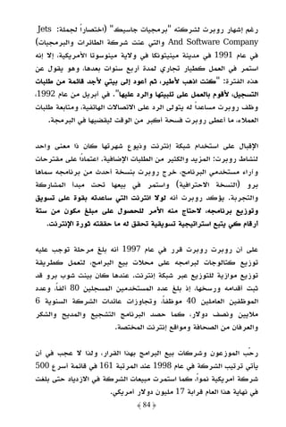 ‫رﻏﻢ إﺷﻬﺎر روﺑﺮت ﻟﺸﺮﻛﺘﻪ "ﺑﺮﻣﺠﻴﺎت ﺟﺎﺳﻴﻚ" )اﺧﺘﺼﺎرا ﻟﺠﻤﻠﺔ: ‪Jets‬‬
            ‫ً‬
‫‪ And Software Company‬واﻟﺘﻲ ﻋﻨﺖ ﺷﺮﻛﺔ اﻟﻄﺎﺋﺮات واﻟﺒﺮﻣﺠﻴﺎت(‬
‫ﻓﻲ ﻋﺎم 1991 ﻓﻲ ﻣﺪﻳﻨﺔ ﻣﻴﻨﻴﺘﻮﻧﻜﺎ ﻓﻲ وﻻﻳﺔ ﻣﻴﻨﻮﺳﻮﺗﺎ اﻷﻣﺮﻳﻜﻴﺔ، إﻻ إﻧﻪ‬
‫اﺳﺘﻤﺮ ﻓﻲ اﻟﻌﻤﻞ ﻛﻄﻴﺎر ﺗﺠﺎري ﻟﻤﺪة أرﺑﻊ ﺳﻨﻮات ﺑﻌﺪﻫﺎ، وﻫﻮ ﻳﻘﻮل ﻋﻦ‬
‫ﻫﺬه اﻟﻔﺘﺮة: "ﻛﻨﺖ اذﻫﺐ ﻷﻃﻴﺮ، ﺛﻢ أﻋﻮد إﻟﻰ ﺑﻴﺘﻲ ﻷﺟﺪ ﻗﺎﺋﻤﺔ ﻣﻦ ﻃﻠﺒﺎت‬
‫اﻟﺘﺴﺠﻴﻞ، ﻷﻗﻮم ﺑﺎﻟﻌﻤﻞ ﻋﻠﻰ ﺗﻠﺒﻴﺘﻬﺎ واﻟﺮد ﻋﻠﻴﻬﺎ". ﻓﻲ أﺑﺮﻳﻞ ﻣﻦ ﻋﺎم 2991،‬
‫وﻇﻒ روﺑﺮت ﻣﺴﺎﻋﺪًا ﻟﻪ ﻳﺘﻮﻟﻰ اﻟﺮد ﻋﻠﻰ اﻻﺗﺼﺎﻻت اﻟﻬﺎﺗﻔﻴﺔ، وﻣﺘﺎﺑﻌﺔ ﻃﻠﺒﺎت‬
    ‫اﻟﻌﻤﻼء، ﻣﺎ أﻋﻄﻰ روﺑﺮت ﻓﺴﺤﺔ أﻛﺒﺮ ﻣﻦ اﻟﻮﻗﺖ ﻟﻴﻘﻀﻴﻬﺎ ﻓﻲ اﻟﺒﺮﻣﺠﺔ.‬

‫اﻹﻗﺒﺎل ﻋﻠﻰ اﺳﺘﺨﺪام ﺷﺒﻜﺔ إﻧﺘﺮﻧﺖ وذﻳﻮع ﺷﻬﺮﺗﻬﺎ ﻛﺎن ذا ﻣﻌﻨﻰ واﺣﺪ‬
‫ﻟﻨﺸﺎط روﺑﺮت: اﻟﻤﺰﻳﺪ واﻟﻜﺜﻴﺮ ﻣﻦ اﻟﻄﻠﺒﺎت اﻹﺿﺎﻓﻴﺔ. اﻋﺘﻤﺎدًا ﻋﻠﻰ ﻣﻘﺘﺮﺣﺎت‬
‫وآراء ﻣﺴﺘﺨﺪﻣﻲ اﻟﺒﺮﻧﺎﻣﺞ، ﺧﺮج روﺑﺮت ﺑﻨﺴﺨﺔ أﺣﺪث ﻣﻦ ﺑﺮﻧﺎﻣﺠﻪ ﺳﻤﺎﻫﺎ‬
‫ﺑﺮو )اﻟﻨﺴﺨﺔ اﻻﺣﺘﺮاﻓﻴﺔ( واﺳﺘﻤﺮ ﻓﻲ ﺑﻴﻌﻬﺎ ﺗﺤﺖ ﻣﺒﺪأ اﻟﻤﺸﺎرﻛﺔ‬
‫واﻟﺘﺠﺮﺑﺔ. ﻳﺆﻛﺪ روﺑﺮت أﻧﻪ ﻟﻮﻻ اﻧﺘﺮﻧﺖ اﻟﺘﻲ ﺳﺎﻋﺪﺗﻪ ﺑﻘﻮة ﻋﻠﻰ ﺗﺴﻮﻳﻖ‬
‫وﺗﻮزﻳﻊ ﺑﺮﻧﺎﻣﺠﻪ، ﻻﺣﺘﺎج ﻣﻨﻪ اﻷﻣﺮ ﻟﻠﺤﺼﻮل ﻋﻠﻰ ﻣﺒﻠﻎ ﻣﻜﻮن ﻣﻦ ﺳﺘﺔ‬
    ‫أرﻗﺎم ﻛﻲ ﻳﺘﺒﻊ اﺳﺘﺮاﺗﻴﺠﻴﺔ ﺗﺴﻮﻳﻘﻴﺔ ﺗﺤﻘﻖ ﻟﻪ ﻣﺎ ﺣﻘﻘﺘﻪ ﺛﻮرة اﻹﻧﺘﺮﻧﺖ.‬

‫ﻋﻠﻰ أن روﺑﺮت روﺑﺮت ﻗﺮر ﻓﻲ ﻋﺎم 7991 أﻧﻪ ﺑﻠﻎ ﻣﺮﺣﻠﺔ ﺗﻮﺟﺐ ﻋﻠﻴﻪ‬
‫ﺗﻮزﻳﻊ ﻛﺘﺎﻟﻮﺟﺎت ﻟﺒﺮاﻣﺠﻪ ﻋﻠﻰ ﻣﺤﻼت ﺑﻴﻊ اﻟﺒﺮاﻣﺞ، ﻟﺘﻌﻤﻞ ﻛﻄﺮﻳﻘﺔ‬
‫ﺗﻮزﻳﻊ ﻣﻮازﻳﺔ ﻟﻠﺘﻮزﻳﻊ ﻋﺒﺮ ﺷﺒﻜﺔ إﻧﺘﺮﻧﺖ. ﻋﻨﺪﻫﺎ ﻛﺎن ﺑﻴﻨﺖ ﺷﻮب ﺑﺮو ﻗﺪ‬
‫ﺛﺒﺖ أﻗﺪاﻣﻪ ورﺳﺨﻬﺎ، إذ ﺑﻠﻎ ﻋﺪد اﻟﻤﺴﺘﺨﺪﻣﻴﻦ اﻟﻤﺴﺠﻠﻴﻦ 08 أﻟﻔﺎً، وﻋﺪد‬
‫اﻟﻤﻮﻇﻔﻴﻦ اﻟﻌﺎﻣﻠﻴﻦ 04 ﻣﻮﻇﻔً، وﺗﺠﺎوزات ﻋﺎﺋﺪات اﻟﺸﺮﻛﺔ اﻟﺴﻨﻮﻳﺔ 6‬
                                     ‫ﺎ‬
‫ﻣﻼﻳﻴﻦ وﻧﺼﻒ دوﻻر، ﻛﻤﺎ ﺣﺼﺪ اﻟﺒﺮﻧﺎﻣﺞ اﻟﺘﺸﺠﻴﻊ واﻟﻤﺪﻳﺢ واﻟﺸﻜﺮ‬
                        ‫واﻟﻌﺮﻓﺎن ﻣﻦ اﻟﺼﺤﺎﻓﺔ وﻣﻮاﻗﻊ إﻧﺘﺮﻧﺖ اﻟﻤﺨﺘﺼﺔ.‬

‫رﺣﺐ اﻟﻤﻮزﻋﻮن وﺷﺮﻛﺎت ﺑﻴﻊ اﻟﺒﺮاﻣﺞ ﺑﻬﺬا اﻟﻘﺮار، وﻟﺬا ﻻ ﻋﺠﺐ ﻓﻲ أن‬
‫ﻳﺄﺗﻲ ﺗﺮﺗﻴﺐ اﻟﺸﺮﻛﺔ ﻓﻲ ﻋﺎم 8991 ﻋﻨﺪ اﻟﻤﺮﺗﺒﺔ 161 ﻓﻲ ﻗﺎﺋﻤﺔ أﺳﺮع 005‬
‫ﺷﺮﻛﺔ أﻣﺮﻳﻜﻴﺔ ﻧﻤﻮاً، ﻛﻤﺎ اﺳﺘﻤﺮت ﻣﺒﻴﻌﺎت اﻟﺸﺮﻛﺔ ﻓﻲ اﻻزدﻳﺎد ﺣﺘﻰ ﺑﻠﻐﺖ‬
                      ‫ﻓﻲ ﻧﻬﺎﻳﺔ ﻫﺬا اﻟﻌﺎم ﻗﺮاﺑﺔ 71 ﻣﻠﻴﻮن دوﻻر أﻣﺮﻳﻜﻲ.‬
                              ‫﴿ 48 ﴾‬
 