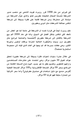 ‫ﻓﻲ ﻓﺒﺮاﻳﺮ ﻣﻦ ﻋﺎم 8991 ﻗﺮر روﺑﺮت ﻓﻮﻳﺖ اﻟﺘﻨﺤﻲ ﻋﻦ ﻣﻨﺼﺐ ﻣﺪﻳﺮ‬
‫اﻟﺸﺮﻛﺔ ﻣﻔﺴﺤًﺎ اﻟﻤﺠﺎل ﻟﺨﻠﻴﻔﺘﻪ ﻛﺮﻳﺲ ﺗﻔﺘﻮ واﻟﺬي ﺣﻮل اﻟﺸﺮﻛﺔ ﻣﻦ‬
‫ﻣﺒﺘﺪﺋﺔ إﻟﻰ ﻣﺤﺘﺮﻓﺔ، وﻣﻦ ﺷﺮﻛﺔ ﻗﺎﺋﻤﺔ ﻋﻠﻰ ﻓﻜﺮة ﺑﺴﻴﻄﺔ إﻟﻰ ﺷﺮﻛﺔ‬
                      ‫ﺗﻨﺎﻓﺲ ﻋﻤﺎﻟﻘﺔ اﻟﺸﺮﻛﺎت ﻣﺜﻞ أدوﺑﻲ وﻛﻮرﻳﻞ.‬

‫ﻋﻠﻢ روﺑﺮت أﻳﻀًﺎ ﻓﻲ ﻗﺮارة ﻧﻔﺴﻪ أن اﻟﺸﺮﻛﺔ ﻓﻲ ﺣﺎﺟﺔ ﻟﻤﺎ ﻫﻮ أﻛﺜﺮ ﻣﻦ‬
‫ذﻟﻚ ﻟﻜﻲ ﺗﻨﺎﻓﺲ ﺑﺸﻜﻞ أﻓﻀﻞ ﻓﻲ اﻟﺴﻮق، وﻟﺬا ﻓﻲ ﻋﺎم 4002 أﺗﻢ ﺑﻴﻊ‬
‫اﻟﺸﺮﻛﺔ ﺑﺎﻟﻜﺎﻣﻞ إﻟﻰ ﺷﺮﻛﺔ ﻛﻮرﻳﻞ )اﻟﻤﺼﻤﻤﺔ واﻟﻤﻨﺘﺠﺔ ﻟﺒﺮاﻣﺞ ﻣﺜﻞ‬
‫ﻛﻮرﻳﻞ درو وﺑﻴﻨﺖ واﻟﻤﻄﻮرة اﻟﺤﺎﻟﻴﺔ ﻟﺤﺰﻣﺔ ﺑﺮﻓﻜﺖ أوﻓﻴﺲ وﻏﻴﺮﻫﺎ‬
‫اﻟﻜﺜﻴﺮ، وﻫﻲ ﻛﺎﻧﺖ ﺑﺪورﻫﺎ ﻗﺪ ﺗﻢ ﺑﻴﻌﻬﺎ ﻓﻲ اﻟﻌﺎم اﻟﺬي ﻗﺒﻠﻪ إﻟﻰ ﻣﺠﻤﻮﻋﺔ‬
                                                 ‫اﺳﺘﺜﻤﺎرﻳﺔ ﺿﺨﻤﺔ(.‬

‫ﻓﻲ ﺧﻼل ﻋﺸﺮة ﺳﻨﻮات، ﺗﺤﻮﻟﺖ ﻓﻜﺮة ﺑﺴﻴﻄﺔ إﻟﻰ ﺷﺮﻛﺔ ﻛﺒﻴﺮة ﺗﺤﻘﻖ‬
‫ﻋﻮاﺋﺪ ﺗﻔﻮق 03 ﻣﻠﻴﻮن دوﻻر، وﻫﻲ اﻋﺘﻤﺪت ﻋﻠﻰ ﻣﻘﺘﺮﺣﺎت اﻟﻤﺴﺘﺨﺪﻣﻴﻦ‬
‫وآراﺋﻬﻢ ﻟﻠﺘﻄﻮﻳﺮ وﺗﻘﺪﻳﻢ ﻛﻞ ﻣﺎ ﻫﻮ ﺟﺪﻳﺪ. اﻟﻴﻮم ﺗﺒﺎع اﻟﻨﺴﺨﺔ اﻟﻜﺎﻣﻠﺔ ﻣﻦ‬
‫اﻟﺒﺮﻧﺎﻣﺞ ﺑﺴﻌﺮ 99 دوﻻر ﻟﻠﻨﺴﺨﺔ اﻹﻟﻜﺘﺮوﻧﻴﺔ، و901 دوﻻر ﻟﻠﻨﺴﺨﺔ اﻟﻔﻌﻠﻴﺔ‬
‫)ﻗﺮص ﻣﺪﻣﺞ ﻣﻊ دﻟﻴﻞ اﺳﺘﺨﺪام ﻓﻲ ﺻﻨﺪوق ﻛﺮﺗﻮﻧﻲ( وأﻣﺎ ﺳﻌﺮ اﻟﺘﺮﻗﻴﺔ‬
                                 ‫ﻣﻦ إﺻﺪارة ﺳﺎﺑﻘﺔ ﻓﻬﻮ ﻗﺮاﺑﺔ 94 دوﻻر.‬




                              ‫﴿ 58 ﴾‬
 