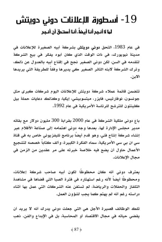 ‫91- أﺳﻄﻮرة اﻹﻋﻼﻧﺎت دوﻧﻲ دوﻳﺘﺶ‬
                    ‫قن‬

‫ﻓﻲ ﻋﺎم 3891، اﻟﺘﺤﻖ دوﻧﻲ دوﻳﺘﺶ ﺑﺸﺮﻛﺔ أﺑﻴﻪ اﻟﺼﻐﻴﺮة ﻟﻺﻋﻼﻧﺎت ﻓﻲ‬
‫ﻣﺪﻳﻨﺔ ﻧﻴﻮﻳﻮرك، ﻓﻲ ذات اﻟﻮﻗﺖ اﻟﺬي ﻛﺎن أﺑﻮه ﻳﻔﻜﺮ ﻓﻲ ﺑﻴﻊ اﻟﺸﺮﻛﺔ‬
‫ﻟﺘﻘﺪﻣﻪ ﻓﻲ اﻟﺴﻦ، ﻟﻜﻦ دوﻧﻲ اﻟﺼﻐﻴﺮ ﻧﺠﺢ ﻓﻲ إﻗﻨﺎع أﺑﻴﻪ ﺑﺎﻟﻌﺪول ﻋﻦ ذﻟﻚ،‬
‫وﺗﺮك اﻟﺸﺮﻛﺔ ﻻﺑﻨﻪ اﻟﺜﺎﺋﺮ اﻟﺼﻐﻴﺮ ﻛﻲ ﻳﺪﻳﺮﻫﺎ وﻓﻘﺎ ﻟﻠﻄﺮﻳﻘﺔ اﻟﺘﻲ ﻳﺮﻳﺪﻫﺎ‬
                    ‫ً‬
                                                             ‫اﻻﺑﻦ.‬

‫ﺗﺘﻀﻤﻦ ﻗﺎﺋﻤﺔ ﻋﻤﻼء ﺷﺮﻛﺔ دوﻳﺘﺶ ﻟﻺﻋﻼﻧﺎت اﻟﻴﻮم ﺷﺮﻛﺎت ﻛﺒﺮى ﻣﺜﻞ‬
‫ﺟﻮﻧﺴﻮن، ﻧﻮﻓﺎرﺗﻴﺲ، ﻓﺎﻳﺰر، ﻣﻴﺘﺴﻮﺑﻴﺸﻲ، إﻳﻜﻴﺎ، وﻛﺬﻟﻚ دﻋﺎﻳﺎت ﺣﻤﻠﺔ ﺑﻴﻞ‬
                   ‫ﻛﻠﻴﻨﺘﻮن ﻟﻠﺘﺮﺷﺢ ﻟﻠﺮﺋﺎﺳﺔ اﻷﻣﺮﻳﻜﻴﺔ ﻓﻲ ﻋﺎم 2991.‬

‫ﺑﺎع دوﻧﻲ ﻣﻠﻜﻴﺔ اﻟﺸﺮﻛﺔ ﻓﻲ ﻋﺎم 0002 ﺑﻘﺮاﺑﺔ 003 ﻣﻠﻴﻮن دوﻻر ﻣﻊ ﺑﻘﺎﺋﻪ‬
‫ﻣﺪﻳﺮ ﻣﺠﻠﺲ اﻹدارة ﻟﻬﺎ. ﺑﻌﺪﻫﺎ وﺟﻪ دوﻧﻲ اﻫﺘﻤﺎﻣﻪ إﻟﻰ ﺻﻨﺎﻋﺔ اﻷﻓﻼم ﻋﺒﺮ‬
‫إﻧﺸﺎء ﺷﺮﻛﺔ إﻧﺘﺎج ﻓﻨﻲ، وﻫﻮ ﻗﺪم أﻳﻀًﺎ ﺑﺮﻧﺎﻣﺞ ﺗﻠﻴﻔﺰﻳﻮﻧﻲ ﺧﺎص ﺑﻪ ﻓﻲ ﻗﻨﺎة‬
‫ﺳﻲ ان ﺑﻲ ﺳﻲ اﻷﻣﺮﻳﻜﻴﺔ، ﺳﻤﺎه اﻟﻔﻜﺮة اﻟﻜﺒﻴﺮة، وأﻟﻒ ﻛﺘﺎﺑﺎ ﺧﺼﺼﻪ ﻟﺘﺸﺠﻴﻊ‬
               ‫ً‬
‫اﻷﻋﻤﺎل ﺣﺎول أن ﻳﻀﻊ ﻓﻴﻪ ﺧﻼﺻﺔ ﺧﺒﺮﺗﻪ ﻋﻠﻰ ﻣﺮ ﻋﻘﺪﻳﻦ ﻣﻦ اﻟﺰﻣﻦ ﻓﻲ‬
                                                     ‫ﻣﺠﺎل اﻹﻋﻼﻧﺎت.‬

‫ﻳﻌﺘﺮف دوﻧﻲ أﻧﻪ ﻛﺎن ﻣﺤﻈﻮﻇًﺎ ﻟﻜﻮن أﺑﻴﻪ ﺻﺎﺣﺐ ﺷﺮﻛﺔ إﻋﻼﻧﺎت،‬
‫وﻣﺤﻈﻮﻇًﺎ أﻳﻀﺎ ﻷﻧﻪ رﻏﻢ اﺳﺘﻬﺘﺎره ﻓﻲ ﻓﺘﺮة اﻟﺼﺒﺎ اﻟﺘﻲ ﻗﻀﺎﻫﺎ ﻓﻲ ﻣﺸﺎﻫﺪة‬
                                                    ‫ً‬
‫اﻟﺘﻠﻔﺎز واﻟﺤﻔﻼت واﻟﺮﻳﺎﺿﺔ، ﻟﻢ ﺗﺴﺘﻐﻦ ﻋﻨﻪ اﻟﺸﺮﻛﺎت اﻟﺘﻲ ﻋﻤﻞ ﺑﻬﺎ أﺛﻨﺎء‬
                       ‫دراﺳﺘﻪ رﻏﻢ أﻧﻪ ﻟﻢ ﻳﻬﺘﻢ ﻛﻤﺎ ﻳﺠﺐ ﻟﺸﺆون اﻟﻌﻤﻞ.‬

‫ﺗﻠﻚ اﻟﻮﻇﺎﺋﻒ ﻗﺼﻴﺮة اﻷﺟﻞ ﻫﻲ اﻟﺘﻲ ﺟﻌﻠﺖ دوﻧﻲ ﻳﺪرك أﻧﻪ ﻻ ﻳﺮﻳﺪ أن‬
‫ﻳﻘﻀﻲ ﺣﻴﺎﺗﻪ ﻓﻲ ﻣﺠﺎل اﻻﻗﺘﺼﺎد أو اﻟﻤﺤﺎﺳﺒﺔ، ﺑﻞ ﻓﻲ اﻹﺑﺪاع واﻟﻔﻦ. ذﻫﺐ‬

                              ‫﴿ 78 ﴾‬
 