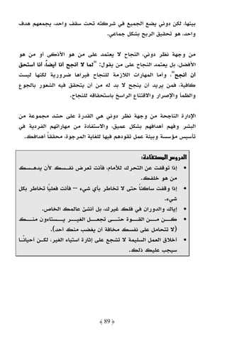 ‫ﺑﻴﻨﻬﺎ، ﻟﻜﻦ دوﻧﻲ ﻳﻀﻊ اﻟﺠﻤﻴﻊ ﻓﻲ ﺷﺮﻛﺘﻪ ﺗﺤﺖ ﺳﻘﻒ واﺣﺪ، ﻳﺠﻤﻌﻬﻢ ﻫﺪف‬
                            ‫واﺣﺪ، ﻫﻮ ﺗﺤﻘﻴﻖ اﻟﺮﺑﺢ ﺑﺸﻜﻞ ﺟﻤﺎﻋﻲ.‬

‫ﻣﻦ وﺟﻬﺔ ﻧﻈﺮ دوﻧﻲ، اﻟﻨﺠﺎح ﻻ ﻳﻌﺘﻤﺪ ﻋﻠﻰ ﻣﻦ ﻫﻮ اﻷذﻛﻰ أو ﻣﻦ ﻫﻮ‬
‫اﻷﻓﻀﻞ، ﺑﻞ ﻳﻌﺘﻤﺪ اﻟﻨﺠﺎح ﻋﻠﻰ ﻣﻦ ﻳﻘﻮل: "ﻟﻤﺎ ﻻ أﻧﺠﺢ أﻧﺎ أﻳﻀﺎً، أﻧﺎ أﺳﺘﺤﻖ‬
‫أن أﻧﺠﺢ"، وأﻣﺎ اﻟﻤﻬﺎرات اﻟﻼزﻣﺔ ﻟﻠﻨﺠﺎح ﻓﻴﺮاﻫﺎ ﺿﺮورﻳﺔ ﻟﻜﻨﻬﺎ ﻟﻴﺴﺖ‬
‫ﻛﺎﻓﻴﺔ، ﻓﻤﻦ ﻳﺮﻳﺪ أن ﻳﻨﺠﺢ ﻻ ﺑﺪ ﻟﻪ ﻣﻦ أن ﻳﺘﺤﻘﻖ ﻓﻴﻪ اﻟﺸﻌﻮر ﺑﺎﻟﺠﻮع‬
                      ‫واﻟﻈﻤﺄ واﻹﺻﺮار واﻻﻗﺘﻨﺎع اﻟﺮاﺳﺦ ﺑﺎﺳﺘﺤﻘﺎﻗﻪ ﻟﻠﻨﺠﺎح.‬

‫اﻹدارة اﻟﻨﺎﺟﺤﺔ ﻣﻦ وﺟﻬﺔ ﻧﻈﺮ دوﻧﻲ ﻫﻲ اﻟﻘﺪرة ﻋﻠﻰ ﺣﺸﺪ ﻣﺠﻤﻮﻋﺔ ﻣﻦ‬
‫اﻟﺒﺸﺮ وﻓﻬﻢ أﻫﺪاﻓﻬﻢ ﺑﺸﻜﻞ ﻋﻤﻴﻖ، واﻻﺳﺘﻔﺎدة ﻣﻦ ﻣﻬﺎراﺗﻬﻢ اﻟﻔﺮدﻳﺔ ﻓﻲ‬
  ‫ﺗﺄﺳﻴﺲ ﻣﺆﺳﺴﺔ وﺑﻴﺌﺔ ﻋﻤﻞ ﺗﻘﻮدﻫﻢ ﻓﻴﻬﺎ ﻟﻠﻐﺎﻳﺔ اﻟﻤﺮﺟﻮة، ﻣﺤﻘﻘﺎ أﻫﺪاﻓﻚ.‬
          ‫ً‬

                                                   ‫د :‬      ‫א د وسא‬
‫• إذا ﺗﻮﻗﻔﺖ ﻋﻦ اﻟﺘﺤﺮك ﻟﻸﻣﺎم، ﻓﺄﻧﺖ ﺗﻌﺮض ﻧﻔـﺴﻚ ﻷن ﻳﺪﻫـﺴﻚ‬
                                                   ‫ﻣﻦ ﻫﻮ ﺧﻠﻔﻚ.‬
‫• إذا وﻗﻔﺖ ﺳﺎﻛﻨﺎ ﺣﺘﻰ ﻻ ﺗﺨﺎﻃﺮ ﺑﺄي ﺷﻲء -- ﻓﺄﻧﺖ ﻓﻌﻠﻴًﺎ ﺗﺨﺎﻃﺮ ﺑﻜﻞ‬
                                                 ‫ً‬
                                                           ‫ﺷﻲء.‬
          ‫• إﻳﺎك واﻟﺪوران ﻓﻲ ﻓﻠﻚ ﻏﻴﺮك، ﺑﻞ أﻧﺸﺊ ﻋﺎﻟﻤﻚ اﻟﺨﺎص.‬
‫• ﻛـ ـﻦ ﻣـ ـﻦ اﻟﻘـ ـﻮة ﺣﺘـ ـﻰ ﺗﺠﻌـ ـﻞ اﻟﻐﻴـ ـﺮ ﻳـ ـﺴﺘﺎءون ﻣﻨـ ـﻚ‬
     ‫ـ‬           ‫ـ‬      ‫ـ‬       ‫ـ‬       ‫ـ‬     ‫ـ‬        ‫ـ‬    ‫ـ‬
              ‫)ﻻ ﺗﺘﺤﺎﻣﻞ ﻋﻠﻰ ﻧﻔﺴﻚ ﻣﺨﺎﻓﺔ أن ﻳﻐﻀﺐ ﻣﻨﻚ أﺣﺪ(.‬
‫• أﺧﻼق اﻟﻌﻤﻞ اﻟﺴﻠﻴﻤﺔ ﻻ ﺗﺸﺠﻊ ﻋﻠﻰ إﺛﺎرة اﺳﺘﻴﺎء اﻟﻐﻴﺮ، ﻟﻜـﻦ أﺣﻴﺎﻧًـﺎ‬
                                             ‫ﺳﻴﺠﺐ ﻋﻠﻴﻚ ذﻟﻚ.‬




                                ‫﴿ 98 ﴾‬
 