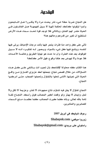 ‫اﻟﻤﻘﺪﻣﺔ‬
‫ﻫﻞ اﻟﻨﺠﺎح ﺿﺮﺑﺔ ﺣﻆ؟ ﺷﻲء ﻧﺎدر ﻳﺤﺪث ﻣﺮة وﻻ ﻳﺘﻜـﺮر؟ ﻫـﻞ اﻟﻨـﺎﺟﺤﻮن‬
‫وﻟﺪوا ﻟﻴﻜﻮﻧﻮا ﻛﺬﻟﻚ، ﻟﺤﻜﻤﺔ إﻟﻬﻴﺔ ﻻ ﺳﺒﻴﻞ ﻟﻔﻬﻤﻬـﺎ؟ ﻫـﻞ اﻟﻔﺎﺷـﻠﻮن ﻓـﻲ‬
‫اﻟﺤﻴﺎة ﻣﻘﺪر ﻟﻬﻢ اﻟﻔﺸﻞ، وﺑﺎﻟﺘﺎﻟﻲ ﻓﻼ ﺗﻮﺟﺪ ﻗﻮة ﺗﺤـﺖ ﺳـﻤﺎء ﻫـﺬه اﻷرض‬
                              ‫ﺗﺴﺘﻄﻴﻊ أن ﺗﻐﻴﺮ ﻣﻦ ﻗﺪرﻫﻢ وﺣﺎﻟﻬﻢ ﻫﺬا؟‬

‫ﺗﺄﺗﻲ ﻋﻠﻰ ﻛﻞ واﺣﺪ ﻣﻨﺎ ﻓﺘﺮات ﻳﺸﻌﺮ ﻓﻴﻬﺎ ﺑﺄﺷﺪ درﺟﺎت اﻹﺣﺒﺎط، ﻳﺮﺛﻰ ﻓﻴﻬﺎ‬
‫ﻟﻨﻔﺴﻪ، وﻳﺘﺸﺢ ﻓﻴﻬﺎ ﻛﻞ ﺷﻲء ﺑﺎﻟﺴﻮاد، وﻳـﺼﻮر ﻟـﻪ ﺗﻔﻜﻴـﺮه أﻧـﻪ ﻻ ﺳـﺒﻴﻞ‬
‫ﻟﻠﻮﻗﻮف ﺑﻌﺪ ﻫﺬه اﻟﻌﺜﺮة، وأن ﻣﺎ ﺣﺪث ﻫﻮ ﻧﻬﺎﻳﺔ اﻟﻄﺮﻳﻖ وﺧﺎﺗﻤـﺔ اﻷﺣـﺪاث،‬
                ‫ﻓﻼ ﻋﻮدة وﻻ ﻧﻬﻮض ﺑﻌﺪ ﻫﻜﺬا وﻗﻮع، ﻓﻬﻞ اﻷﻣﺮ ﻛﺬﻟﻚ؟‬

‫ﻫﺬا اﻟﻜﺘﺎب ﻛﻠﻪ ﻣﺤﺎوﻟﺔ ﻹﻗﻨﺎﻋﻚ ﺑﺄن ﺗﺠﻴﺐ أﻧﺖ ﺑـﺎﻟﻨﻔﻲ ﻋﻠـﻰ ﻛـﻞ ﻫـﺬه‬
‫اﻟﺘﺴﺎؤﻻت، ﻣﻦ ﺧﻼل ﻗﺼﺺ ﻧﺠﺎح، ﺟﻤﻌﺘﻬﺎ ﻟﻚ ﻋﺰﻳﺰي اﻟﻘـﺎرئ ﻣـﻦ واﻗـﻊ‬
‫اﻟﺤﻴﺎة اﻟﺘﻲ ﻧﻌﻴﺸﻬﺎ، ﻷﻧﺎس ﺗﺤﻠﻮا ﺑﺎﻟﺘﻔﺎؤل وﺗﺤﻤﻠﻮا اﻟﺼﻌﺎب، ﺣﺘـﻰ أدرﻛـﻮا‬
                                                            ‫اﻟﻨﺠﺎح.‬

‫اﻟﻨﺠﺎح ﺗﻔﺎؤل ﻻ ﻳﻔﻞ ﻓﻴﻪ ﺗﺸﺎؤم، ﻧﺘﺎج ﻣﺠﻬﻮدات ﻻ ﺗﻔﺘﺮ، وﻋﺰﻳﻤﺔ ﻻ ﺗﻜﻞ وﻻ‬
‫ﺗﻤﻞ، وإﻳﻤﺎن ﻻ ﻳﻬﺘﺰ وﻟﻮ وﻗﻌﺖ أﻛﺒﺮ اﻟﻤﺼﺎﺋﺐ ﻓﻮق رأﺳﻚ. اﻟﻨﺠـﺎح ﺛﻘـﺔ‬
‫ﺗﺎﻣﺔ ﺑﺎﷲ ﺗﻌﺎﻟﻰ، وﺑﺄﻧﻪ ﻛﻠﻤﺎ ﻛﺒﺮت اﻟﻤﺼﺎﺋﺐ، ﻛﻠﻤﺎ ﻋﻈﻤـﺖ ﻣـﻨﺢ اﻟـﺴﻤﺎء،‬
                                              ‫ﻟﻠﺼﺎﺑﺮﻳﻦ واﻟﻤﺜﺎﺑﺮﻳﻦ.‬


                                       ‫أﺑﺮﻳﻞ 7002‬   ‫رءوف ﺷﺒﺎﻳﻚ ﻓﻲ‬
                                     ‫زوروا ﻣﻮﻗﻌﻲ: ‪Shabayek.com‬‬
                                     ‫.‪Shabayek‬‬

                      ‫راﺳﻠﻮﻧﻲ ﻋﻠﻰ ﺑﺮﻳﺪي: ‪Shabayek@gmail.com‬‬
                      ‫.‪Shabayek@gmail‬‬




                               ‫﴿9﴾‬
 