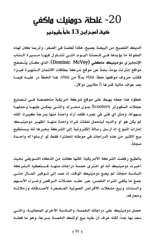 ‫02- ﻏﻠﻄﺔ دوﻣﻨﻴﻚ ﻣﺎﻛﻔﻲ‬
                     ‫و‬         ‫א ن 31‬         ‫‪ú‬‬

‫اﻟﺪﻳﻚ اﻟﻔﺼﻴﺢ ﻣﻦ اﻟﺒﻴﻀﺔ ﻳﺼﻴﺢ، ﻫﻜﺬا ﺗﻌﻠﻤﻨﺎ ﻓﻲ اﻟﺼﻐﺮ، وﻟﺮﺑﻤﺎ ﻛﺎن ﻟﻬﺬه‬
‫اﻟﻤﻘﻮﻟﺔ ﻣﺎ ﻳﺆﻳﺪﻫﺎ ﻓـﻲ ﻗـﺼﺘﻨﺎ اﻟﻴـﻮم، اﻟﺘـﻲ ﻧﺘﻨـﺎول ﻓﻴﻬـﺎ ﻣـﺴﻴﺮة اﻟـﺸﺎب‬
‫اﻹﻧﺠﻠﻴﺰي دوﻣﻴﻨﻴﻚ ﻣﺎﻛﻔﻲ )‪ ،(Dominic McVey‬اﻟﺬي ﻛـﺎن ﻳﺘـﺼﻔﺢ‬
‫ﻣﻮاﻗﻊ إﻧﺘﺮﻧﺖ ﻳﻮﻣﺎً، ﺑﺤﺜﺎ ﻋﻦ ﻣﻮﻗﻊ ﺷﺮﻛﺔ ﺑﻄﺎﻗﺎت اﻻﺋﺘﻤﺎن اﻟـﺸﻬﻴﺮة ﻓﻴـﺰا،‬
                                               ‫ً‬
‫ﻓﻜﺘﺐ ﺣﺮوف ﻣﻮﻗﻌﻬﺎ ﺧﻄﺄ، ‪ viza‬ﺑﺪﻻ ﻣﻦ ‪ .visa‬ﻫﺬا اﻟﺨﻄﺄ در ﻋﻠﻴـﻪ ﻓﻴﻤـﺎ‬
                                   ‫ً‬
                                 ‫ﺑﻌﺪ ﻋﻮاﺋﺪ ﻣﺎﻟﻴﺔ ﻗﺪرﻫﺎ 5 ﻣﻼﻳﻴﻦ دوﻻر.‬

‫ﺧﻄﺆه ﻫﺬا ﺟﻌﻠﻪ ﻳﻬﺒﻂ ﻋﻠﻰ ﻣﻮﻗﻊ ﺷﺮﻛﺔ أﻣﺮﻳﻜﻴﺔ ﻣﺘﺨﺼﺼﺔ ﻓـﻲ ﺗـﺼﻨﻴﻊ‬
‫ﻋﺠﻼت اﻟﺴﻜﻮوﺗﺮ ‪ Scooters‬ﺑﺪون ﻣﺤـﺮك واﻟﺘـﻲ ﻳﻤﻜـﻦ ﻃﻴﻬـﺎ وﺣﻤﻠﻬـﺎ‬
‫ﺑﺴﻬﻮﻟﺔ، وﻣﺜﻞ أي ﻓﺘﻰ ﻓﻲ ﻋﻤﺮه ﻓﻠﻘﺪ أراد واﺣﺪة ﻣﻨﻬﺎ ﺑﺪرﺟﺔ ﻛﺒﻴﺮة، ﻟﻜﻨﻪ‬
‫ﻟﻢ ﻳﻜﻦ ﻫﻮ أو واﻟﺪﻳﻪ ﻟﻴﺘﺤﻤﻞ ﻧﻔﻘﺎت ﺷﺮاء واﺣﺪة ﻣﻨﻬـﺎ. أﻇﻬـﺮ دوﻣﻴﻨﻴـﻚ‬
‫إﻣﺎرات اﻟﻨﺒﻮغ، إذ أرﺳﻞ رﺳﺎﻟﺔ إﻟﻜﺘﺮوﻧﻴﺔ إﻟﻰ اﻟﺸﺮﻛﺔ ﻳﺨﺒﺮﻫﺎ أﻧﻪ ﻳـﺴﺘﻄﻴﻊ‬
‫ﺑﻴﻊ اﻟﻜﺜﻴﺮ ﻣﻦ ﻫﺬه اﻟﺪراﺟﺎت ﻓﻲ ﻣﻮﻃﻨﻪ إﻧﺠﻠﺘﺮا، ﻓﻘﻂ ﻟﻮ أرﺳﻠﻮا ﻟﻪ واﺣـﺪة‬
                                                              ‫ﻣﺠﺎﻧﺎ.‬
                                                               ‫ً‬

‫ﺑﺎﻟﻄﺒﻊ رﻓﻀﺖ اﻟﺸﺮﻛﺔ اﻷﻣﺮﻳﻜﻴﺔ، ﻟﻜﻨﻬﺎ ﻛﺎﻧﺖ ﻣﻦ اﻟﺬﻛﺎء اﻟﺘﺴﻮﻳﻘﻲ ﺑﺤﻴﺚ‬
‫أﺧﺒﺮت دوﻣﻴﻨﻴﻚ أﻧﻪ ﻟﻮ اﺷﺘﺮى ﺧﻤﺴﺔ دراﺟﺎت ﻣﻨﻬـﺎ، ﻓـﺴﺘﻌﻄﻴﻪ اﻟـﺸﺮﻛﺔ‬
‫اﻟﺴﺎدﺳﺔ ﻣﺠﺎﻧﺎ. ﻟﻢ ﻳﻀﻊ دوﻣﻴﻨﻴﻚ اﻟﻮﻗﺖ، إذ ﻋﻤﺪ إﻟﻰ ﺗـﻮﻓﻴﺮ اﻟﻤـﺎل ﺣﺘـﻰ‬
                                                     ‫ً‬
‫ﺟﻤﻊ ﻣﺎ ﻳﻜﻔﻲ ﻟﺸﺮاء اﻟﺨﻤﺲ، ﻋﺒﺮ ﻋﻘـﺪ ﺣﻔـﻼت اﻟـﺮﻗﺺ وﺷـﺮاء اﻷﺳـﻬﻢ‬
‫واﻟﺴﻨﺪات وﺑﻴﻊ ﻣﺸﻐﻼت اﻷﻗﺮاص اﻟﺼﻮﺗﻴﺔ اﻟﻤـﺼﻐﺮة ﻷﺻـﺪﻗﺎﺋﻪ وزﻣﻼﺋـﻪ‬
                                                          ‫وﻣﻌﺎرﻓﻪ.‬

‫ﺣﺼﻞ دوﻣﻴﻨﻴﻚ ﻋﻠﻰ دراﺟﺎﺗﻪ اﻟﺨﻤﺴﺔ، واﻟﺴﺎدﺳﺔ اﻷﺧﺮى اﻟﻤﺠﺎﻧﻴـﺔ، واﻟﺘـﻲ‬
‫ﺳﻌﺪ ﺑﻬﺎ ﺟﺪاً، ﻟﻜﻨﻪ ﻋﺮف أن ﻋﻠﻴﻪ ﺑﻴﻊ أوﻟﺌﻚ اﻟﺨﻤﺴﺔ ﺑﺴﺮﻋﺔ، وﻫﻮ ﻣﺎ ﻓﻌﻠـﻪ‬

                               ‫﴿ 19 ﴾‬
 