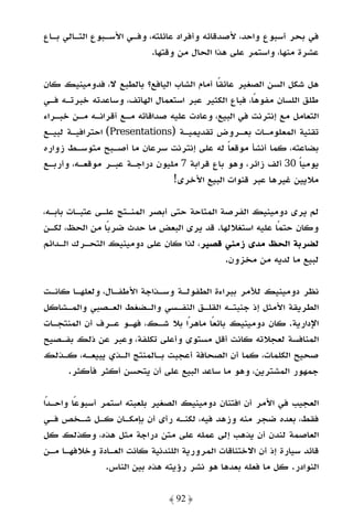 ‫ﻓﻲ ﺑﺤﺮ أﺳﺒﻮع واﺣﺪ، ﻷﺻﺪﻗﺎﺋﻪ وأﻓﺮاد ﻋﺎﺋﻠﺘﻪ، وﻓـﻲ اﻷﺳـﺒﻮع اﻟﺘـﺎﻟﻲ ﺑـﺎع‬
                           ‫ﻋﺸﺮة ﻣﻨﻬﺎ، واﺳﺘﻤﺮ ﻋﻠﻰ ﻫﺬا اﻟﺤﺎل ﻣﻦ وﻗﺘﻬﺎ.‬

‫ﻫﻞ ﺷﻜﻞ اﻟﺴﻦ اﻟﺼﻐﻴﺮ ﻋﺎﺋﻘًﺎ أﻣﺎم اﻟﺸﺎب اﻟﻴﺎﻓﻊ؟ ﺑﺎﻟﻄﺒﻊ ﻻ، ﻓﺪوﻣﻴﻨﻴﻚ ﻛﺎن‬
‫ﻃﻠﻖ اﻟﻠﺴﺎن ﻣﻔﻮﻫًﺎ، ﻓﺒﺎع اﻟﻜﺜﻴﺮ ﻋﺒﺮ اﺳﺘﻌﻤﺎل اﻟﻬﺎﺗﻒ، وﺳﺎﻋﺪﺗﻪ ﺧﺒﺮﺗـﻪ ﻓـﻲ‬
‫اﻟﺘﻌﺎﻣﻞ ﻣﻊ إﻧﺘﺮﻧﺖ ﻓﻲ اﻟﺒﻴﻊ، وﻋﺎدت ﻋﻠﻴﻪ ﺻﺪاﻗﺎﺗﻪ ﻣـﻊ أﻗﺮاﻧـﻪ ﻣـﻦ ﺧﺒـﺮاء‬
‫ﺗﻘﻨﻴﺔ اﻟﻤﻌﻠﻮﻣـﺎت ﺑﻌـﺮوض ﺗﻘﺪﻳﻤﻴـﺔ )‪ (Presentations‬اﺣﺘﺮاﻓﻴـﺔ ﻟﺒﻴـﻊ‬
‫ﺑﻀﺎﻋﺘﻪ، ﻛﻤﺎ أﻧﺸﺄ ﻣﻮﻗﻌﺎ ﻟﻪ ﻋﻠﻰ إﻧﺘﺮﻧﺖ ﺳﺮﻋﺎن ﻣﺎ أﺻـﺒﺢ ﻣﺘﻮﺳـﻂ زواره‬
                                               ‫ً‬
‫ﻳﻮﻣﻴﺎ 03 أﻟﻒ زاﺋﺮ، وﻫﻮ ﺑﺎع ﻗﺮاﺑﺔ 7 ﻣﻠﻴﻮن دراﺟـﺔ ﻋﺒـﺮ ﻣﻮﻗﻌـﻪ، وأرﺑـﻊ‬
                                                                 ‫ً‬
                                ‫ﻣﻼﻳﻴﻦ ﻏﻴﺮﻫﺎ ﻋﺒﺮ ﻗﻨﻮات اﻟﺒﻴﻊ اﻷﺧﺮى!‬

‫ﻟﻢ ﻳﺮى دوﻣﻴﻨﻴﻚ اﻟﻔﺮﺻﺔ اﻟﻤﺘﺎﺣﺔ ﺣﺘﻰ أﺑﺼﺮ اﻟﻤﻨـﺘﺞ ﻋﻠـﻰ ﻋﺘﺒـﺎت ﺑﺎﺑـﻪ،‬
‫وﻛﺎن ﺣﺘﻤًﺎ ﻋﻠﻴﻪ اﺳﺘﻐﻼﻟﻬﺎ. ﻗﺪ ﻳﺮى اﻟﺒﻌﺾ ﻣﺎ ﺣﺪث ﺿﺮﺑًﺎ ﻣﻦ اﻟﺤﻆ، ﻟﻜـﻦ‬
‫ﻟﻀﺮﺑﺔ اﻟﺤﻆ ﻣﺪى زﻣﻨﻲ ﻗﺼﻴﺮ، ﻟﺬا ﻛﺎن ﻋﻠﻰ دوﻣﻴﻨﻴﻚ اﻟﺘﺤـﺮك اﻟـﺪاﺋﻢ‬
                                             ‫ﻟﺒﻴﻊ ﻣﺎ ﻟﺪﻳﻪ ﻣﻦ ﻣﺨﺰون.‬

‫ﻧﻈﺮ دوﻣﻴﻨﻴﻚ ﻟﻸﻣﺮ ﺑﺒﺮاءة اﻟﻄﻔﻮﻟـﺔ وﺳـﺬاﺟﺔ اﻷﻃﻔـﺎل، وﻟﻌﻠﻬـﺎ ﻛﺎﻧـﺖ‬
‫اﻟﻄﺮﻳﻘﺔ اﻷﻣﺜﻞ إذ ﺟﻨﺒﺘـﻪ اﻟﻘﻠـﻖ اﻟﻨﻔـﺴﻲ واﻟـﻀﻐﻂ اﻟﻌـﺼﺒﻲ واﻟﻤـﺸﺎﻛﻞ‬
‫اﻹدارﻳﺔ. ﻛﺎن دوﻣﻴﻨﻴﻚ ﺑﺎﺋﻌًﺎ ﻣﺎﻫﺮًا ﺑﻼ ﺷـﻚ، ﻓﻬـﻮ ﻋـﺮف أن اﻟﻤﻨﺘﺠـﺎت‬
‫اﻟﻤﻨﺎﻓﺴﺔ ﻟﻌﺠﻼﺗﻪ ﻛﺎﻧﺖ أﻗﻞ ﻣﺴﺘﻮى وأﻋﻠﻰ ﺗﻜﻠﻔﺔ، وﻋﺒﺮ ﻋﻦ ذﻟﻚ ﺑﻔـﺼﻴﺢ‬
‫ﺻﺤﻴﺢ اﻟﻜﻠﻤﺎت، ﻛﻤﺎ أن اﻟﺼﺤﺎﻓﺔ أﻋﺠﺒﺖ ﺑـﺎﻟﻤﻨﺘﺞ اﻟـﺬي ﻳﺒﻴﻌـﻪ، ﻛـﺬﻟﻚ‬
     ‫ﺟﻤﻬﻮر اﻟﻤﺸﺘﺮﻳﻦ، وﻫﻮ ﻣﺎ ﺳﺎﻋﺪ اﻟﺒﻴﻊ ﻋﻠﻰ أن ﻳﺘﺤﺴﻦ أﻛﺜﺮ ﻓﺄﻛﺜﺮ.‬

‫اﻟﻌﺠﻴﺐ ﻓﻲ اﻷﻣﺮ أن اﻓﺘﻨﺎن دوﻣﻴﻨﻴﻚ اﻟﺼﻐﻴﺮ ﺑﻠﻌﺒﺘﻪ اﺳﺘﻤﺮ أﺳﺒﻮﻋًﺎ واﺣـﺪًا‬
‫ﻓﻘﻂ، ﺑﻌﺪه ﺿﺠﺮ ﻣﻨﻪ وزﻫﺪ ﻓﻴﻪ، ﻟﻜﻨـﻪ رأى أن ﺑﺈﻣﻜـﺎن ﻛـﻞ ﺷـﺨﺺ ﻓـﻲ‬
‫اﻟﻌﺎﺻﻤﺔ ﻟﻨﺪن أن ﻳﺬﻫﺐ إﻟﻰ ﻋﻤﻠﻪ ﻋﻠﻰ ﻣﺘﻦ دراﺟﺔ ﻣﺜﻞ ﻫﺬه، وﻛﺬﻟﻚ ﻛﻞ‬
‫ﻗﺎﺋﺪ ﺳﻴﺎرة إذ أن اﻻﺧﺘﻨﺎﻗﺎت اﻟﻤﺮورﻳﺔ اﻟﻠﻨﺪﻧﻴﺔ ﻛﺎﻧﺖ اﻟﻌـﺎدة وﺧﻼﻓﻬـﺎ ﻣـﻦ‬
                 ‫اﻟﻨﻮادر. ﻛﻞ ﻣﺎ ﻓﻌﻠﻪ ﺑﻌﺪﻫﺎ ﻫﻮ ﻧﺸﺮ رؤﻳﺘﻪ ﻫﺬه ﺑﻴﻦ اﻟﻨﺎس.‬

                               ‫﴿ 29 ﴾‬
 