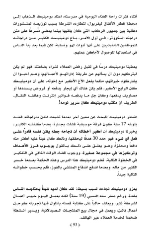 ‫أﺛﻨﺎء ﻓﺘﺮات راﺣﺔ اﻟﻐﺬاء اﻟﻴﻮﻣﻴﺔ ﻓﻲ ﻣﺪرﺳﺘﻪ، اﻋﺘﺎد دوﻣﻴﻨﻴﻚ اﻟـﺬﻫﺎب إﻟـﻰ‬
‫ﻣﺤﻄﺔ ﻗﻄﺎر اﻷﻧﻔﺎق ﻟﻴﻔﺮﺑﻮل، ﻟﺘﻄﺎرده اﻟﺸﺮﻃﺔ ﺑﺴﺒﺐ ﺗﻮزﻳﻌـﻪ ﻟﻤﻨـﺸﻮرات‬
‫دﻋﺎﺋﻴﺔ ﺑﻴﻦ ﺟﻤﻬﻮر اﻟﺮﻛﺎب، اﻟﺘﻲ ﻛﺎن ﻳﻠﻘﻴﻬﺎ ﺑﻴﻨﻤﺎ ﻳﻤﻀﻲ ﻣﺴﺮﻋًﺎ ﻋﻠﻰ ﻣﺘﻦ‬
‫دراﺟﺘﻪ اﻟﺴﻜﻮوﺗﺮ. ﻓـﻲ أول اﻷﻣـﺮ، ﺑـﺎع دوﻣﻴﻨﻴـﻚ اﻟﻜﺜﻴـﺮ ﻣـﻦ دراﺟﺎﺗـﻪ‬
‫ﻟﻠﻤﻮﻇﻔﻴﻦ اﻟﺘﻨﻔﻴﺬﻳﻴﻦ ﻋﻠﻰ أﻧﻬﺎ أدوات ﻟﻬﻮ وﺗﺴﻠﻴﺔ، ﻟﻜﻦ ﻓﻴﻤﺎ ﺑﻌﺪ ﺑﺪأ اﻟﻨـﺎس‬
                                  ‫ﻓﻲ اﺳﺘﻌﻤﺎﻟﻬﺎ ﻟﻠﻮﺻﻮل ﻷﻣﺎﻛﻦ ﻋﻤﻠﻬﻢ.‬

‫ﻳﻌﻄﻴﻨﺎ دوﻣﻴﻨﻴﻚ درﺳًﺎ ﻓﻲ ﺗﻘﺒﻞ رﻓﺾ اﻟﻌﻤﻼء ﻟﺸﺮاء ﺑﻀﺎﻋﺘﻨﺎ، ﻓﻬﻮ ﻟﻢ ﻳﻜﻦ‬
‫ﻟﻴﺘﺮﻛﻬﻢ دون أن ﻳﺴﺄﻟﻬﻢ ﻋﻦ ﻃﺮﻳﻘﺔ إداراﺗﻬـﻢ ﻷﻋﻤـﺎﻟﻬﻢ، وﻫـﻢ أﺣﺒـﻮا أن‬
‫ﻳﺸﺎرﻛﻮه ﺧﺒﺮاﺗﻬﻢ، ﻣﺜﻠﻤﺎ ﻳﻔﻌﻞ اﻷخ اﻷﻛﺒﺮ ﻣﻊ إﺧﻮﺗﻪ. ﻋﻠﻰ أن دوﻣﻴﻨﻴـﻚ‬
‫ﻛﺎن اﻟﺮاﺑﺢ اﻷﻛﺒﺮ، ﻓﻠﻢ ﻳﻜﻦ ﻫﻨﺎك أي إﻳﺠﺎر ﻳﺪﻓﻌﻪ أو ﻗﺮوض ﻳـﺴﺪدﻫﺎ أو‬
‫ﻣﺼﺎرﻳﻒ ﻳﺪﻓﻌﻬﺎ، وﻛﺎن ﺟﻞ ﻣـﺎ ﻳﺪﻓﻌـﻪ ﻓـﻮاﺗﻴﺮ إﻧﺘﺮﻧـﺖ وﻫﺎﺗﻔـﻪ اﻟﻨﻘـﺎل.‬
                          ‫اﻟﻄﺮﻳﻒ أن ﻣﻜﺘﺐ دوﻣﻴﻨﻴﻚ ﻛﺎن ﺳﺮﻳﺮ ﻧﻮﻣﻪ!‬

‫اﺿﻄﺮ دوﻣﻴﻨﻴﻚ ﻟﻠﺒﺤﺚ ﻋﻦ ﻣﻌﻴﻦ آﺧﺮ ﺑﻌﺪﻣﺎ ﺗﺸﺒﻌﺖ ﻟﻨﺪن ﺑﺪراﺟﺎﺗﻪ، ﻓﻌﻨـﺪ‬
‫ﺑﻠﻮﻏﻪ 71 ﺳﻨﺔ ﻛﻮن ﻓﺮﻗﺔ ﻣﻮﺳﻴﻘﻴﺔ ﻓﺸﻠﺖ ﺑﺠﺪارة، ﺑﻌﺪﻣﺎ ﻛﻠﻔﺘـﻪ اﻟﻜﺜﻴـﺮ.‬
‫ﻳﺨﺒﺮﻧﺎ دوﻣﻴﻨﻴﻚ أن أﻛﺒﺮ أﺧﻄﺎﺋﻪ أن ﻧﺠﺎﺣﻪ ﺟﻌﻠﻪ ﻳﻈﻦ ﻧﻔﺴﻪ ﻗﺎدرًا ﻋﻠـﻰ‬
‫ﻓﻌﻞ أي ﺷﻲء، ﻓﻬﻮ ﺣﺪد 03 ﻫﺪﻓًﺎ ﻟﻴﺤﻘﻘﻬﺎ، وذﻟﻚ ﻛﺎن ﻋﺒﺌﺎ ﻋﻠﻴﻪ أﻛﺜﺮ ﻣﻨﻪ‬
               ‫ً‬
‫داﻓﻌﺎ وﻣﺤﻔﺰاً، وﻫـﻮ ﻳﻌﻠـﻖ ﻋﻠـﻰ ذﻟـﻚ ﺑـﺎﻟﻘﻮل ﺑﻮﺟـﻮب ﻓـﺮز اﻷﻫـﺪاف‬   ‫ً‬
‫وﺗﺮﻛﻴﺰﻫﺎ ﻓﻲ ﻣﺠﻤﻮﻋﺔ ﺻﻐﻴﺮة، ووﺟﻮب ﻗﻀﺎء اﻟﻮﻗﺖ اﻟﻜﺎﻓﻲ ﻓﻲ اﻟﺘﻔﻜﻴـﺮ‬
‫ﻓﻲ اﻟﺨﻄﻮة اﻟﺘﺎﻟﻴﺔ. ﺗﻌﻠﻢ دوﻣﻴﻨﻴﻚ ﻫﺬا اﻟﺪرس وﻫﺬه اﻟﺤﻜﻤﺔ ﺑﻌـﺪﻣﺎ ﺧـﺴﺮ‬
‫اﻟﻜﺜﻴﺮ ﻣﻦ ﻣﺎﻟﻪ، وﺑﻌﺪﻣﺎ اﻧﺪﻓﻊ اﻧﺪﻓﺎع اﻟﻤﻨﺘﺸﻲ ﺑﺎﻟﻔﻮز، ﻓﻠﻢ ﻳﺤـﺴﺐ ﺧﻄﻮاﺗـﻪ‬
                                                          ‫اﻟﺘﺎﻟﻴﺔ ﺟﻴﺪًا.‬

‫ﻳﻌﺰو دوﻣﻴﻨﻴﻚ ﻧﺠﺎﺣﻪ ﻟﺴﺒﺐ ﺑﺴﻴﻂ: ﻟﻘﺪ ﻛﺎن ﻟﺪﻳﻪ ﺷﻴﺌﺎ ﻳﺤﺘﺎﺟـﻪ اﻟﻨـﺎس‬
               ‫ً‬
‫ﺑﺸﺪة، ورﻏﻢ ﺻﻐﺮ ﺳﻨﻪ اﻟﻨﺴﺒﻲ )91 ﺳﻨﺔ( ﻟﻜﻨﻪ ﻳﻌﻤـﻞ اﻟﻴـﻮم ﺧﺒﻴـﺮ أﻋﻤـﺎل‬
‫ﻟﺸﺮﻛﺔ ﻧﺸﺮ، وﻳﻌﻜﻒ ﺣﺎﻟﻴﺎ ﻋﻠﻰ ﻛﺘﺎﺑﺔ ﻗﺼﺘﻪ ﻳﺘﻨﺎول ﻓﻴﻬﺎ ﺗﺠﺮﺑﺘﻪ ﻛﺮﺟـﻞ‬
                                            ‫ً‬
‫أﻋﻤﺎل ﻧﺎﺷﺊ، وﻳﻌﻤﻞ ﻓﻲ ﻣﺠﺎل ﺑﻴﻊ اﻟﻤﻨﺘﺠـﺎت اﻟـﺼﻴﺪﻻﻧﻴﺔ، وﻳـﺪﻳﺮ أﻧـﺸﻄﺔ‬
                                    ‫ﺿﺨﻤﺔ ﻟﺨﺪﻣﺔ اﻟﻌﻤﻼء ﻋﺒﺮ اﻟﻬﺎﺗﻒ.‬
                                ‫﴿ 39 ﴾‬
 