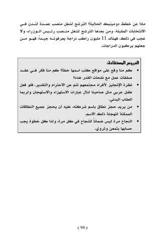 ‫ﻣﺎذا ﻋﻦ ﺧﻄﻂ دوﻣﻴﻨﻴﻚ اﻟﺤﺎﻟﻴﺔ؟ اﻟﺘﺮﺷﺢ ﻟﺸﻐﻞ ﻣﻨﺼﺐ ﻋﻤـﺪة ﻟﻨـﺪن ﻓـﻲ‬
‫اﻻﻧﺘﺨﺎﺑﺎت اﻟﻤﻘﺒﻠﺔ، وﻣﻦ ﺑﻌﺪﻫﺎ اﻟﺘﺮﺷﺢ ﻟﺸﻐﻞ ﻣﻨـﺼﺐ رﺋـﻴﺲ اﻟـﻮزراء، وﻻ‬
‫ﻋﺠﺐ ﻓﻲ ذﻟﻚ، ﻓﻬﻨﺎك 11 ﻣﻠﻴﻮن راﻛﺐ دراﺟﺔ ﻳﻌﺮﻓﻮﻧـﻪ ﺟﻴـﺪاً، ﻓﻬـﻮ ﻣـﻦ‬
                                           ‫ﺟﻌﻠﻬﻢ ﻳﺮﻛﺒﻮن اﻟﺪراﺟﺎت.‬


                                               ‫د :‬       ‫א د وسא‬
‫• ﻛﻢ ﻣﻨﺎ وﻗﻊ ﻋﻠﻰ ﻣﻮاﻗﻊ ﻛﺘﺐ اﺳﻤﻬﺎ ﺧﻄﺄ؟ ﻛﻢ ﻣﻨﺎ ﻓﻜﺮ ﻓـﻲ ﻋﻘـﺪ‬
                             ‫ﺻﻔﻘﺎت ﻋﻤﻞ ﻣﻊ ﻧﻔﺤﺎت اﻟﻘﺪر ﻫﺬه؟‬
‫• ﻧﻈﺮة اﻹﻧﺠﻠﻴﺰ ﻷﻓﺮاد ﻣﺠﺘﻤﻌﻬﻢ ﺗﻨﻢ ﻋﻦ اﻻﺣﺘﺮام واﻟﺘﻘﺪﻳﺮ، ﻓﻠﻮ ﻓﻌﻞ‬
‫ﻃﻔﻞ ﻋﺮﺑﻲ ﻣﺜﻞ ﺻﺎﺣﺒﻨﺎ ﻟﻨﺎل ﻋﺒﺎرات اﻻﺳﺘﻬﺰاء واﻻﺳﺘﻬﺠﺎن وﻟﺮﺑﻤﺎ‬
                                                ‫اﻟﻌﻘﺎب اﻟﺒﺪﻧﻲ.‬
‫• ﻣﻦ ﻳﺮﻳﺪ ﺣﺠﺰ ﻧﻄﺎق ﺑﺎﺳﻢ ﺷﺮﻛﺘﻪ، ﻋﻠﻴﻪ أن ﻳﺤﺠﺰ ﺟﻤﻴﻊ اﻟﻨﻄﺎﻗﺎت‬
                                   ‫اﻟﻤﻤﻜﻨﺔ ﻟﺘﻬﺠﺌﺔ ذﻟﻚ اﻻﺳﻢ.‬
‫• اﻟﻨﺠﺎح ﻣﺮة ﻟﻴﺲ ﺿﻤﺎﻧﺎ ﻟﻠﻨﺠﺎح ﻓﻲ ﻛﻞ ﻣﺮة، وﻟﺬا ﻛﻞ ﺧﻄﻮة ﻳﺠﺐ‬
                                        ‫ً‬
                                         ‫ﺣﺴﺎﺑﻬﺎ ﺑﺘﻤﻌﻦ وﺗﺮوي.‬




                              ‫﴿ 49 ﴾‬
 