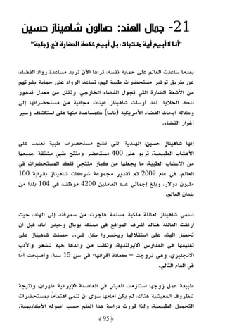 ‫12- ﺟﻤﺎل اﻟﻬﻨﺪ: ﺻﺎﻟﻮن ﺷﺎﻫﻴﻨﺎز ﺣﺴﻴﻦ‬
    ‫"‬     ‫ز‬            ‫א‬            ‫‪ ª‬ل‬                        ‫"‬


‫ﺑﻌﺪﻣﺎ ﺳﺎﻋﺪت اﻟﻌﺎﻟﻢ ﻋﻠﻰ ﺣﻤﺎﻳﺔ ﻧﻔﺴﻪ، ﺗﺮاﻫﺎ اﻵن ﺗﺮﻳﺪ ﻣﺴﺎﻋﺪة رواد اﻟﻔﻀﺎء،‬
‫ﻋﻦ ﻃﺮﻳﻖ ﺗﻮﻓﻴﺮ ﻣﺴﺘﺤﻀﺮات ﻃﺒﻴﺔ ﻟﻬﻢ، ﺗﺴﺎﻋﺪ اﻟﺮواد ﻋﻠﻰ ﺣﻤﺎﻳﺔ ﺑﺸﺮﺗﻬﻢ‬
‫ﻣﻦ اﻷﺷﻌﺔ اﻟﻀﺎرة اﻟﺘﻲ ﺗﺠﻮل اﻟﻔﻀﺎء اﻟﺨﺎرﺟﻲ، وﺗﻘﻠﻞ ﻣﻦ ﻣﻌﺪل ﺗﺪﻫﻮر‬
‫ﺗﻠﻚ اﻟﺨﻼﻳﺎ. ﻟﻘﺪ أرﺳﻠﺖ ﺷﺎﻫﻴﻨﺎز ﻋﻴﻨﺎت ﻣﺠﺎﻧﻴﺔ ﻣﻦ ﻣﺴﺘﺤﻀﺮاﺗﻬﺎ إﻟﻰ‬
‫وﻛﺎﻟﺔ أﺑﺤﺎث اﻟﻔﻀﺎء اﻷﻣﺮﻳﻜﻴﺔ )ﻧﺎﺳﺎ( ﻛﻤﺴﺎﻋﺪة ﻣﻨﻬﺎ ﻋﻠﻰ اﺳﺘﻜﺸﺎف وﺳﺒﺮ‬
                                                         ‫أﻏﻮار اﻟﻔﻀﺎء.‬

‫إﻧﻬﺎ ﺷﺎﻫﻴﻨﺎز ﺣﺴﻴﻦ، اﻟﻬﻨﺪﻳﺔ اﻟﺘﻲ ﺗﻨﺘﺞ ﻣﺴﺘﺤﻀﺮات ﻃﺒﻴﺔ ﺗﻌﺘﻤﺪ ﻋﻠﻰ‬
‫اﻷﻋﺸﺎب اﻟﻄﺒﻴﻌﻴﺔ، ﺗﺮﺑﻮ ﻋﻠﻰ 004 ﻣﺴﺘﺤﻀﺮ وﻣﻨﺘﺞ ﻃﺒﻲ ﻣﺸﺘﻘﺔ ﺟﻤﻴﻌﻬﺎ‬
‫ﻣﻦ اﻷﻋﺸﺎب اﻟﻄﺒﻴﺔ، ﻣﺎ ﻳﺠﻌﻠﻬﺎ ﻣﻦ ﻛﺒﺎر ﻣﻨﺘﺠﻲ ﺗﻠﻚ اﻟﻤﺴﺘﺤﻀﺮات ﻓﻲ‬
‫اﻟﻌﺎﻟﻢ. ﻓﻲ ﻋﺎم 2002 ﺗﻢ ﺗﻘﺪﻳﺮ ﻣﺠﻤﻮﻋﺔ ﺷﺮﻛﺎت ﺷﺎﻫﻴﻨﺎز ﺑﻘﺮاﺑﺔ 001‬
‫ﻣﻠﻴﻮن دوﻻر، وﺑﻠﻎ إﺟﻤﺎﻟﻲ ﻋﺪد اﻟﻌﺎﻣﻠﻴﻦ 0024 ﻣﻮﻇﻒ، ﻓﻲ 401 ﺑﻠﺪًا ﻣﻦ‬
                                                     ‫ﺑﻠﺪان اﻟﻌﺎﻟﻢ.‬

‫ﺗﻨﺘﻤﻲ ﺷﺎﻫﻴﻨﺎز ﻟﻌﺎﺋﻠﺔ ﻣﻠﻜﻴﺔ ﻣﺴﻠﻤﺔ ﻫﺎﺟﺮت ﻣﻦ ﺳﻤﺮﻗﻨﺪ إﻟﻰ اﻟﻬﻨﺪ، ﺣﻴﺚ‬
‫ارﺗﻘﺖ اﻟﻌﺎﺋﻠﺔ ﻫﻨﺎك أﺷﺮف اﻟﻤﻮاﻗﻊ ﻓﻲ ﻣﻤﻠﻜﺔ ﺑﻮﺑﺎل وﺣﻴﺪر أﺑﺎد، ﻗﺒﻞ أن‬
‫ﺗﺤﺼﻞ اﻟﻬﻨﺪ ﻋﻠﻰ اﺳﺘﻘﻼﻟﻬﺎ وﻳﺨﺴﺮوا ﻛﻞ ﺷﻲء. ﺣﺼﻠﺖ ﺷﺎﻫﻴﻨﺎز ﻋﻠﻰ‬
‫ﺗﻌﻠﻴﻤﻬﺎ ﻓﻲ اﻟﻤﺪارس اﻻﻳﺮﻟﻨﺪﻳﺔ، وﺗﻠﻘﺖ ﻣﻦ واﻟﺪﻫﺎ ﺣﺒﻪ ﻟﻠﺸﻌﺮ واﻷدب‬
‫اﻻﻧﺠﻠﻴﺰي، وﻫﻲ ﺗﺰوﺟﺖ – ﻛﻌﺎدة أﻗﺮاﻧﻬﺎ- ﻓﻲ ﺳﻦ 51 ﺳﻨﺔ، وأﺻﺒﺤﺖ أﻣًﺎ‬
                                                   ‫ﻓﻲ اﻟﻌﺎم اﻟﺘﺎﻟﻲ.‬

‫ﻃﺒﻴﻌﺔ ﻋﻤﻞ زوﺟﻬﺎ اﺳﺘﻠﺰﻣﺖ اﻟﻌﻴﺶ ﻓﻲ اﻟﻌﺎﺻﻤﺔ اﻹﻳﺮاﻧﻴﺔ ﻃﻬﺮان، وﻧﺘﻴﺠﺔ‬
‫ﻟﻠﻈﺮوف اﻟﻤﻌﻴﺸﻴﺔ ﻫﻨﺎك، ﻟﻢ ﻳﻜﻦ أﻣﺎﻣﻬﺎ ﺳﻮى أن ﺗﻨﻤﻲ اﻫﺘﻤﺎﻣًﺎ ﺑﻤﺴﺘﺤﻀﺮات‬
‫اﻟﺘﺠﻤﻴﻞ اﻟﻄﺒﻴﻌﻴﺔ، وﻟﺬا ﻗﺮرت دراﺳﺔ ﻫﺬا اﻟﻌﻠﻢ ﺣﺴﺐ أﺻﻮﻟﻪ اﻷﻛﺎدﻳﻤﻴﺔ.‬
                               ‫﴿ 59 ﴾‬
 