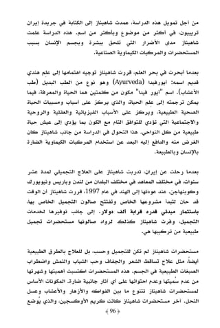 ‫ﻣﻦ أﺟﻞ ﺗﻤﻮﻳﻞ ﻫﺬه اﻟﺪراﺳﺔ، ﻋﻤﺪت ﺷﺎﻫﻴﻨﺎز إﻟﻰ اﻟﻜﺘﺎﺑﺔ ﻓﻲ ﺟﺮﻳﺪة إﻳﺮان‬
‫ﺗﺮﻳﺒﻴﻮن، ﻓﻲ أﻛﺜﺮ ﻣﻦ ﻣﻮﺿﻮع وﺑﺄﻛﺜﺮ ﻣﻦ اﺳﻢ. ﻫﺬه اﻟﺪراﺳﺔ ﻋﻠﻤﺖ‬
‫ﺷﺎﻫﻴﻨﺎز ﻣﺪى اﻷﺿﺮار اﻟﺘﻲ ﺗﻠﺤﻖ ﺑﺒﺸﺮة وﺑﺠﺴﻢ اﻹﻧﺴﺎن ﺑﺴﺒﺐ‬
                          ‫اﻟﻤﺴﺘﺤﻀﺮات واﻟﻤﺮﻛﺒﺎت اﻟﻜﻴﻤﺎوﻳﺔ اﻟﺼﻨﺎﻋﻴﺔ.‬

‫ﺑﻌﺪﻣﺎ أﺑﺤﺮت ﻓﻲ ﺑﺤﺮ اﻟﻌﻠﻢ، ﻗﺮرت ﺷﺎﻫﻴﻨﺎز ﺗﻮﺟﻴﻪ اﻫﺘﻤﺎﻣﻬﺎ إﻟﻰ ﻋﻠﻢ ﻫﻨﺪي‬
‫ﻗﺪﻳﻢ اﺳﻤﻪ: أﻳﻮرﻓﻴﺪا )‪ (Ayurveda‬وﻫﻮ ﻧﻮع ﻣﻦ اﻟﻄﺐ اﻟﺒﺪﻳﻞ )ﻃﺐ‬
‫اﻷﻋﺸﺎب(. اﺳﻢ "أﻳﻮر ﻓﻴﺪا" ﻣﻜﻮن ﻣﻦ ﻛﻠﻤﺘﻴﻦ ﻫﻤﺎ اﻟﺤﻴﺎة واﻟﻤﻌﺮﻓﺔ، ﻓﻴﻤﺎ‬
‫ﻳﻤﻜﻦ ﺗﺮﺟﻤﺘﻪ إﻟﻰ ﻋﻠﻢ اﻟﺤﻴﺎة، واﻟﺬي ﻳﺮﻛﺰ ﻋﻠﻰ أﺳﺒﺎب وﻣﺴﺒﺒﺎت اﻟﺤﻴﺎة‬
‫اﻟﺼﺤﻴﺔ اﻟﻄﺒﻴﻌﻴﺔ، وﻳﺮﻛﺰ ﻋﻠﻰ اﻷﺳﺒﺎب اﻟﻔﻴﺰﻳﺎﺋﻴﺔ واﻟﻌﻘﻠﻴﺔ واﻟﺮوﺣﻴﺔ‬
‫واﻻﺟﺘﻤﺎﻋﻴﺔ اﻟﺘﻲ ﺗﺆدي ﻟﻠﺘﻮاﻓﻖ اﻟﺘﺎم ﻣﻊ اﻟﻜﻮن ﺑﻤﺎ ﻳﺆدي إﻟﻰ ﻋﻴﺶ ﺣﻴﺎة‬
‫ﻃﺒﻴﻌﻴﺔ ﻣﻦ ﻛﻞ اﻟﻨﻮاﺣﻲ. ﻫﺬا اﻟﺘﺤﻮل ﻓﻲ اﻟﺪراﺳﺔ ﻣﻦ ﺟﺎﻧﺐ ﺷﺎﻫﻴﻨﺎز ﻛﺎن‬
‫اﻟﻐﺮض ﻣﻨﻪ واﻟﺪاﻓﻊ إﻟﻴﻪ اﻟﺒﻌﺪ ﻋﻦ اﺳﺘﺨﺪام اﻟﻤﺮﻛﺒﺎت اﻟﻜﻴﻤﺎوﻳﺔ اﻟﻀﺎرة‬
                                                  ‫ﺑﺎﻹﻧﺴﺎن وﺑﺎﻟﻄﺒﻴﻌﺔ.‬

‫ﺑﻌﺪﻣﺎ رﺣﻠﺖ ﻋﻦ إﻳﺮان، ﺗﺪرﺑﺖ ﺷﺎﻫﻴﻨﺎز ﻋﻠﻰ اﻟﻌﻼج اﻟﺘﺠﻤﻴﻠﻲ ﻟﻤﺪة ﻋﺸﺮ‬
‫ﺳﻨﻮات، ﻓﻲ ﻣﺨﺘﻠﻒ اﻟﻤﻌﺎﻫﺪ ﻓﻲ ﻣﺨﺘﻠﻒ اﻟﺒﻠﺪان ﻣﻦ ﻟﻨﺪن وﺑﺎرﻳﺲ وﻧﻴﻮﻳﻮرك‬
‫وﻛﻮﺑﻨﻬﺎﺟﻦ. ﻋﻨﺪ ﻋﻮدﺗﻬﺎ إﻟﻰ اﻟﻬﻨﺪ ﻓﻲ ﻋﺎم 7991، ﻗﺮرت ﺷﺎﻫﻴﻨﺎز أن اﻟﻮﻗﺖ‬
‫ﻗﺪ ﺣﺎن ﻟﺘﺒﺪأ ﻣﺸﺮوﻋﻬﺎ اﻟﺨﺎص وﺗﻔﺘﺘﺢ ﺻﺎﻟﻮن اﻟﺘﺠﻤﻴﻞ اﻟﺨﺎص ﺑﻬﺎ،‬
‫ﺑﺎﺳﺘﺜﻤﺎر ﻣﺒﺪﺋﻲ ﻗﺪره ﻗﺮاﺑﺔ أﻟﻒ دوﻻر. إﻟﻰ ﺟﺎﻧﺐ ﺗﻮﻓﻴﺮﻫﺎ ﻟﺨﺪﻣﺎت‬
‫اﻟﺘﺠﻤﻴﻞ، وﻓﺮت ﺷﺎﻫﻴﻨﺎز ﻛﺬﻟﻚ ﻟﺮواد ﺻﺎﻟﻮﻧﻬﺎ ﻣﺴﺘﺤﻀﺮات ﺗﺠﻤﻴﻞ‬
                                             ‫ﻃﺒﻴﻌﻴﺔ ﻣﻦ ﺗﺮﻛﻴﺒﻬﺎ ﻫﻲ.‬

‫ﻣﺴﺘﺤﻀﺮات ﺷﺎﻫﻴﻨﺎز ﻟﻢ ﺗﻜﻦ ﻟﻠﺘﺠﻤﻴﻞ وﺣﺴﺐ، ﺑﻞ ﻟﻠﻌﻼج ﺑﺎﻟﻄﺮق اﻟﻄﺒﻴﻌﻴﺔ‬
‫أﻳﻀﺎً، ﻣﺜﻞ ﻋﻼج ﺗﺴﺎﻗﻂ اﻟﺸﻌﺮ واﻟﺠﻔﺎف وﺣﺐ اﻟﺸﺒﺎب واﻟﻨﻤﺶ واﺿﻄﺮاب‬
‫اﻟﺼﺒﻐﺎت اﻟﻄﺒﻴﻌﻴﺔ ﻓﻲ اﻟﺠﺴﻢ. ﻫﺬه اﻟﻤﺴﺘﺤﻀﺮات اﻛﺘﺴﺒﺖ أﻫﻤﻴﺘﻬﺎ وﺷﻬﺮﺗﻬﺎ‬
‫ﻣﻦ ﻋﺪم ﺳﻤﻴﺘﻬﺎ وﻋﺪم اﺣﺘﻮاﺋﻬﺎ ﻋﻠﻰ أي آﺛﺎر ﺟﺎﻧﺒﻴﺔ ﺿﺎرة. اﻟﻤﻜﻮﻧﺎت اﻷﺳﺎس‬
‫ﻟﻤﺴﺘﺤﻀﺮات ﺷﺎﻫﻴﻨﺎز ﺗﺘﻨﻮع ﻣﺎ ﺑﻴﻦ اﻟﻔﻮاﻛﻪ واﻷزﻫﺎر واﻷﻋﺸﺎب وﻋﺴﻞ‬
‫اﻟﻨﺤﻞ. آﺧﺮ ﻣﺴﺘﺤﻀﺮات ﺷﺎﻫﻴﻨﺎز ﻛﺎﻧﺖ ﻛﺮﻳﻢ اﻷوﻛﺴﺠﻴﻦ، واﻟﺬي ﻳﻮﺿﻊ‬
                              ‫﴿ 69 ﴾‬
 