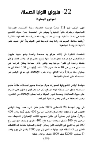 ‫22- ﻣﻠﻴﻮﻧﻴﺮ اﻟﻨﻮاﻳﺎ اﻟﺤﺴﻨﺔ‬
                          ‫و‬     ‫א‬         ‫א‬

‫أﻧﻬﻰ أﻟﻴﻜﺲ ﺗﻴﻮ )12 ﻋﺎﻣﺎ( دراﺳﺘﻪ اﻟﺜﺎﻧﻮﻳﺔ، وﺑﺪأ اﻻﺳﺘﻌﺪاد ﻟﻠﻤﺮﺣﻠﺔ‬
                                         ‫ً‬
‫اﻟﺠﺎﻣﻌﻴﺔ، وﻛﻮﻧﻪ ﺷﺎﺑﺎ إﻧﺠﻠﻴﺰﻳﺎ ﻳﻌﻴﺶ ﻓﻲ اﻟﻌﺎﺻﻤﺔ ﻟﻨﺪن ﺣﻴﺚ اﻟﺘﻌﻠﻴﻢ‬
                                      ‫ً‬       ‫ً‬
‫اﻟﺠﺎﻣﻌﻲ ﺑﺎﻫﻆ اﻟﺘﻜﺎﻟﻴﻒ وﻣﺴﺘﻬﻠﻚ ﻟﻠﺜﺮوات اﻟﺼﻐﻴﺮة، ﻣﻤﺎ دﻓﻌﻪ ﻟﻬﺬه اﻟﻔﻜﺮة‬
‫)وﻗﺘﻬﺎ ﻛﺎﻧﺖ اﻟﻤﺠﻨﻮﻧﺔ، وأﻣﺎ ﺑﻌﺪ ﻧﺠﺎﺣﻬﺎ ﻓﻬﻲ اﻟﻌﺒﻘﺮﻳﺔ( ﻟﻜﻲ ﺗﻌﻴﻨﻪ ﻋﻠﻰ‬
                                            ‫ﺗﻜﺎﻟﻴﻒ اﻟﺪراﺳﺔ اﻟﺠﺎﻣﻌﻴﺔ.‬

‫ﺗﻠﺨﺼﺖ اﻟﻔﻜﺮة ﻓﻲ إﻧﺸﺎء ﻣﻮﻗﻊ ﺑﻪ ﺻﻔﺤﺔ واﺣﺪة ﻳﻀﻊ ﻋﻠﻴﻬﺎ ﻣﻠﻴﻮن‬
‫ﻧﻘﻄﺔ/ﺑﻜﺴﻞ ﻣﻊ ﻋﺮﺿﻪ ﻛﻞ ﻧﻘﻄﺔ ﻣﻨﻬﺎ ﻟﻠﺒﻴﻊ ﻣﻘﺎﺑﻞ دوﻻر واﺣﺪ ﻓﻘﻂ، وﻷن‬
‫ﻧﻘﻄﺔ واﺣﺪة ﻟﻦ ﺗﻜﻮن ﻣﺮﺋﻴﺔ ﺑﻤﺎ ﻳﻜﻔﻲ، ﻓﺄﻗﻞ ﻣﺴﺎﺣﺔ ﻳﻤﻜﻦ ﺷﺮاﺋﻬﺎ ﻫﻲ‬
‫ﻣﺴﺘﻄﻴﻞ ﺻﻐﻴﺮ ﻣﻦ 01 ﻧﻘﺎط ﺿﺮب 01 ﻧﻘﺎط )ﺑﺈﺟﻤﺎﻟﻲ 001 ﻧﻘﻄﺔ أي ﻣﺎ‬
‫ﻳﺴﺎوي ﻣﺌﺔ دوﻻر( وأﻣﺎ اﻟﺪاﻓﻊ وراء ﺷﺮاء اﻹﻋﻼﻧﺎت ﻓﻲ ﻣﻮﻗﻊ أﻟﻴﻜﺲ ﻫﻮ‬
                                      ‫ﻟﻤﺴﺎﻋﺪﺗﻪ ﻋﻠﻰ اﻟﺬﻫﺎب ﻟﻠﺠﺎﻣﻌﺔ!‬

‫ﺳﻴﺎﺳﺔ أﻟﻴﻜﺲ اﻟﺘﺴﻮﻳﻘﻴﺔ ﺗﻤﺤﻮرت ﺣﻮل ﻣﺮاﺳﻠﺔ ﺟﻤﻴﻊ أﺻﺪﻗﺎﺋﻪ، ﻃﺎﻟﺒﺎ ﻣﻨﻬﻢ‬
     ‫ً‬
‫ﻣﺴﺎﻋﺪﺗﻪ ﺑﻨﻘﻞ ﺧﺒﺮ إﻧﺸﺎﺋﻪ ﻟﻬﺬا اﻟﻤﻮﻗﻊ ﻟﻜﻞ ﻣﻦ ﻳﻌﺮﻓﻮن وﺣﺜﻬﻢ ﻋﻠﻰ اﻟﺸﺮاء‬
‫ﻋﻠﻰ ﺳﺒﻴﻞ اﻟﻤﺴﺎﻋﺪة، وﺑﻌﺪﻣﺎ ﺗﺪور اﻟﻌﺠﻠﺔ وﺗﺒﺪأ ﺑﻌﺾ اﻹﻋﻼﻧﺎت ﻓﻲ اﻟﻈﻬﻮر،‬
                           ‫ﻳﺨﺒﺮ اﻟﺼﺤﺎﻓﺔ ﻣﻦ أﺟﻞ ﺑﻌﺾ اﻟﺪﻋﺎﻳﺔ ﻟﻤﻮﻗﻌﻪ.‬

‫ﻓﻲ ﻳﻮم اﻟﺠﻤﻌﺔ 62 أﻏﺴﻄﺲ 5002 ﻛﺎن ﻛﻞ ﺷﻲء ﻣﻌﺪًا وﺑﺪأ أﻟﻴﻜﺲ‬
‫اﻟﻌﻤﻞ. ﻓﻲ أول ﺛﻼﺛﺔ أﻳﺎم، ﺗﻤﻜﻦ أﻟﻴﻜﺲ ﻣﻦ ﺑﻴﻊ 004 ﺑﻜﺴﻞ )ﺑﻤﺎ ﻳﻌﺎدل 004‬
‫دوﻻر(. ﻣﺒﻠﻎ ﻟﻴﺲ ﺻﻐﻴﺮًا ﻓﻲ ﻣﻘﺎﺑﻞ ﻣﺠﻬﻮد اﻟﺸﺎب اﻹﻧﺠﻠﻴﺰي اﻟﺒﺴﻴﻂ. ﺑﻌﺪ‬
‫ﻳﻮﻣﻴﻦ ﺑﺎع 001 ﺑﻜﺴﻞ، وﺑﻌﺪﻫﺎ ﺑﻴﻮم ﺑﺎع 004 أﺧﺮى، وﺑﻌﺪﻫﺎ ﺑﻴﻮﻣﻴﻦ ﺑﺎع‬
‫002 ﺛﻢ ﺑﺪأ اﻟﺒﻴﻊ ﻓﻲ اﻟﺘﻮﻗﻒ، ﻟﻜﻦ وﺳﺎﺋﻞ اﻹﻋﻼم اﻟﻤﺤﻠﻴﺔ ﻛﺎﻧﺖ ﻗﺪ اﻟﺘﻘﻄﺖ‬
‫اﻟﺨﺒﺮ وﺑﺪأت ﺗﺘﻨﺎﻗﻠﻪ ﻓﻴﻤﺎ ﺑﻴﻨﻬﺎ، ﻣﺎ أدى إﻟﻰ ﺑﻴﻊ 0052 ﺑﻜﺴﻞ ﻓﻲ ﻳﻮم واﺣﺪ‬
                    ‫)8 ﺳﺒﺘﻤﺒﺮ 5002( ﺗﻠﺘﻬﺎ 0091 ﺑﻜﺴﻞ ﻣﺒﺎﻋﺔ، وﻫﻜﺬا.‬
                              ‫﴿ 99 ﴾‬
 